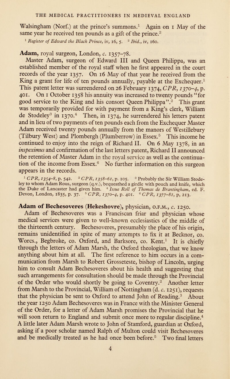 Walsingham (Norf.) at the prince's summons. 1 Again on i May of the same year he received ten pounds as a gift of the prince. 2 1 Register of Edward the Black Prince, iv, 16, 5. 2 Ibid., iv, 160. Adam, royal surgeon, London, c. 1357-78. Master Adam, surgeon of Edward III and Queen Philippa, was an established member of the royal staff when he first appeared in the court records of the year 1357. On 16 May of that year he received from the King a grant for life of ten pounds annually, payable at the Exchequer. 1 This patent letter was surrendered on 26 February 1374, CPR, 1370-4, p. 401. On i October 1358 his annuity was increased to twenty pounds for good service to the King and his consort Queen Philippa. 2 This grant was temporarily provided for with payment from a King's clerk, William de Stodeley 3 in 1370. 4 Then, in 1374, he surrendered his letters patent and in lieu of two payments of ten pounds each from the Exchequer Master Adam received twenty pounds annually from the manors of Westillebury (Tilbury West) and Plombergh (Plumberrow) in Essex. 5 This income he continued to enjoy into the reign of Richard II. On 6 May 1378, in an inspeximus and confirmation of the last letters patent, Richard II announced the retention of Master Adam in the royal service as well as the continua tion of the income from Essex. 6 No further information on this surgeon appears in the records. 1 CPR, 1354-8, p. 542. 2 CPR, 1358-61, p. 105. 3 Probably the Sir William Stode ley to whom Adam Rous, surgeon (q.v.), bequeathed a girdle with pouch and knife, which the Duke of Lancaster had given him. 4 Issue Roll of Thomas de Brantingham, ed. F. Devon, London, 1835, p. 37. 5 CPR, 1370-4, p. 401. 6 CPR, 1377-81, p, 213. Adam of Bechesoveres (Hekeshovre), physician, o.f.m., c. 1250. Adam of Bechesoveres was a Franciscan friar and physician whose medical services were given to well-known ecclesiastics of the middle of the thirteenth century. Bechesoveres, presumably the place of his origin, remains unidentified in spite of many attempts to fix it at Becknor, co. Worcs., Begbroke, co. Oxford, and Barksore, co. Kent. 1 It is chiefly through the letters of Adam Marsh, the Oxford theologian, that we know anything about him at all. The first reference to him occurs in a com munication from Marsh to Robert Grosseteste, bishop of Lincoln, urging him to consult Adam Bechesoveres about his health and suggesting that such arrangements for consultation should be made through the Provincial of the Order who would shortly be going to Coventry. 2 Another letter from Marsh to the Provincial, William of Nottingham (d. c. 1251), requests that the physician be sent to Oxford to attend John of Reading. 3 About the year 1250 Adam Bechesoveres was in France with the Minister General of the Order, for a letter of Adam Marsh promises the Provincial that he will soon return to England and submit once more to regular discipline. 4 A little later Adam Marsh wrote to John of Stamford, guardian at Oxford, asking if a poor scholar named Ralph of Multon could visit Bechesoveres and be medically treated as he had once been before. 5 Two final letters