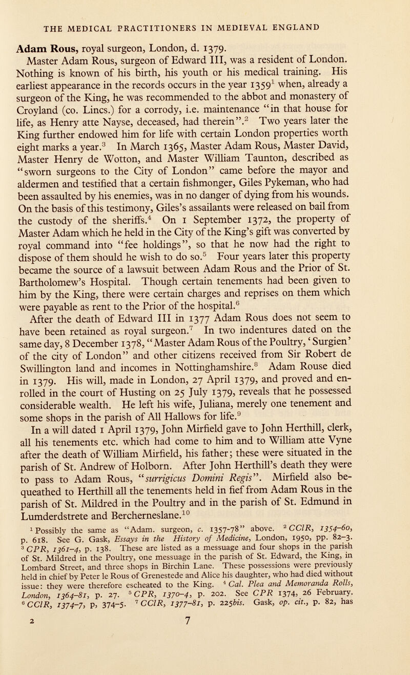 Adam Rous, royal surgeon, London, d. 1379. Master Adam Rous, surgeon of Edward III, was a resident of London. Nothing is known of his birth, his youth or his medical training. His earliest appearance in the records occurs in the year 1359 1 when, already a surgeon of the King, he was recommended to the abbot and monastery of Croyland (co. Lines.) for a corrody, i.e. maintenance in that house for life, as Henry atte Nayse, deceased, had therein. 2 Two years later the King further endowed him for life with certain London properties worth eight marks a year. 3 In March 1365, Master Adam Rous, Master David, Master Henry de Wotton, and Master William Taunton, described as sworn surgeons to the City of London came before the mayor and aldermen and testified that a certain fishmonger, Giles Pykeman, who had been assaulted by his enemies, was in no danger of dying from his wounds. On the basis of this testimony, Giles's assailants were released on bail from the custody of the sheriffs. 4 On 1 September 1372, the property of Master Adam which he held in the City of the King's gift was converted by royal command into fee holdings, so that he now had the right to dispose of them should he wish to do so. 5 Four years later this property became the source of a lawsuit between Adam Rous and the Prior of St. Bartholomew's Hospital. Though certain tenements had been given to him by the King, there were certain charges and reprises on them which were payable as rent to the Prior of the hospital. 6 After the death of Edward III in 1377 Adam Rous does not seem to have been retained as royal surgeon. 7 In two indentures dated on the same day, 8 December 1378, Master Adam Rous of the Poultry, ' Surgien' of the city of London and other citizens received from Sir Robert de Swillington land and incomes in Nottinghamshire. 8 Adam Rouse died in 1379. His will, made in London, 27 April 1379, and proved and en rolled in the court of Husting on 25 July 1379, reveals that he possessed considerable wealth. He left his wife, Juliana, merely one tenement and some shops in the parish of All Hallows for life. 9 In a will dated 1 April 1379, John Mirfield gave to John Herthill, clerk, all his tenements etc. which had come to him and to William atte Vyne after the death of William Mirfield, his father ; these were situated in the parish of St. Andrew of Holborn. After John Herthill's death they were to pass to Adam Rous, surrigicus Domini Regis. Mirfield also be queathed to Herthill all the tenements held in fief from Adam Rous in the parish of St. Mildred in the Poultry and in the parish of St. Edmund in Lumderdstrete and Bercherneslane. 10 1 Possibly the same as Adam, surgeon, c. 1357-78 above. 2 CCIR, 1354-60, p. 618. See G. Gask, Essays in the History of Medicine, London, 1950, pp. 82-3. 3 CPR, 1361-4, p. 138. These are listed as a messuage and four shops in the parish of St. Mildred in the Poultry, one messuage in the parish of St. Edward, the King, in Lombard Street, and three shops in Birchin Lane. These possessions were previously held in chief by Peter le Rous of Grenestede and Alice his daughter, who had died without issue : they were therefore escheated to the King. 4 Cal. Plea and Memoranda Rolls, London, 1364-81, p. 27. 5 CPR, 1370-4, p. 202. See CPR 1374, 26 February. 6 CCIR, 1374-7, p, 374~5- 7 CCIR, 1377-81, p. 225 bis. Gask, op. cit., p. 82, has