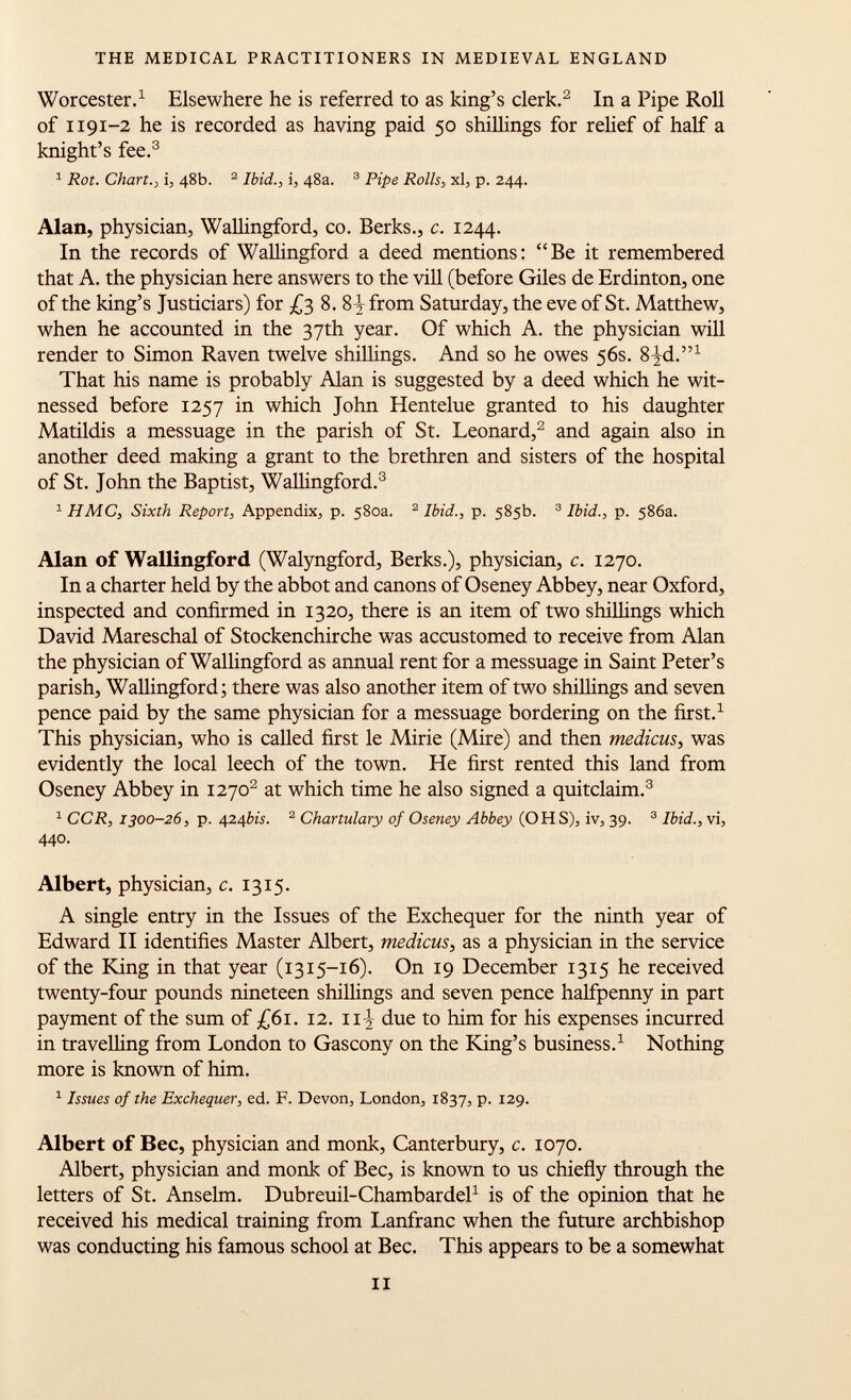 Worcester. 1 Elsewhere he is referred to as king's clerk. 2 In a Pipe Roll of 1191-2 he is recorded as having paid 50 shillings for relief of half a knight's fee. 3 1 Rot. Chart., i, 48b. 2 Ibid., i, 48a. 3 Pipe Rolls, xl, p. 244. Alan, physician, Wallingford, co. Berks., c. 1244. In the records of Wallingford a deed mentions: Be it remembered that A. the physician here answers to the vili (before Giles de Erdinton, one of the king's Justiciars) for £3 8. 87 from Saturday, the eve of St. Matthew, when he accounted in the 37th year. Of which A. the physician will render to Simon Raven twelve shillings. And so he owes 56s. 8-jd. 1 That his name is probably Alan is suggested by a deed which he wit nessed before 1257 in which John Hentelue granted to his daughter Matildis a messuage in the parish of St. Leonard, 2 and again also in another deed making a grant to the brethren and sisters of the hospital of St. John the Baptist, Wallingford. 3 1 HMC, Sixth Report, Appendix, p. 580a. 2 Ibid., p. 585b. 3 Ibid., p. 586a. Alan of Wallingford (Walyngford, Berks.), physician, c. 1270. In a charter held by the abbot and canons of Oseney Abbey, near Oxford, inspected and confirmed in 1320, there is an item of two shillings which David Mareschal of Stockenchirche was accustomed to receive from Alan the physician of Wallingford as annual rent for a messuage in Saint Peter's parish, Wallingford; there was also another item of two shillings and seven pence paid by the same physician for a messuage bordering on the first. 1 This physician, who is called first le Mirie (Mire) and then medicus, was evidently the local leech of the town. He first rented this land from Oseney Abbey in 1270 2 at which time he also signed a quitclaim. 3 1 CCR, 1300-26, p. 424 bis. 2 Chartulary of Oseney Abbey (OHS), iv, 39. 3 Ibid., vi, 440. Albert, physician, c. 13 15. A single entry in the Issues of the Exchequer for the ninth year of Edward II identifies Master Albert, medicus, as a physician in the service of the King in that year (1315-16). On 19 December 1315 he received twenty-four pounds nineteen shillings and seven pence halfpenny in part payment of the sum of £61. 12. 11^ due to him for his expenses incurred in travelling from London to Gascony on the King's business. 1 Nothing more is known of him. 1 Issues of the Exchequer, ed. F. Devon, London, 1837, p. 129. Albert of Bee, physician and monk, Canterbury, c. 1070. Albert, physician and monk of Bee, is known to us chiefly through the letters of St. Anselm. Dubreuil-Chambardel 1 is of the opinion that he received his medical training from Lanfranc when the future archbishop was conducting his famous school at Bee. This appears to be a somewhat il