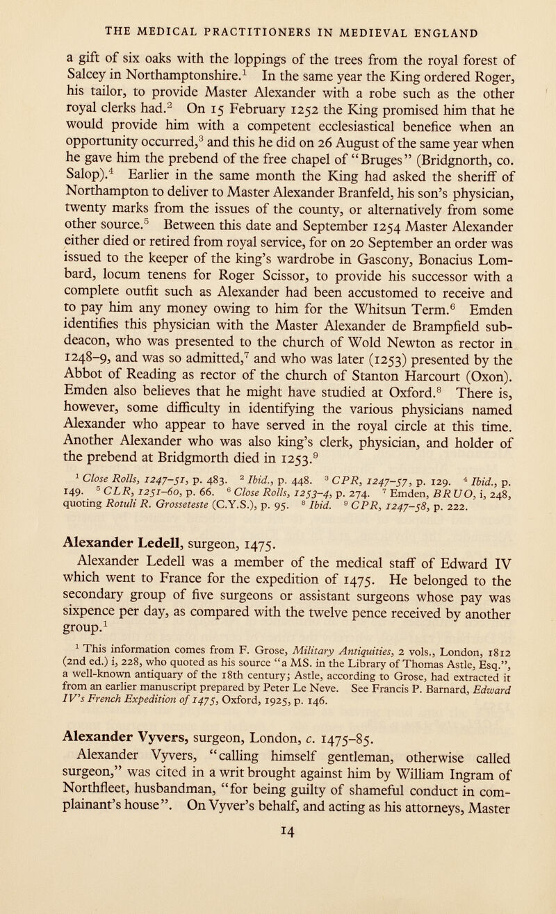 a gift of six oaks with the loppings of the trees from the royal forest of Salcey in Northamptonshire. 1 In the same year the King ordered Roger, his tailor, to provide Master Alexander with a robe such as the other royal clerks had. 2 On 15 February 1252 the King promised him that he would provide him with a competent ecclesiastical benefice when an opportunity occurred, 3 and this he did on 26 August of the same year when he gave him the prebend of the free chapel of Bruges (Bridgnorth, co. Salop). 4 Earlier in the same month the King had asked the sheriff of Northampton to deliver to Master Alexander Branfeld, his son's physician, twenty marks from the issues of the county, or alternatively from some other source. 5 Between this date and September 1254 Master Alexander either died or retired from royal service, for on 20 September an order was issued to the keeper of the king's wardrobe in Gascony, Bonacius Lom bard, locum tenens for Roger Scissor, to provide his successor with a complete outfit such as Alexander had been accustomed to receive and to pay him any money owing to him for the Whitsun Term. 6 Emden identifies this physician with the Master Alexander de Brampfield sub- deacon, who was presented to the church of Wold Newton as rector in 1248-9, and was so admitted, 7 and who was later (1253) presented by the Abbot of Reading as rector of the church of Stanton Harcourt (Oxon). Emden also believes that he might have studied at Oxford. 8 There is, however, some difficulty in identifying the various physicians named Alexander who appear to have served in the royal circle at this time. Another Alexander who was also king's clerk, physician, and holder of the prebend at Bridgmorth died in 1253. 9 1 Close Rolls, 1247-51, p. 483. 2 Ibid., p. 448. 3 CPR, 1247-57, p. 129. 4 Ibid., p. 149. 5 C LR, 1251-60, p. 66. e Close Rolls, 1253-4, p. 274. 7 Emden, BRU O, i, 248, quoting Rotuli R. Grosseteste (C.Y.S.), p. 95. 8 Ibid. 9 CPR, 1247-58, p. 222. Alexander Ledell, surgeon, 1475. Alexander Ledell was a member of the medical staff of Edward IV which went to France for the expedition of 1475. He belonged to the secondary group of five surgeons or assistant surgeons whose pay was sixpence per day, as compared with the twelve pence received by another group. 1 1 This information comes from F. Grose, Military Antiquities, 2 vols., London, 1812 (2nd ed.) i, 228, who quoted as his source a MS. in the Library of Thomas Astle, Esq., a well-known antiquary of the 18th century -, Astle, according to Grose, had extracted it from an earlier manuscript prepared by Peter Le Neve. See Francis P. Barnard, Edward IV's French Expedition of 1475, Oxford, 1925, p. 146. Alexander Vyvers, surgeon, London, c. 1475-85. Alexander Vyvers, calling himself gentleman, otherwise called surgeon, was cited in a writ brought against him by William Ingram of Northfleet, husbandman, for being guilty of shameful conduct in com plainant's house. On Vyver's behalf, and acting as his attorneys, Master