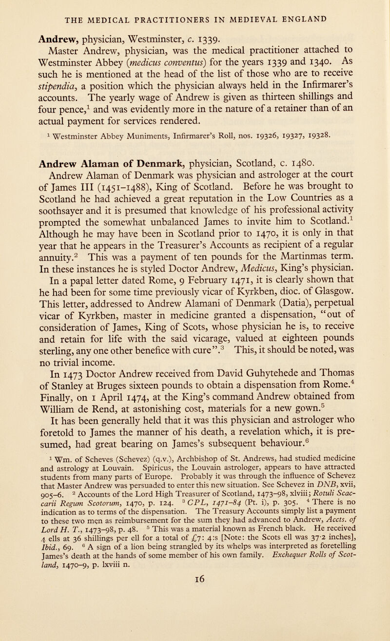 Andrew, physician, Westminster, c. 1339. Master Andrew, physician, was the medical practitioner attached to Westminster Abbey ( medicus conventus ) for the years 1339 and 1340. As such he is mentioned at the head of the list of those who are to receive stipendia, a position which the physician always held in the Infirmarer's accounts. The yearly wage of Andrew is given as thirteen shillings and four pence, 1 and was evidently more in the nature of a retainer than of an actual payment for services rendered. 1 Westminster Abbey Muniments, Infirmarer's Roll, nos. 19326, 19327, 19328. Andrew Alaman of Denmark, physician, Scotland, c. 1480. Andrew Alaman of Denmark was physician and astrologer at the court of James III (1451-1488), King of Scotland. Before he was brought to Scotland he had achieved a great reputation in the Low Countries as a soothsayer and it is presumed that knowledge of his professional activity prompted the somewhat unbalanced James to invite him to Scotland. 1 Although he may have been in Scotland prior to 1470, it is only in that year that he appears in the Treasurer's Accounts as recipient of a regular annuity. 2 This was a payment of ten pounds for the Martinmas term. In these instances he is styled Doctor Andrew, Medicus , King's physician. In a papal letter dated Rome, 9 February 1471, it is clearly shown that he had been for some time previously vicar of Kyrkben, dioc. of Glasgow. This letter, addressed to Andrew Alamani of Denmark (Datia), perpetual vicar of Kyrkben, master in medicine granted a dispensation, out of consideration of James, King of Scots, whose physician he is, to receive and retain for life with the said vicarage, valued at eighteen pounds sterling, any one other benefice with cure . 3 This, it should be noted, was no trivial income. In 1473 Doctor Andrew received from David Guhytehede and Thomas of Stanley at Bruges sixteen pounds to obtain a dispensation from Rome. 4 Finally, on 1 April 1474, at the King's command Andrew obtained from William de Rend, at astonishing cost, materials for a new gown. 5 It has been generally held that it was this physician and astrologer who foretold to James the manner of his death, a revelation which, it is pre sumed, had great bearing on James's subsequent behaviour. 6 1 Wm. of Scheves (Schevez) (q.v.), Archbishop of St. Andrews, had studied medicine and astrology at Louvain. Spiricus, the Louvain astrologer, appears to have attracted students from many parts of Europe. Probably it was through the influence of Schevez that Master Andrew was persuaded to enter this new situation. See Schevez in DNB , xvii, 905-6. 2 Accounts of the Lord High Treasurer of Scotland, 1473-98, xlviii; Rotuli Scoc carti Regum Scotorum, 1470, p. 124. 3 CPL, 1471-84 (Pt. i), p. 305. 4 There is no indication as to terms of the dispensation. The Treasury Accounts simply list a payment to these two mçn as reimbursement for the sum they had advanced to Andrew, Accts. of Lord H. T., 1473-98, p. 48. 5 This was a material known as French black. He received 4 ells at 36 shillings per ell for a total of £7: 4:s [Note: the Scots ell was 37-2 inches], Ibid., 69. 6 A sign of a lion being strangled by its whelps was interpreted as foretelling James's death at the hands of some member of his own family. Exchequer Rolls of Scot land, 1470-9, p. lxviii n.
