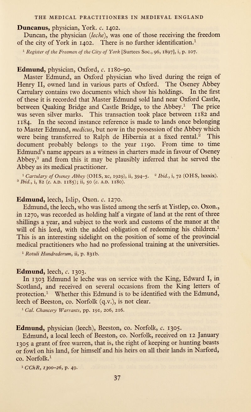 Duncanus, physician, York. c. 1402. Duncan, the physician {leche), was one of those receiving the freedom of the city of York in 1402. There is no further identification. 1 1 Register of the Freemen of the City of York [Surtees Soc., 96, 1897], b P- I0 7- Edmund, physician, Oxford, c. 1180-90. Master Edmund, an Oxford physician who lived during the reign of Henry II, owned land in various parts of Oxford. The Oseney Abbey Cartulary contains two documents which show his holdings. In the first of these it is recorded that Master Edmund sold land near Oxford Castle, between Quaking Bridge and Castle Bridge, to the Abbey. 1 The price was seven silver marks. This transaction took place between 1182 and 1184. In the second instance reference is made to lands once belonging to Master Edmund, medicus , but now in the possession of the Abbey which were being transferred to Ralph de Hibernia at a fixed rental. 2 This document probably belongs to the year 1190. From time to time Edmund's name appears as a witness in charters made in favour of Oseney Abbey, 3 and from this it may be plausibly inferred that he served the Abbey as its medical practitioner. 1 Cartulary of Oseney Abbey (OHS, xc, 1929), ii, 394-5. 2 Ibid., i, 72 (OH S, lxxxix). 3 Ibid., i, 82 (c. A.D. 1185 )5 ii, 50 (c. A.D. 1180). Edmund, leech, Islip, Oxon. c. 1270. Edmund, the leech, who was listed among the serfs at Yistlep, co. Oxon., in 1270, was recorded as holding half a virgate of land at the rent of three shillings a year, and subject to the work and customs of the manor at the will of his lord, with the added obligation of redeeming his children. 1 This is an interesting sidelight on the position of some of the provincial medical practitioners who had no professional training at the universities. 1 Rotuli Hundredorum, ii, p. 831b. Edmund, leech, c. 1303. In 1303 Edmund le leche was on service with the King, Edward I, in Scotland, and received on several occasions from the King letters of protection. 1 Whether this Edmund is to be identified with the Edmund, leech of Beeston, co. Norfolk (q.v.), is not clear. 1 Cal. Chancery Warrants, pp. 191, 206, 216. Edmund, physician (leech), Beeston, co. Norfolk, c. 1305. Edmund, a local leech of Beeston, co. Norfolk, received on 12 January 1305 a grant of free warren, that is, the right of keeping or hunting beasts or fowl on his land, for himself and his heirs 011 all their lands in Narford, co. Norfolk. 1 1 CChR, 1300-26, p. 49.