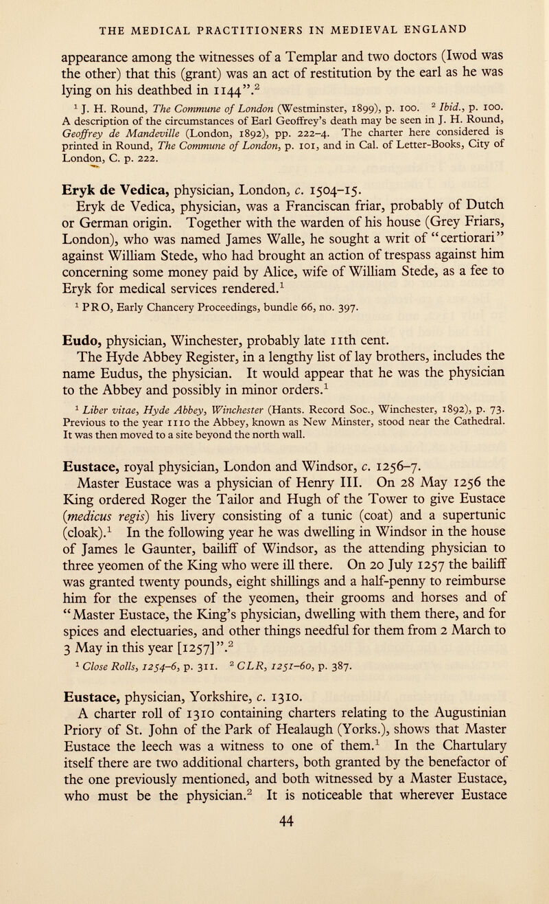 appearance among the witnesses of a Templar and two doctors (Iwod was the other) that this (grant) was an act of restitution by the earl as he was lying on his deathbed in 1144. 2 1 J. H. Round, The Commune of London (Westminster, 1899), p. 100. 2 Ibid., p. 100. A description of the circumstances of Earl Geoffrey's death may be seen in J. H. Round, Geoffrey de Mandeville (London, 1892), pp. 222-4. The charter here considered is printed in Round, The Commune of London, p. 101, and in Cal. of Letter-Books, City of London, C. p. 222. Eryk de Vedica, physician, London, c. 1504-15. Eryk de Vedica, physician, was a Franciscan friar, probably of Dutch or German origin. Together with the warden of his house (Grey Friars, London), who was named James Walle, he sought a writ of certiorari against William Stede, who had brought an action of trespass against him concerning some money paid by Alice, wife of William Stede, as a fee to Eryk for medical services rendered. 1 1 PRO, Early Chancery Proceedings, bundle 66, no. 397. Eudo, physician, Winchester, probably late nth cent. The Hyde Abbey Register, in a lengthy list of lay brothers, includes the name Eudus, the physician. It would appear that he was the physician to the Abbey and possibly in minor orders. 1 1 Liber vitae, Hyde Abbey, Winchester (Hants. Record Soc., Winchester, 1892), p. 73. Previous to the year 1110 the Abbey, known as New Minster, stood near the Cathedral. It was then moved to a site beyond the north wall. Eustace, royal physician, London and Windsor, c. 1256-7. Master Eustace was a physician of Henry III. On 28 May 1256 the King ordered Roger the Tailor and Hugh of the Tower to give Eustace (medicus regis) his livery consisting of a tunic (coat) and a supertunic (cloak). 1 In the following year he was dwelling in Windsor in the house of James le Gaunter, bailiff of Windsor, as the attending physician to three yeomen of the King who were ill there. On 20 July 1257 the bailiff was granted twenty pounds, eight shillings and a half-penny to reimburse him for the expenses of the yeomen, their grooms and horses and of Master Eustace, the King's physician, dwelling with them there, and for spices and electuaries, and other things needful for them from 2 March to 3 May in this year [1257] , 2 1 Close Rolls, 1254-6, p. 311. 2 CLR, 1251-60, p. 387. Eustace, physician, Yorkshire, c. 1310. A charter roll of 1310 containing charters relating to the Augustinian Priory of St. John of the Park of Healaugh (Yorks.), shows that Master Eustace the leech was a witness to one of them. 1 In the Chartulary itself there are two additional charters, both granted by the benefactor of the one previously mentioned, and both witnessed by a Master Eustace, who must be the physician. 2 It is noticeable that wherever Eustace