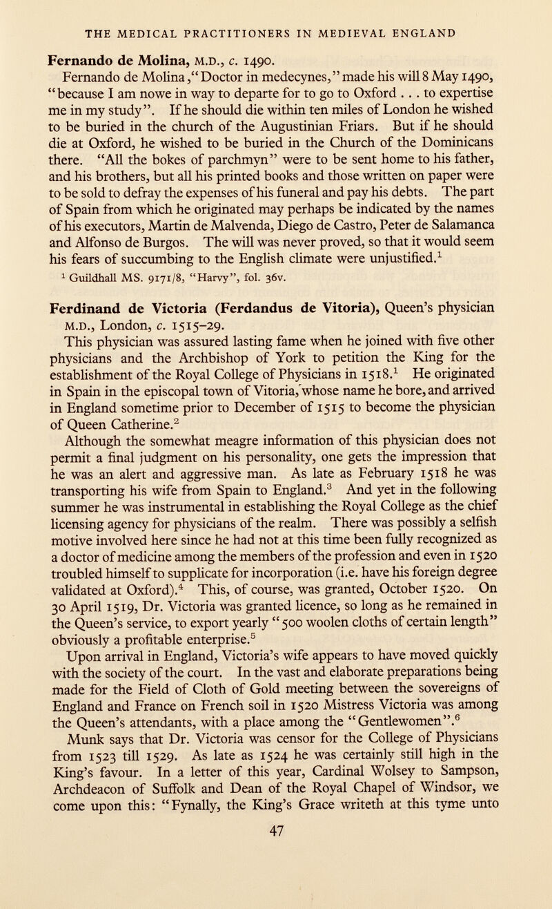 Fernando de Molina, m.d., c. 1490. Fernando de Molina, Doctor in medecynes, made his will 8 May 1490, because I am nowe in way to departe for to go to Oxford ... to expertise me in my study . If he should die within ten miles of London he wished to be buried in the church of the Augustinian Friars. But if he should die at Oxford, he wished to be buried in the Church of the Dominicans there. All the bokes of parchmyn were to be sent home to his father, and his brothers, but all his printed books and those written on paper were to be sold to defray the expenses of his funeral and pay his debts. The part of Spain from which he originated may perhaps be indicated by the names of his executors, Martin de Malvenda, Diego de Castro, Peter de Salamanca and Alfonso de Burgos. The will was never proved, so that it would seem his fears of succumbing to the English climate were unjustified. 1 1 Guildhall MS. 9171/8, Harvy, fol. 36V. Ferdinand de Victoria (Ferdandus de Vitoria), Queen's physician m.d., London, c. 1515-29. This physician was assured lasting fame when he joined with five other physicians and the Archbishop of York to petition the King for the establishment of the Royal College of Physicians in 1518. 1 He originated in Spain in the episcopal town of Vitoria, whose name he bore, and arrived in England sometime prior to December of 1515 to become the physician of Queen Catherine. 2 Although the somewhat meagre information of this physician does not permit a final judgment on his personality, one gets the impression that he was an alert and aggressive man. As late as February 1518 he was transporting his wife from Spain to England. 3 And yet in the following summer he was instrumental in establishing the Royal College as the chief licensing agency for physicians of the realm. There was possibly a selfish motive involved here since he had not at this time been fully recognized as a doctor of medicine among the members of the profession and even in 1520 troubled himself to supplicate for incorporation (i.e. have his foreign degree validated at Oxford). 4 This, of course, was granted, October 1520. On 30 April 1519, Dr. Victoria was granted licence, so long as he remained in the Queen's service, to export yearly 500 woolen cloths of certain length obviously a profitable enterprise. 5 Upon arrival in England, Victoria's wife appears to have moved quickly with the society of the court. In the vast and elaborate preparations being made for the Field of Cloth of Gold meeting between the sovereigns of England and France on French soil in 1520 Mistress Victoria was among the Queen's attendants, with a place among the Gentlewomen. 6 Münk says that Dr. Victoria was censor for the College of Physicians from 1523 till 1529. As late as 1524 he was certainly still high in the King's favour. In a letter of this year, Cardinal Wolsey to Sampson, Archdeacon of Suffolk and Dean of the Royal Chapel of Windsor, we come upon this: Fynally, the King's Grace writeth at this tyme unto