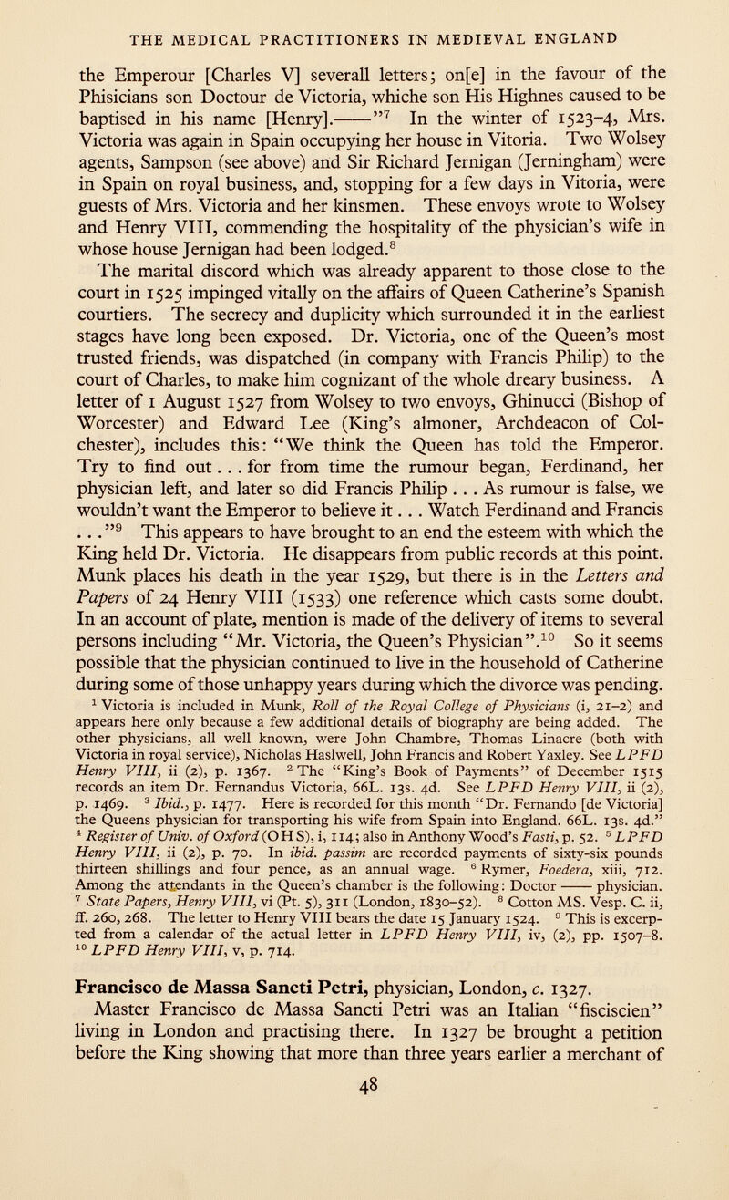 the Emperour [Charles V] severall letters; on[e] in the favour of the Phisicians son Doctour de Victoria, whiche son His Highnes caused to be baptised in his name [Henry].  7 In the winter of 1523-4, Mrs. Victoria was again in Spain occupying her house in Vitoria. Two Wolsey agents, Sampson (see above) and Sir Richard Jernigan (Jerningham) were in Spain on royal business, and, stopping for a few days in Vitoria, were guests of Mrs. Victoria and her kinsmen. These envoys wrote to Wolsey and Henry VIII, commending the hospitality of the physician's wife in whose house Jernigan had been lodged. 8 The marital discord which was already apparent to those close to the court in 1525 impinged vitally on the affairs of Queen Catherine's Spanish courtiers. The secrecy and duplicity which surrounded it in the earliest stages have long been exposed. Dr. Victoria, one of the Queen's most trusted friends, was dispatched (in company with Francis Philip) to the court of Charles, to make him cognizant of the whole dreary business. A letter of 1 August 1527 from Wolsey to two envoys, Ghinucci (Bishop of Worcester) and Edward Lee (King's almoner, Archdeacon of Col chester), includes this: We think the Queen has told the Emperor. Try to find out... for from time the rumour began, Ferdinand, her physician left, and later so did Francis Philip ... As rumour is false, we wouldn't want the Emperor to believe it. . . Watch Ferdinand and Francis .. .  9 This appears to have brought to an end the esteem with which the King held Dr. Victoria. He disappears from public records at this point. Münk places his death in the year 1529, but there is in the Letters and Papers of 24 Henry VIII (1533) one reference which casts some doubt. In an account of plate, mention is made of the delivery of items to several persons including Mr. Victoria, the Queen's Physician. 10 So it seems possible that the physician continued to live in the household of Catherine during some of those unhappy years during which the divorce was pending. 1 Victoria is included in Münk, Roll of the Royal College of Physicians (i, 21-2) and appears here only because a few additional details of biography are being added. The other physicians, all well known, were John Chambre, Thomas Linacre (both with Victoria in royal service), Nicholas Haslwell, John Francis and Robert Yaxley. See LPFD Henry VIII , ii (2), p. 1367. 2 The King's Book of Payments of December 15x5 records an item Dr. Fernandus Victoria, 66L. 13s. 4d. See LPFD Henry VIII, ii (2), p. 1469. 3 Ibid., p. 1477. Here is recorded for this month Dr. Fernando [de Victoria] the Queens physician for transporting his wife from Spain into England. 66L. 13s. 4d. 4 Register of Univ. of Oxford (OHS), i, 114; also in Anthony Wood's Fasti , p. 52. 5 LPFD Henry VIII, ii (2), p. 70. In ibid, passim are recorded payments of sixty-six pounds thirteen shillings and four pence, as an annual wage. 6 Rymer, Foedera, xiii, 712. Among the attendants in the Queen's chamber is the following: Doctor physician. 7 State Papers, Henry Vili, vi (Pt. 5), 3x1 (London, 1830-52). 8 Cotton MS. Vesp. C. ii, if. 260, 268. The letter to Henry VIII bears the date 15 January 1524. 9 This is excerp ted from a calendar of the actual letter in LPFD Henry VIII, iv, (2), pp. 1507-8. 10 LPFD Henry VIII, v, p. 714. Francisco de Massa Sancti Petri, physician, London, c. 1327. Master Francisco de Massa Sancti Petri was an Italian fisciscien living in London and practising there. In 1327 be brought a petition before the King showing that more than three years earlier a merchant of