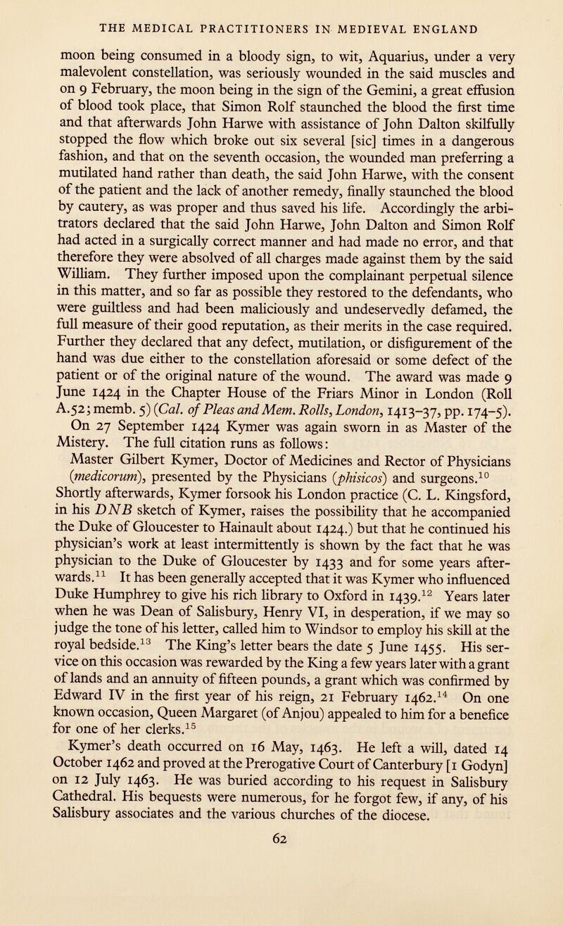 moon being consumed in a bloody sign, to wit, Aquarius, under a very malevolent constellation, was seriously wounded in the said muscles and on 9 February, the moon being in the sign of the Gemini, a great effusion of blood took place, that Simon Rolf staunched the blood the first time and that afterwards John Harwe with assistance of John Dalton skilfully stopped the flow which broke out six several [sic] times in a dangerous fashion, and that on the seventh occasion, the wounded man preferring a mutilated hand rather than death, the said John Harwe, with the consent of the patient and the lack of another remedy, finally staunched the blood by cautery, as was proper and thus saved his life. Accordingly the arbi trators declared that the said John Harwe, John Dalton and Simon Rolf had acted in a surgically correct manner and had made no error, and that therefore they were absolved of all charges made against them by the said William. They further imposed upon the complainant perpetual silence in this matter, and so far as possible they restored to the defendants, who were guiltless and had been maliciously and undeservedly defamed, the full measure of their good reputation, as their merits in the case required. Further they declared that any defect, mutilation, or disfigurement of the hand was due either to the constellation aforesaid or some defect of the patient or of the original nature of the wound. The award was made 9 June 1424 in the Chapter House of the Friars Minor in London (Roll A.52;memb. 5) {Cal. of Pleas and Mem. Rolls, London, 1413-37, pp. 174-5). On 27 September 1424 Kymer was again sworn in as Master of the Mistery. The full citation runs as follows : Master Gilbert Kymer, Doctor of Medicines and Rector of Physicians (medicorum ), presented by the Physicians ( phisicos ) and surgeons. 10 Shortly afterwards, Kymer forsook his London practice (C. L. Kingsford, in his DNB sketch of Kymer, raises the possibility that he accompanied the Duke of Gloucester to Hainault about 1424.) but that he continued his physician's work at least intermittently is shown by the fact that he was physician to the Duke of Gloucester by 1433 and for some years after wards. 11 It has been generally accepted that it was Kymer who influenced Duke Humphrey to give his rich library to Oxford in 1439. 12 Years later when he was Dean of Salisbury, Henry VI, in desperation, if we may so judge the tone of his letter, called him to Windsor to employ his skill at the royal bedside. 13 The King's letter bears the date 5 June 1455. His ser vice on this occasion was rewarded by the King a few years later with a grant of lands and an annuity of fifteen pounds, a grant which was confirmed by Edward IV in the first year of his reign, 21 February 1462. 14 On one known occasion, Queen Margaret (of Anjou) appealed to him for a benefice for one of her clerks. 15 Kymer's death occurred on 16 May, 1463. He left a will, dated 14 October 1462 and proved at the Prerogative Court of Canterbury [1 Godyn] on 12 July 1463. He was buried according to his request in Salisbury Cathedral. His bequests were numerous, for he forgot few, if any, of his Salisbury associates and the various churches of the diocese.
