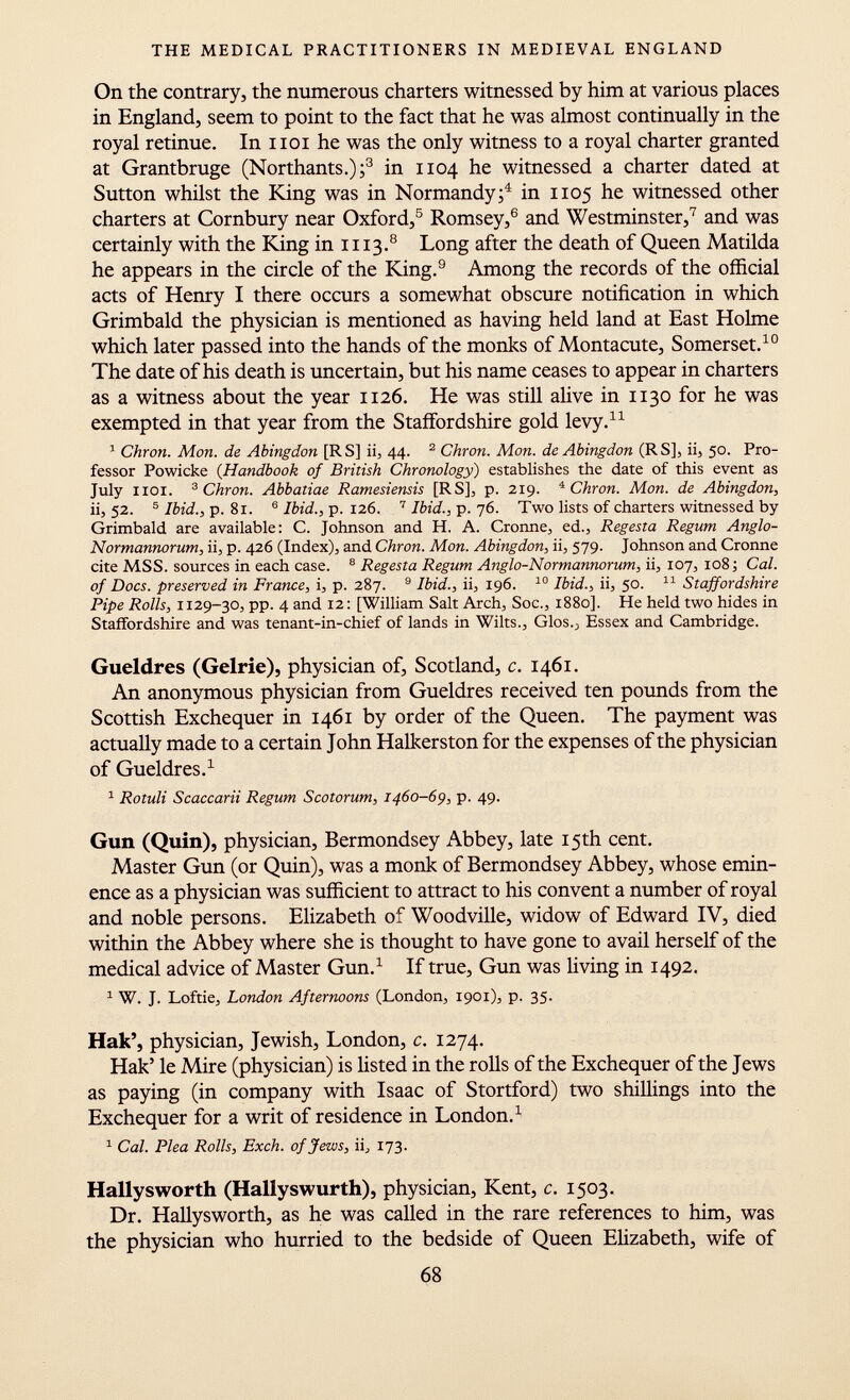 On the contrary, the numerous charters witnessed by him at various places in England, seem to point to the fact that he was almost continually in the royal retinue. In hoi he was the only witness to a royal charter granted at Grantbruge (Northants.); 3 in 1104 he witnessed a charter dated at Sutton whilst the King was in Normandy; 4 in 1105 he witnessed other charters at Cornbury near Oxford, 5 Romsey, 6 and Westminster, 7 and was certainly with the King in 1113. 8 Long after the death of Queen Matilda he appears in the circle of the King. 9 Among the records of the official acts of Henry I there occurs a somewhat obscure notification in which Grimbald the physician is mentioned as having held land at East Holme which later passed into the hands of the monks of Montacute, Somerset. 10 The date of his death is uncertain, but his name ceases to appear in charters as a witness about the year 1126. He was still alive in 1130 for he was exempted in that year from the Staffordshire gold levy. 11 1 Chron. Mon. de Abingdon [RS] ii, 44. 2 Chron. Mon. de Abingdon (RS], ii, 50. Pro fessor Powicke {Handbook of British Chronology ) establishes the date of this event as July noi. 3 Chron. Abbatiae Ramesiensis [RS], p. 219. 4 Chron. Mon. de Abingdon, ii, 52. 5 Ibid., p. 81. 6 Ibid., p. 126. 7 Ibid., p. 76. Two lists of charters witnessed by Grimbald are available: C. Johnson and H. A. Cronne, ed., Regesta Regum Anglo- Normannorum, ii, p. 426 (Index), and Chron. Mon. Abingdon, ii, 579. Johnson and Cronne cite MSS. sources in each case. 8 Regesta Regum Anglo-Normannorum, ii, 107, 108 ; Cal. of Docs, preserved in France, i, p. 287. 9 Ibid., ii, 196. 10 Ibid., ii, 50. 11 Staffordshire Pipe Rolls, 1129-30, pp. 4 and 12: [William Salt Arch, Soc., 1880]. He held two hides in Staffordshire and was tenant-in-chief of lands in Wilts., Glos 0 Essex and Cambridge. Gueldres (Gelrie), physician of, Scotland, c. 1461. An anonymous physician from Gueldres received ten pounds from the Scottish Exchequer in 1461 by order of the Queen. The payment was actually made to a certain John Halkerston for the expenses of the physician of Gueldres. 1 1 Rotuli Scaccarii Regum Scotorum, 1460-69, p. 49. Gun (Quin), physician, Bermondsey Abbey, late 15th cent. Master Gun (or Quin), was a monk of Bermondsey Abbey, whose emin ence as a physician was sufficient to attract to his convent a number of royal and noble persons. Elizabeth of Woodville, widow of Edward IV, died within the Abbey where she is thought to have gone to avail herself of the medical advice of Master Gun. 1 If true, Gun was living in 1492. 1 W. J. Loftie, London Afternoons (London, 1901), p. 35. Hak', physician, Jewish, London, c. 1274. Hak' le Mire (physician) is listed in the rolls of the Exchequer of the Jews as paying (in company with Isaac of Stortford) two shillings into the Exchequer for a writ of residence in London. 1 1 Cal. Plea Rolls, Exch. of Jews, ii, 173. Hallysworth (Hallyswurth), physician, Kent, c. 1503. Dr. Hallysworth, as he was called in the rare references to him, was the physician who hurried to the bedside of Queen Elizabeth, wife of