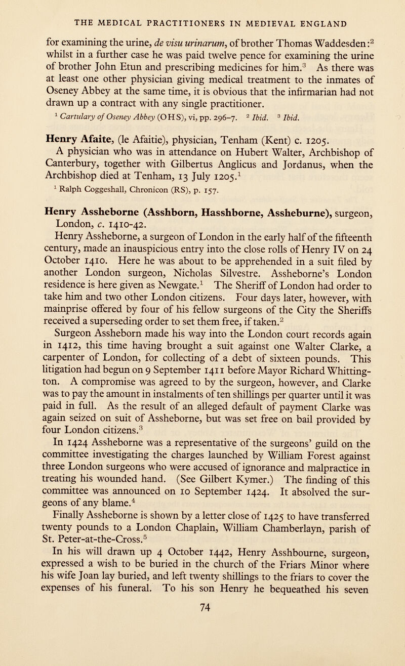 for examining the urine, de visu urinarum, of brother Thomas Waddesden : 2 whilst in a further case he was paid twelve pence for examining the urine of brother John Etun and prescribing medicines for him. 3 As there was at least one other physician giving medical treatment to the inmates of Oseney Abbey at the same time, it is obvious that the infirmarian had not drawn up a contract with any single practitioner. 1 Cartulary of Oseney Abbey (OH S), vi, pp. 296-7. 2 Ibid. 3 Ibid. Henry Afaite, (le Afaitie), physician, Tenham (Kent) c. 1205. A physician who was in attendance on Hubert Walter, Archbishop of Canterbury, together with Gilbertus Anglicus and Jordanus, when the Archbishop died at Tenham, 13 July 1205. 1 1 Ralph Coggeshall, Chronicon (RS), p. 157. Henry Assheborne (Asshborn, Hasshborne, Assheburne), surgeon, London, c. 1410-42. Henry Assheborne, a surgeon of London in the early half of the fifteenth century, made an inauspicious entry into the close rolls of Henry IV on 24 October 1410. Here he was about to be apprehended in a suit filed by another London surgeon, Nicholas Silvestre. Assheborne's London residence is here given as Newgate. 1 The Sheriff of London had order to take him and two other London citizens. Four days later, however, with mainprise offered by four of his fellow surgeons of the City the Sheriffs received a superseding order to set them free, if taken. 2 Surgeon Assheborn made his way into the London court records again in 1412, this time having brought a suit against one Walter Clarke, a carpenter of London, for collecting of a debt of sixteen pounds. This litigation had begun on 9 September 1411 before Mayor Richard Whitting- ton. A compromise was agreed to by the surgeon, however, and Clarke was to pay the amount in instalments of ten shillings per quarter until it was paid in full. As the result of an alleged default of payment Clarke was again seized on suit of Assheborne, but was set free on bail provided by four London citizens. 3 In 1424 Assheborne was a representative of the surgeons' guild on the committee investigating the charges launched by William Forest against three London surgeons who were accused of ignorance and malpractice in treating his wounded hand. (See Gilbert Kymer.) The finding of this committee was announced on 10 September 1424. It absolved the sur geons of any blame. 4 Finally Assheborne is shown by a letter close of 1425 to have transferred twenty pounds to a London Chaplain, William Chamberlayn, parish of St. Peter-at-the-Cross. 5 In his will drawn up 4 October 1442, Henry Asshbourne, surgeon, expressed a wish to be buried in the church of the Friars Minor where his wife Joan lay buried, and left twenty shillings to the friars to cover the expenses of his funeral. To his son Henry he bequeathed his seven