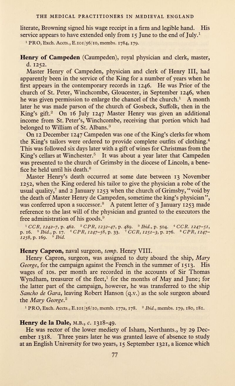 literate, Browning signed his wage receipt in a firm and legible hand. His service appears to have extended only from 15 June to the end of July. 1 1 PRO, Exch. Accts., E. 101/56/10, membs. 1784,179. Henry of Campeden (Caumpeden), royal physician and clerk, master, d. 1252. Master Henry of Campeden, physician and clerk of Henry III, had apparently been in the service of the King for a number of years when he first appears in the contemporary records in 1246. He was Prior of the church of St. Peter, Winchcombe, Gloucester, in September 1246, when he was given permission to enlarge the chancel of the church. 1 A month later he was made parson of the church of Gosbeck, Suffolk, then in the King's gift. 2 On 16 July 1247 Master Henry was given an additional income from St. Peter's, Winchcombe, receiving that portion which had belonged to William of St. Albans. 3 On 12 December 1247 Campeden was one of the King's clerks for whom the King's tailors were ordered to provide complete outfits of clothing. 4 This was followed six days later with a gift of wines for Christmas from the King's cellars at Winchester. 5 It was about a year later that Campeden was presented to the church of Grimsby in the diocese of Lincoln, a bene fice he held until his death. 6 Master Henry's death occurred at some date between 13 November 1252, when the King ordered his tailor to give the physician a robe of the usual quality, 7 and 2 January 1253 when the church of Grimsby, void by the death of Master Henry de Campeden, sometime the king's physician, was conferred upon a successor. 8 A patent letter of 3 January 1253 made reference to the last will of the physician and granted to the executors the free administration of his goods. 9 1 CCR, 1242-7, p. 462. 2 CPR, 1232-47, p. 489. 3 Ibid., p. 504. 4 CCR. 1247-51, p. 16. 5 Ibid., p. 17. 6 CPR, 1247-58, p. 33. 7 CCR, 1251-3, p. 276. 8 CPR, 1247- 1258 , p. 169. 9 Ibid. Henry Capron, naval surgeon, temp. Henry VIII. Henry Capron, surgeon, was assigned to duty aboard the ship, Mary George , for the campaign against the French in the summer of 1513. His wages of ios. per month are recorded in the accounts of Sir Thomas Wyndham, treasurer of the fleet, 1 for the months of May and June; for the latter part of the campaign, however, he was transferred to the ship Sancho de Gara, leaving Robert Hanson (q.v.) as the sole surgeon aboard the Mary George. 2 1 PRO, Exch. Accts., E.101/56/10, memb. 177a, 178. 2 Ibid., membs. 179, 180, 181. Henry de la Dale, m.b., c. 1318-49. He was rector of the lower mediety of Isham, Northants., by 29 Dec ember 1318. Three years later he was granted leave of absence to study at an English University for two years, 15 September 1321, a licence which