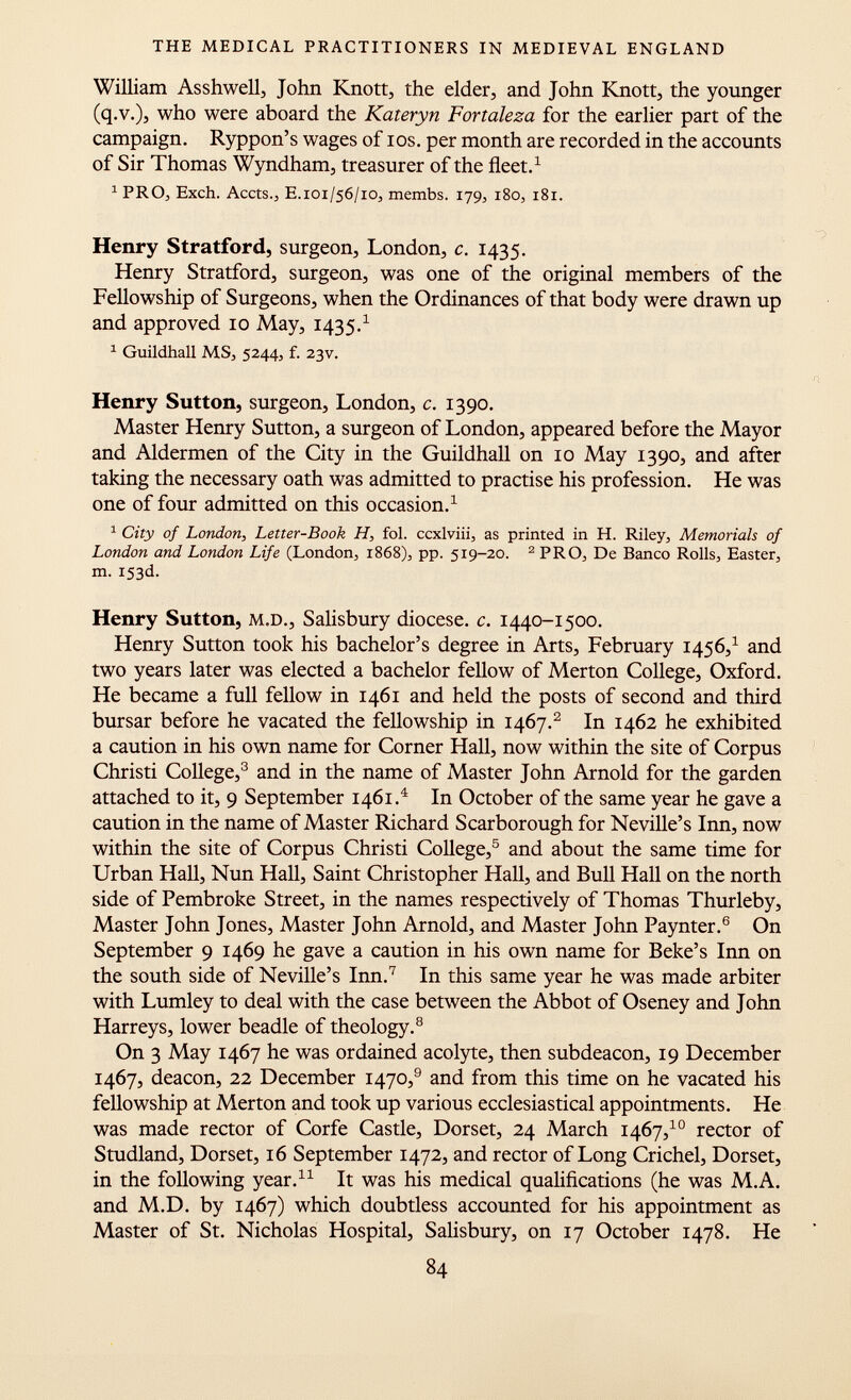 William Asshwell, John Knott, the elder, and John Knott, the younger (q.v.), who were aboard the Kateryn Fortaleza for the earlier part of the campaign. Ryppon's wages of ios. per month are recorded in the accounts of Sir Thomas Wyndham, treasurer of the fleet. 1 1 PRO, Exch. Accts., E .101/56/10, membs. 179, 180, 181. Henry Stratford, surgeon, London, c. 1435. Henry Stratford, surgeon, was one of the original members of the Fellowship of Surgeons, when the Ordinances of that body were drawn up and approved 10 May, 1435. 1 1 Guildhall MS, 5244, f. 23V. Henry Sutton, surgeon, London, c. 1390. Master Henry Sutton, a surgeon of London, appeared before the Mayor and Aldermen of the City in the Guildhall on 10 May 1390, and after taking the necessary oath was admitted to practise his profession. He was one of four admitted on this occasion. 1 1 City of London, Letter-Book H, fol. ccxlviii, as printed in H. Riley, Memorials of London and London Life (London, 1868), pp. 519-20. 2 PRO, De Banco Rolls, Easter, m. 153d. Henry Sutton, m.d., Salisbury diocese, c. 1440-1500. Henry Sutton took his bachelor's degree in Arts, February 1456, 1 and two years later was elected a bachelor fellow of Merton College, Oxford. He became a full fellow in 1461 and held the posts of second and third bursar before he vacated the fellowship in 1467. 2 In 1462 he exhibited a caution in his own name for Corner Hall, now within the site of Corpus Christi College, 3 and in the name of Master John Arnold for the garden attached to it, 9 September 1461. 4 In October of the same year he gave a caution in the name of Master Richard Scarborough for Neville's Inn, now within the site of Corpus Christi College, 5 and about the same time for Urban Hall, Nun Hall, Saint Christopher Hall, and Bull Hall on the north side of Pembroke Street, in the names respectively of Thomas Thurleby, Master John Jones, Master John Arnold, and Master John Paynter. 6 On September 9 1469 he gave a caution in his own name for Beke's Inn on the south side of Neville's Inn. 7 In this same year he was made arbiter with Lumley to deal with the case between the Abbot of Oseney and John Harreys, lower beadle of theology. 8 On 3 May 1467 he was ordained acolyte, then subdeacon, 19 December 1467, deacon, 22 December 1470, 9 and from this time on he vacated his fellowship at Merton and took up various ecclesiastical appointments. He was made rector of Corfe Castle, Dorset, 24 March 1467, 10 rector of Studland, Dorset, 16 September 1472, and rector of Long Crichel, Dorset, in the following year. 11 It was his medical qualifications (he was M.A. and M.D. by 1467) which doubtless accounted for his appointment as Master of St. Nicholas Hospital, Salisbury, on 17 October 1478. He