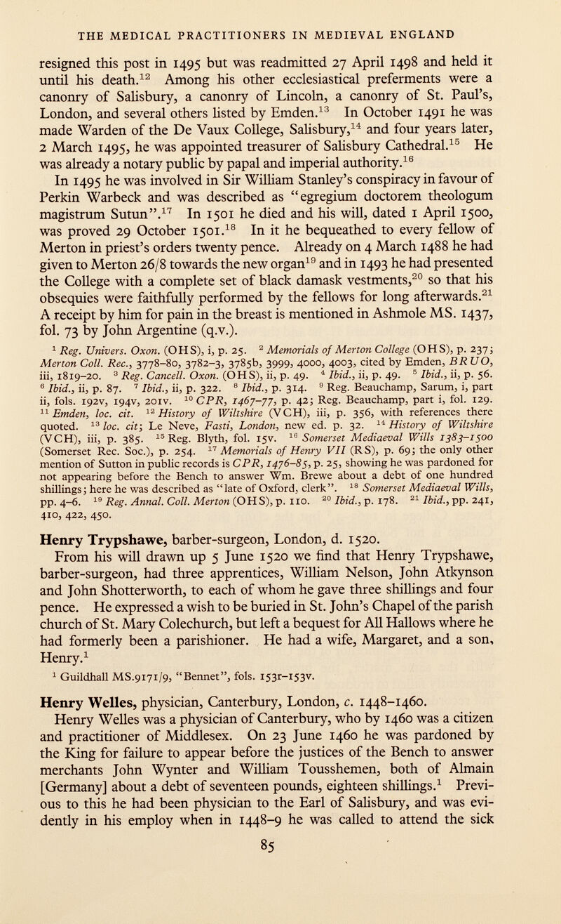 resigned this post in 149$ but was readmitted 27 April 1498 and held it until his death. 12 Among his other ecclesiastical preferments were a canonry of Salisbury, a canonry of Lincoln, a canonry of St. Paul's, London, and several others listed by Emden. 13 In October 1491 he was made Warden of the De Vaux College, Salisbury, 14 and four years later, 2 March 1495, he was appointed treasurer of Salisbury Cathedral. 15 He was already a notary public by papal and imperial authority. 16 In 1495 he was involved in Sir William Stanley's conspiracy in favour of Perkin Warbeck and was described as egregium doctorem theologum magistrum Sutun. 17 In 1501 he died and his will, dated 1 April 1500, was proved 29 October 1501. 18 In it he bequeathed to every fellow of Merton in priest's orders twenty pence. Already on 4 March 1488 he had given to Merton 26/8 towards the new organ 19 and in 1493 he had presented the College with a complete set of black damask vestments, 20 so that his obsequies were faithfully performed by the fellows for long afterwards. 21 A receipt by him for pain in the breast is mentioned in Ashmole MS. 1437, fol. 73 by John Argentine (q.v.). 1 Reg. Univers. Oxon. (OHS), i, p. 25. 2 Memorials of Merton College (OHS), p. 237; Merton Coll. Ree., 3778-80, 3782-3, 3785b, 3999, 4000, 4003, cited by Emden, BR UO, iii, 1819-20. 3 Reg. Cancell. Oxon. (OHS), ii, p. 49. 4 Ibid., ii, p. 49. 5 Ibid., ii, p. 56. 6 Ibid., ii, p. 87. 7 Ibid., ii, p. 322. 8 Ibid., p. 314. 9 Reg. Beauchamp, Sarum, i, part ii, fols. 192V, 194V, 201V. 10 CPR, 1467-77, p. 42; Reg. Beauchamp, part i, fol. 129. 11 Emden, loc. cit. 12 History of Wiltshire (VCH), iii, p. 356, with references there quoted. 13 loc. cit; Le Neve, Fasti, London, new ed. p. 32. 14 History of Wiltshire (VCH), iii, p. 385. 15 Reg. Blyth, fol. 15V. 16 Somerset Mediaeval Wills 1383-1500 (Somerset Ree. Soc.), p. 254. 17 Memorials of Henry VII (RS), p. 69; the only other mention of Sutton in public records is CPR, 1476-85, p. 25, showing he was pardoned for not appearing before the Bench to answer Wm. Brewe about a debt of one hundred shillings; here he was described as late of Oxford, clerk. 18 Somerset Mediaeval Wills, pp. 4-6. 19 Reg. Annal. Coll. Merton (OHS), p. no. 20 Ibid., p. 178. 21 Ibid., pp. 241, 410, 422, 450. Henry Trypshawe, barber-surgeon, London, d. 1520. From his will drawn up 5 June 1520 we find that Henry Trypshawe, barber-surgeon, had three apprentices, William Nelson, John Atkynson and John Shotterworth, to each of whom he gave three shillings and four pence. He expressed a wish to be buried in St. John's Chapel of the parish church of St. Mary Colechurch, but left a bequest for All Hallows where he had formerly been a parishioner. He had a wife, Margaret, and a son, Henry. 1 1 Guildhall MS .9171/9, Bennet, fols. I53r-I53v. Henry Welles, physician, Canterbury, London, c. 1448-1460. Henry Welles was a physician of Canterbury, who by 1460 was a citizen and practitioner of Middlesex. On 23 June 1460 he was pardoned by the King for failure to appear before the justices of the Bench to answer merchants John Wynter and William Tousshemen, both of Almain [Germany] about a debt of seventeen pounds, eighteen shillings. 1 Previ ous to this he had been physician to the Earl of Salisbury, and was evi dently in his employ when in 1448-9 he was called to attend the sick