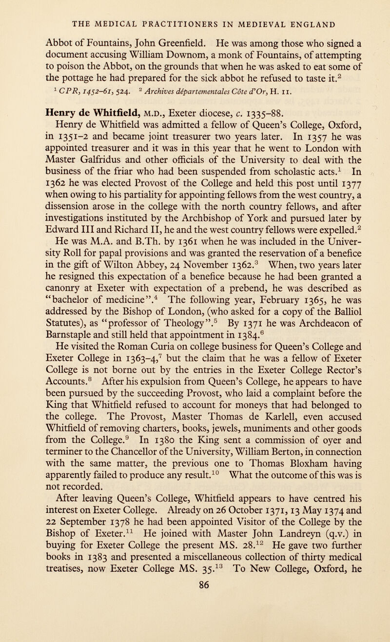 Abbot of Fountains, John Greenfield. He was among those who signed a document accusing William Downom, a monk of Fountains, of attempting to poison the Abbot, on the grounds that when he was asked to eat some of the pottage he had prepared for the sick abbot he refused to taste it. 2 1 CPR, 1452-61, 524. 2 Archives départementales Côte d'Or, h. 11. Henry de Whitfield, m.d ., Exeter diocese, c. 1335-88. Henry de Whitfield was admitted a fellow of Queen's College, Oxford, in 1351-2 and became joint treasurer two years later. In 1357 he was appointed treasurer and it was in this year that he went to London with Master Galfridus and other officials of the University to deal with the business of the friar who had been suspended from scholastic acts. 1 In 1362 he was elected Provost of the College and held this post until 1377 when owing to his partiality for appointing fellows from the west country, a dissension arose in the college with the north country fellows, and after investigations instituted by the Archbishop of York and pursued later by Edward III and Richard II, he and the west country fellows were expelled. 2 He was M.A. and B.Th. by 1361 when he was included in the Univer sity Roll for papal provisions and was granted the reservation of a benefice in the gift of Wilton Abbey, 24 November 1362. 3 When, two years later he resigned this expectation of a benefice because he had been granted a canonry at Exeter with expectation of a prebend, he was described as bachelor of medicine. 4 The following year, February 1365, he was addressed by the Bishop of London, (who asked for a copy of the Balliol Statutes), as professor of Theology. 5 By 1371 he was Archdeacon of Barnstaple and still held that appointment in 1384.® He visited the Roman Curia on college business for Queen's College and Exeter College in 13 63-4, 7 but the claim that he was a fellow of Exeter College is not borne out by the entries in the Exeter College Rector's Accounts. 8 After his expulsion from Queen's College, he appears to have been pursued by the succeeding Provost, who laid a complaint before the King that Whitfield refused to account for moneys that had belonged to the college. The Provost, Master Thomas de Karlell, even accused Whitfield of removing charters, books, jewels, muniments and other goods from the College. 9 In 1380 the King sent a commission of oyer and terminer to the Chancellor of the University, William Berton, in connection with the same matter, the previous one to Thomas Bloxham having apparently failed to produce any result. 10 What the outcome of this was is not recorded. After leaving Queen's College, Whitfield appears to have centred his interest on Exeter College. Already on 26 October 1371,13 May 1374 and 22 September 1378 he had been appointed Visitor of the College by the Bishop of Exeter. 11 He joined with Master John Landreyn (q.v.) in buying for Exeter College the present MS. 28. 12 He gave two further books in 1383 and presented a miscellaneous collection of thirty medical treatises, now Exeter College MS. 3$. 13 To New College, Oxford, he