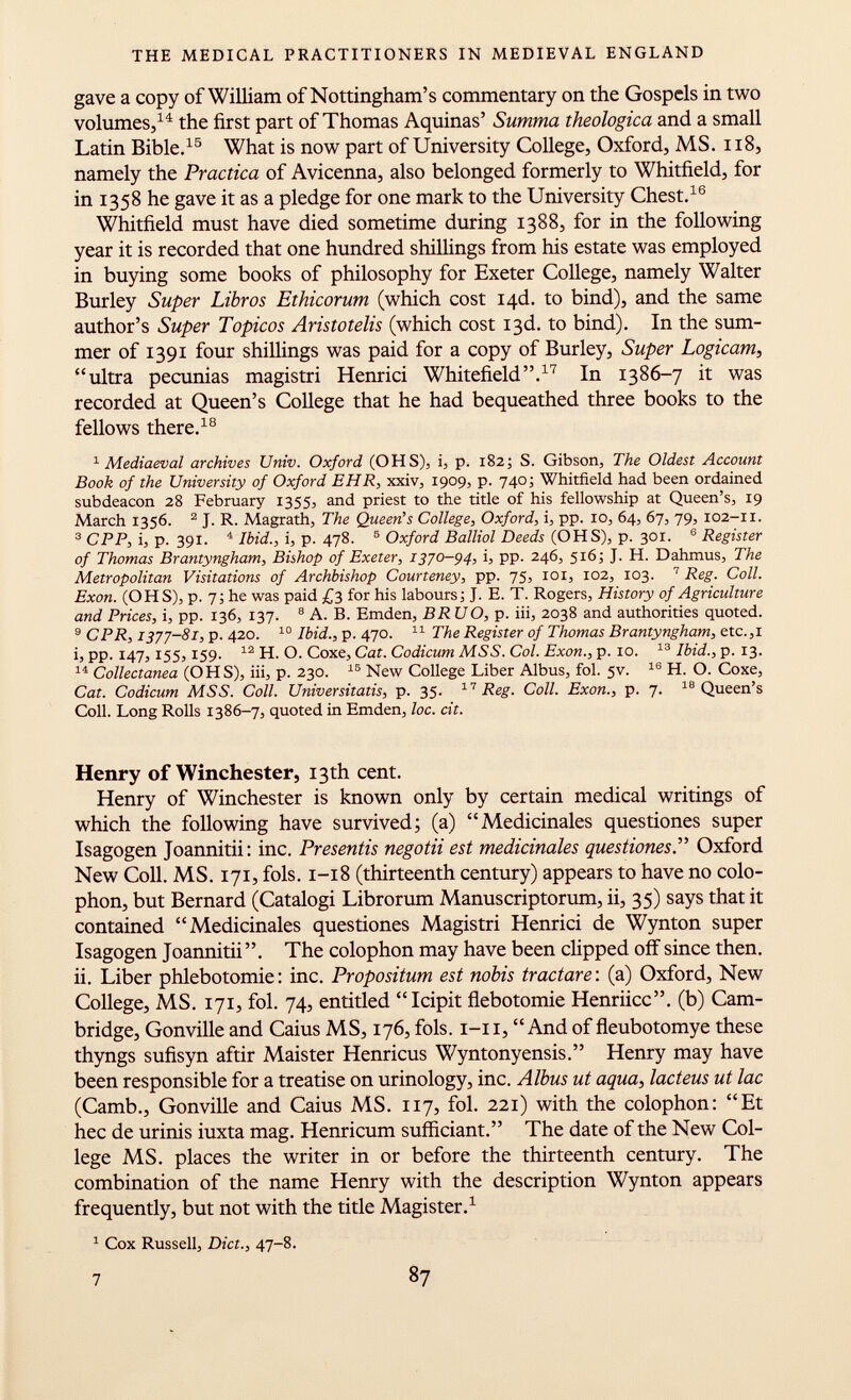 gave a copy of William of Nottingham's commentary on the Gospels in two volumes, 14 the first part of Thomas Aquinas' Summa theologica and a small Latin Bible. 15 What is now part of University College, Oxford, MS. 118, namely the Practica of Avicenna, also belonged formerly to Whitfield, for in 1358 he gave it as a pledge for one mark to the University Chest. 16 Whitfield must have died sometime during 1388, for in the following year it is recorded that one hundred shillings from his estate was employed in buying some books of philosophy for Exeter College, namely Walter Burley Super Libros Ethicorum (which cost I4d. to bind), and the same author's Super Topicos Aristotelis (which cost 13d. to bind). In the sum mer of 1391 four shillings was paid for a copy of Burley, Super Logicam, ultra pecunias magistri Henrici Whitefield. 17 In 1386-7 it was recorded at Queen's College that he had bequeathed three books to the fellows there. 18 1 Mediaeval archives Univ. Oxford (OHS), i, p. 182; S. Gibson, The Oldest Account Book of the University of Oxford EHR, xxiv, 1909, p. 740; Whitfield had been ordained subdeacon 28 February 1355, and priest to the title of his fellowship at Queen's, 19 March 1356. 2 J. R. Magrath, The Queen's College, Oxford, i, pp. 10, 64, 67, 79, 102-11. 3 CPP, i, p. 391. 4 Ibid., i, p. 478. 5 Oxford Balliol Deeds (OHS), p. 301. 6 Register of Thomas Brantyngham, Bishop of Exeter, 1370-94, i, pp. 246, 516; J. H. Dahmus, The Metropolitan Visitations of Archbishop Courteney , pp. 75, 101, 102, 103. 7 Reg. Coll. Exon. (OHS), p. T, he was paid £3 for his labours] J. E. T. Rogers, History of Agriculture and Prices, i, pp. 136, 137. 8 A. B. Emden, BRU O, p. iii, 2038 and authorities quoted. 9 CPR, 1377-81, p. 420. 10 Ibid., p. 470. 11 The Register of Thomas Brantyngham, etc.,i i, pp. 147,155,159. 12 H. O. Coxe, Cat. Codicum MSS. Col. Exon., p. 10. 13 Ibid., p. 13. 14 Collectanea (OHS), iii, p. 230. 15 New College Liber Albus, fol. 5v. 16 H. O. Coxe, Cat. Codicum MSS. Coll. Universitatis, p. 35. 17 Reg. Coll. Exon., p. 7. 18 Queen's Coll. Long Rolls 1386-7, quoted in Emden, loc. cit. Henry of Winchester, 13th cent. Henry of Winchester is known only by certain medical writings of which the following have survived; (a) Medicinales questiones super Isagogen Joannitii: inc. Presentís negotii est medicinales questiones.'''' Oxford New Coll. MS. 171, fols. 1-18 (thirteenth century) appears to have no colo phon, but Bernard (Catalogi Librorum Manuscriptorum, ii, 35) says that it contained Medicinales questiones Magistri Henrici de Wynton super Isagogen Joannitii. The colophon may have been clipped off since then. ii. Liber Phlebotomie: inc. Propositum est nobis tractare : (a) Oxford, New College, MS. 171, fol. 74, entitled Icipit flebotomie Henriicc. (b) Cam bridge, Gonville and Caius MS, 176, fols. 1-11, And of fleubotomye these thyngs sufisyn aftir Maister Henricus Wyntonyensis. Henry may have been responsible for a treatise on urinology, inc. Albus ut aqua, lacteus ut lac (Camb., Gonville and Caius MS. 117, fol. 221) with the colophon: Et hec de urinis iuxta mag. Henricum sufficiant. The date of the New Col lege MS. places the writer in or before the thirteenth century. The combination of the name Henry with the description Wynton appears frequently, but not with the title Magister. 1 1 Cox Russell, Diet., 47-8. 7 87