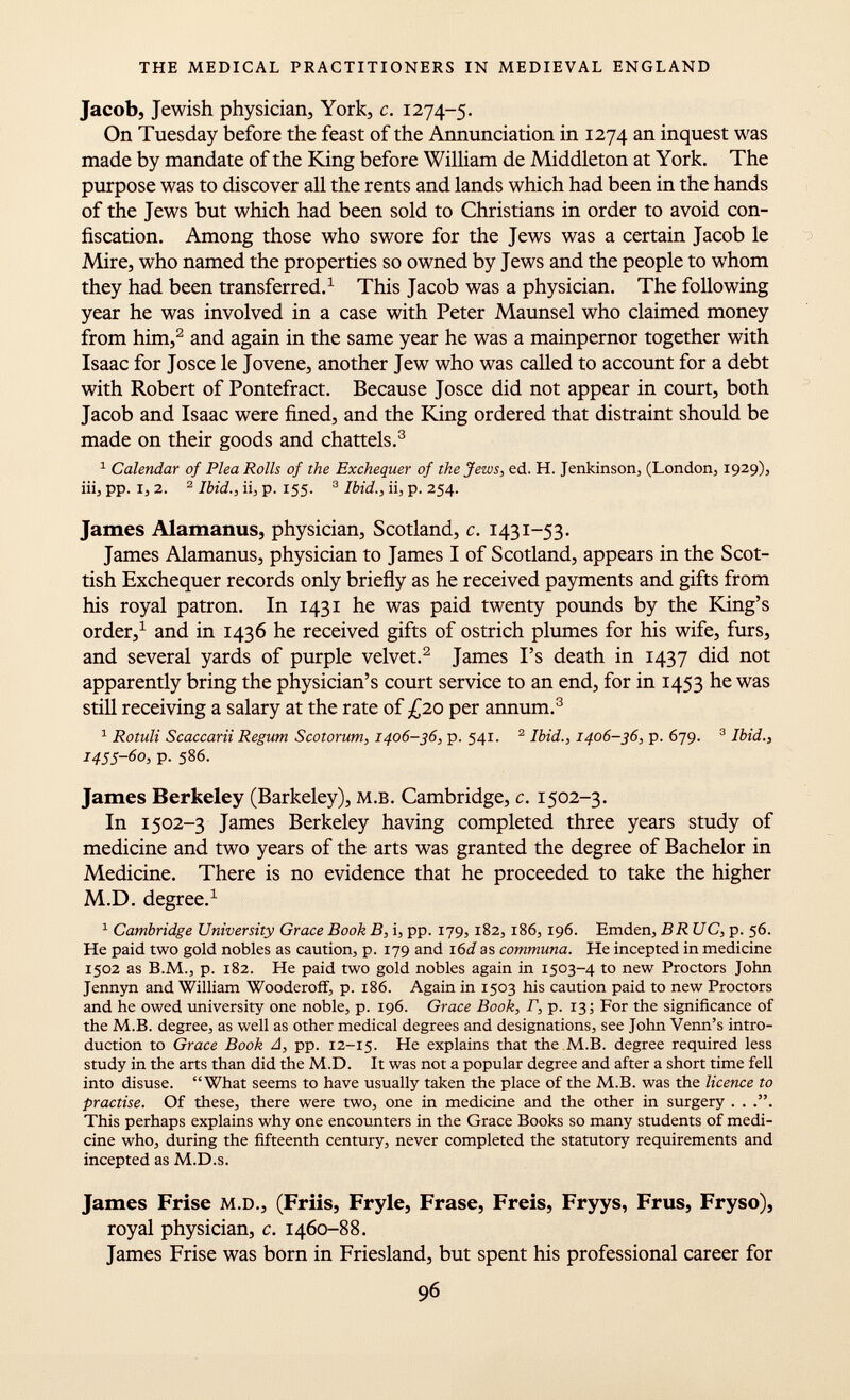 Jacob, Jewish physician, York, c. 1274-5. On Tuesday before the feast of the Annunciation in 1274 an inquest was made by mandate of the King before William de Middleton at York. The purpose was to discover all the rents and lands which had been in the hands of the Jews but which had been sold to Christians in order to avoid con fiscation. Among those who swore for the Jews was a certain Jacob le Mire, who named the properties so owned by Jews and the people to whom they had been transferred. 1 This Jacob was a physician. The following year he was involved in a case with Peter Maunsel who claimed money from him, 2 and again in the same year he was a mainpernor together with Isaac for Josce le Jovene, another Jew who was called to account for a debt with Robert of Pontefract. Because Josce did not appear in court, both Jacob and Isaac were fined, and the King ordered that distraint should be made on their goods and chattels. 3 1 Calendar of Plea Rolls of the Exchequer of the Jews, ed. H. Jenkinson, (London, 1929), iii, pp. I, 2. 2 Ibid., ii, p. 155. 3 Ibid., ii, p. 254. James Alamanus, physician, Scotland, c. 1431-53. James Alamanus, physician to James I of Scotland, appears in the Scot tish Exchequer records only briefly as he received payments and gifts from his royal patron. In 1431 he was paid twenty pounds by the King's order, 1 and in 1436 he received gifts of ostrich plumes for his wife, furs, and several yards of purple velvet. 2 James I's death in 1437 did not apparently bring the physician's court service to an end, for in 1453 he was still receiving a salary at the rate of £20 per annum. 3 1 Rotuli Scaccarii Regum Scotorum, 1406-36, p. 541. 2 Ibid., 1406-36, p. 679. 3 Ibid., 1455-60, p. 586. James Berkeley (Barkeley), m.b. Cambridge, c. 1502-3. In 1502-3 James Berkeley having completed three years study of medicine and two years of the arts was granted the degree of Bachelor in Medicine. There is no evidence that he proceeded to take the higher M.D. degree. 1 1 Cambridge University Grace Book B, i, pp. 179, 182, 186, 196. Emden, BR UC, p. 56. He paid two gold nobles as caution, p. 179 and 1 6d as communa. He incepted in medicine 1502 as B.M., p. 182. He paid two gold nobles again in 1503-4 to new Proctors John Jennyn and William Wooderoff, p. 186. Again in 1503 his caution paid to new Proctors and he owed university one noble, p. 196. Grace Book, F, p. 13; For the significance of the M.B. degree, as well as other medical degrees and designations, see John Venn's intro duction to Grace Book A, pp. 12-15. He explains that the M.B. degree required less study in the arts than did the M .d. It was not a popular degree and after a short time fell into disuse. What seems to have usually taken the place of the M.B. was the licence to practise. Of these, there were two, one in medicine and the other in surgery . . This perhaps explains why one encounters in the Grace Books so many students of medi cine who, during the fifteenth century, never completed the statutory requirements and incepted as M .d .s. James Frise m.d., (Friis, Fryle, Frase, Freis, Fryys, Frus, Fryso), royal physician, c. 1460-88. James Frise was born in Friesland, but spent his professional career for