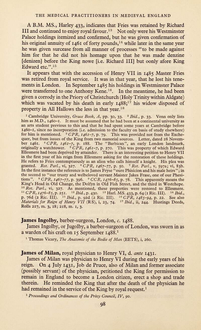 A B.M. MS., Harley 433, indicates that Fries was retained by Richard III and continued to enjoy royal favour. 13 Not only were his Westminster Palace holdings itemized and confirmed, but he was given confirmation of his original annuity of 1461 of forty pounds, 14 while later in the same year he was given surcease from all manner of processes to be made against him for that he did not his homage upon that he was made denzine [denizen] before the King nowe [i.e. Richard III] but oonly afore King Edward etc.. 15 It appears that with the accession of Henry VII in 1485 Master Fries was retired from royal service. It was in that year, that he lost his tene ments in London. In September 1485 his holdings in Westminster Palace were transferred to one Anthony Kene. 16 . In the meantime, he had been given a corrody in the Priory of Christchurch (Holy Trinity within Aldgate) which was vacated by his death in early 1488; 17 his widow disposed of property in All Hallows the less in that year. 18 1 Cambridge University, Grace Book, A, pp. 30, 33. 2 Ibid., p. 33. Venn only lists him as M.D., 1460-1. It must be assumed that he had been at a continental university as an arts student previous to this and that he had spent some years at Cambridge before 1460-1, since no incorporation (i.e. admission to the faculty on basis of study elsewhere) for him is mentioned. 3 CPR, 1461-7, p. 79. This was provided not from the Exche quer, but from issues of the King from two manorial sources. Letter, dated 28 Novem ber 1461. 4 CPR, 1461-7, p. 188. The Barbican, an early London landmark, originally a watchtower. 5 CPR, 1461-7, p. 270. This was property of which Edward Ellesmere had been deprived by attainder. There is an interesting petition to Henry VII in the first year of his reign from Ellesmere asking for the restoration of these holdings. He refers to Fries contemptuously as an alien who calls himself a knight. His plea was granted. Rot. Pari, vi, 327. 6 CPR, 1467-77, p. 50. 7 Rot. Pari., v, 597a; vi, 83b. In the first instance the reference is to James Fryse oure Phisicion and his male heirs; in the second to our trusty and welbeloved servant Maister Jakes Frase, one of our Phesi- tions. 8 CPR, 1467-77, p. 396. 9 CCR, 1476-85, p. 78. This apparently means the King's Head in Old Change, the Dolfyn in Old Fish Street, and the third in Westchepe. 10 Rot. Pari., vi, 327. As mentioned, these properties were restored to Ellesmere. 11 CPR, 1476-85, p. 251. 12 Ibid., p. 430. 13 Harl. MS. 433, p. 64 (1 Ric. III). 14 Ibid., p. 76d (2 Ric. III). 15 Ibid., p. 92d (2 Ric. III). 16 CPR, 1485-94, p. 22. See also Materials for Reign of Henry VII (RS), i, 23, 74. 17 Ibid., ii, 244. Hustings Deeds, Rolls 217, m. 3, 18; 218, m. i, 3. James Ingolby, barber-surgeon, London, c. 1488. James Ingolby, or Jugolby, a barber-surgeon of London, was sworn in as a warden of his craft on 15 September 1488. 1 1 Thomas Vicary, The Anatomie of the Bodie of Man (EETS), i, 260. James of Milan, royal physician to Henry VI, d. ante 1431. James of Milan was physician to Henry VI during the early years of his reign. On 4 July 1431, Job de Pruce, also of Milan and former associate (possibly servant) of the physician, petitioned the King for permission to remain in England to become a London citizen, erect a shop and trade therein. He reminded the King that after the death of the physician he had remained in the service of the King by royal request. 1 1 Proceedings and Ordinances of the Privy Council, IV, 90.