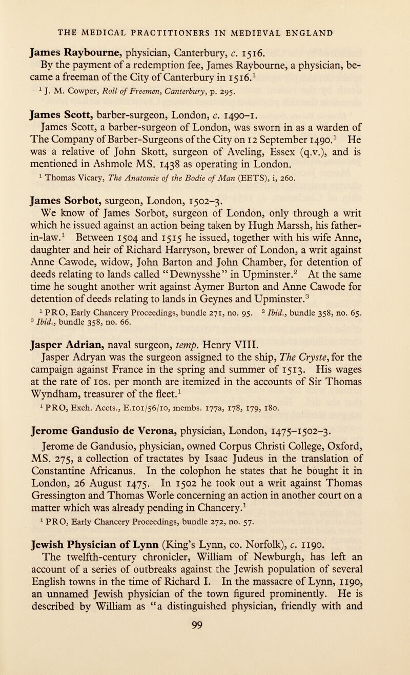 James Raybourne, physician, Canterbury, c. 1516. By the payment of a redemption fee, James Raybourne, a physician, be came a freeman of the City of Canterbury in 1516. 1 1 J. M. Cowper, Roll of Freemen, Canterbury, p. 295. James Scott, barber-surgeon, London, c. 1490-1. James Scott, a barber-surgeon of London, was sworn in as a warden of The Company of Barber-Surgeons of the City on 12 September 1490. 1 He was a relative of John Skott, surgeon of Aveling, Essex (q.v.), and is mentioned in Ashmole MS. 1438 as operating in London. 1 Thomas Vicary, The Anatomie of the Bodie of Man (EETS), i, 260. James Sorbot, surgeon, London, 1502-3. We know of James Sorbot, surgeon of London, only through a writ which he issued against an action being taken by Hugh Marssh, his father- in-law. 1 Between 1504 and 1515 he issued, together with his wife Anne, daughter and heir of Richard Harryson, brewer of London, a writ against Anne Cawode, widow, John Barton and John Chamber, for detention of deeds relating to lands called Dewnysshe in Upminster. 2 At the same time he sought another writ against Aymer Burton and Anne Cawode for detention of deeds relating to lands in Geynes and Upminster. 3 1 PRO, Early Chancery Proceedings, bundle 271, no. 95. 2 Ibid., bundle 358, no. 65. 3 Ibid., bundle 358, no. 66. Jasper Adrian, naval surgeon, temp. Henry VIII. Jasper Adryan was the surgeon assigned to the ship, The Cryste, for the campaign against France in the spring and summer of 1513. His wages at the rate of 10s. per month are itemized in the accounts of Sir Thomas Wyndham, treasurer of the fleet. 1 1 PRO, Exch. Accts., E.101/56/10, membs. 177a, 178, 179, 180. Jerome Gandusio de Verona, physician, London, 1475-1502-3. Jerome de Gandusio, physician, owned Corpus Christi College, Oxford, MS. 275, a collection of tractates by Isaac Judeus in the translation of Constantine Africanus. In the colophon he states that he bought it in London, 26 August 1475. In 1502 he took out a writ against Thomas Gressington and Thomas Worle concerning an action in another court on a matter which was already pending in Chancery. 1 1 PRO, Early Chancery Proceedings, bundle 272, no. 57. Jewish Physician of Lynn (King's Lynn, co. Norfolk), c. 1190. The twelfth-century chronicler, William of Newburgh, has left an account of a series of outbreaks against the Jewish population of several English towns in the time of Richard I. In the massacre of Lynn, 1190, an unnamed Jewish physician of the town figured prominently. He is described by William as a distinguished physician, friendly with and