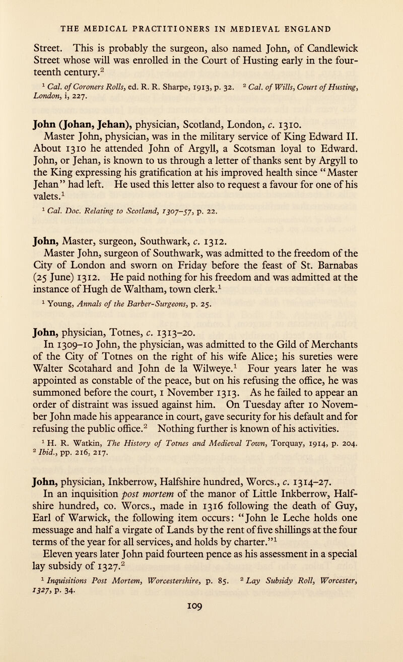 Street. This is probably the surgeon, also named John, of Candlewick Street whose will was enrolled in the Court of Husting early in the four teenth century. 2 1 Cal. of Coroners Rolls, ed. R. R. Sharpe, 1913, p. 32. 2 Cal. of Wills, Court of Husting, London, i, 227. John (Johan, Jehan), physician, Scotland, London, c. 1310. Master John, physician, was in the military service of King Edward II. About 1310 he attended John of Argyll, a Scotsman loyal to Edward. John, or Jehan, is known to us through a letter of thanks sent by Argyll to the King expressing his gratification at his improved health since Master Jehan had left. He used this letter also to request a favour for one of his valets. 1 1 Cal. Doc. Relating to Scotland, 1307-57, p. 22. John, Master, surgeon, Southwark, c. 1312. Master John, surgeon of Southwark, was admitted to the freedom of the City of London and sworn on Friday before the feast of St. Barnabas (25 June) 1312. He paid nothing for his freedom and was admitted at the instance of Hugh de Waltham, town clerk. 1 1 Young, Annals of the Barber-Surgeons, p. 25. John, physician, Totnes, c. 1313-20. In 1309-10 John, the physician, was admitted to the Gild of Merchants of the City of Totnes on the right of his wife Alice ; his sureties were Walter Scotahard and John de la Wilweye. 1 Four years later he was appointed as constable of the peace, but on his refusing the office, he was summoned before the court, 1 November 1313. As he failed to appear an order of distraint was issued against him. On Tuesday after 10 Novem ber John made his appearance in court, gave security for his default and for refusing the public office. 2 Nothing further is known of his activities. 1 H. R. Watkin, The History of Totnes and Medieval Town, Torquay, 1914, p. 204. 2 Ibid., pp. 216, 217. John, physician, Inkberrow, Halfshire hundred, Worcs., c. 1314-27. In an inquisition post mortem of the manor of Little Inkberrow, Half shire hundred, co. Worcs., made in 1316 following the death of Guy, Earl of Warwick, the following item occurs: John le Leche holds one messuage and half a virgate of Lands by the rent of five shillings at the four terms of the year for all services, and holds by charter. 1 Eleven years later John paid fourteen pence as his assessment in a special lay subsidy of 1327. 2 1 Inquisitions Post Mortem, Worcestershire , p. 85. 2 Lay Subsidy Roll, Worcester, 1327, P. 34-