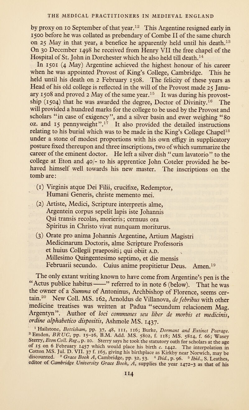 by proxy on 10 September of that year. 12 This Argentine resigned early in 1500 before he was collated as prebendary of Combe II of the same church on 25 May in that year, a benefice he apparently held until his death. 13 On 30 December 1498 he received from Henry VII the free chapel of the Hospital of St. John in Dorchester which he also held till death. 14 In 1501 (4 May) Argentine achieved the highest honour of his career when he was appointed Provost of King's College, Cambridge. This he held until his death on 2 February 1508. The felicity of these years as Head of his old college is reflected in the will of the Provost made 2$ Janu ary 1508 and proved 2 May of the same year. 15 It was during his provost- ship (1504) that he was awarded the degree, Doctor of Divinity. 16 The will provided a hundred marks for the college to be used by the Provost and scholars in case of exigency, and a silver basin and ewer weighing 80 oz. and 1$ pennyweight. 17 It also provided the detailed instructions relating to his burial which was to be made in the King's College Chapel 18 under a stone of modest proportions with his own effigy in supplicatory posture fixed thereupon and three inscriptions, two of which summarize the career of the eminent doctor. He left a silver dish  cum lavatorio  to the college at Eton and 40/- to his apprentice John Coteler provided he be haved himself well towards his new master. The inscriptions on the tomb are : (1) Virginis atque Dei Filii, crucifixe, Redemptor, Humani Generis, christe memento mei. (2) Artiste, Medici, Scripture interpretis alme, Argentein corpus sepelit lapis iste Johannis Qui transis recolas, morieris; cernuus ora Spiritus in Christo vivat nunquam moriturus. (3) Orate pro anima Johannis Argentine, Artium Magistri Medicinarum Doctoris, alme Scripture Professoris et huius Collegii praepositi ; qui obiit A.D. Millesimo Quingentésimo séptimo, et die mensis Februarii secundo. Cuius anime propitietur Deus. Amen. 19 The only extant writing known to have come from Argentine's pen is the Actus publice habitus  referred to in note 6 (below). That he was the owner of a Summa of Antoninus, Archbishop of Florence, seems cer tain. 20 New Coll. MS. 162, Arnoldus de Villanova, de febrïbus with other medicine treatises was written at Padua secundum relacionem Mag. Argentyn. Author of loci communes seu liber de morbis et medicinis, ordine alphabetico dispositis, Ashmole MS. 1437. 1 Hailstone, Bottisham, pp. 37, 48, hi, 116; Burke, Dormant and Extinct Peerage. 2 Emden, BRUC, pp. 15-16, B.M. Add. MS. 5802, f. 118; MS. 5814, f. 66; Wasey Sterry, Eton Coll. Reg., p. 10. Sterry says he took the statutory oath for scholars at the age of 15 on 6 February 1457 which would place his birth c. 1442. The interpolation in Cotton MS. Jul. D. VII. 37 f. 165, giving his birthplace as Kirkby near Norwich, may be discounted. 3 Grace Book A, Cambridge, pp. 32, 53. 4 Ibid., p. 96. 5 Ibid., S. Leathes, editor of Cambridge University Grace Book, A, supplies the year 1472-3 as that of his