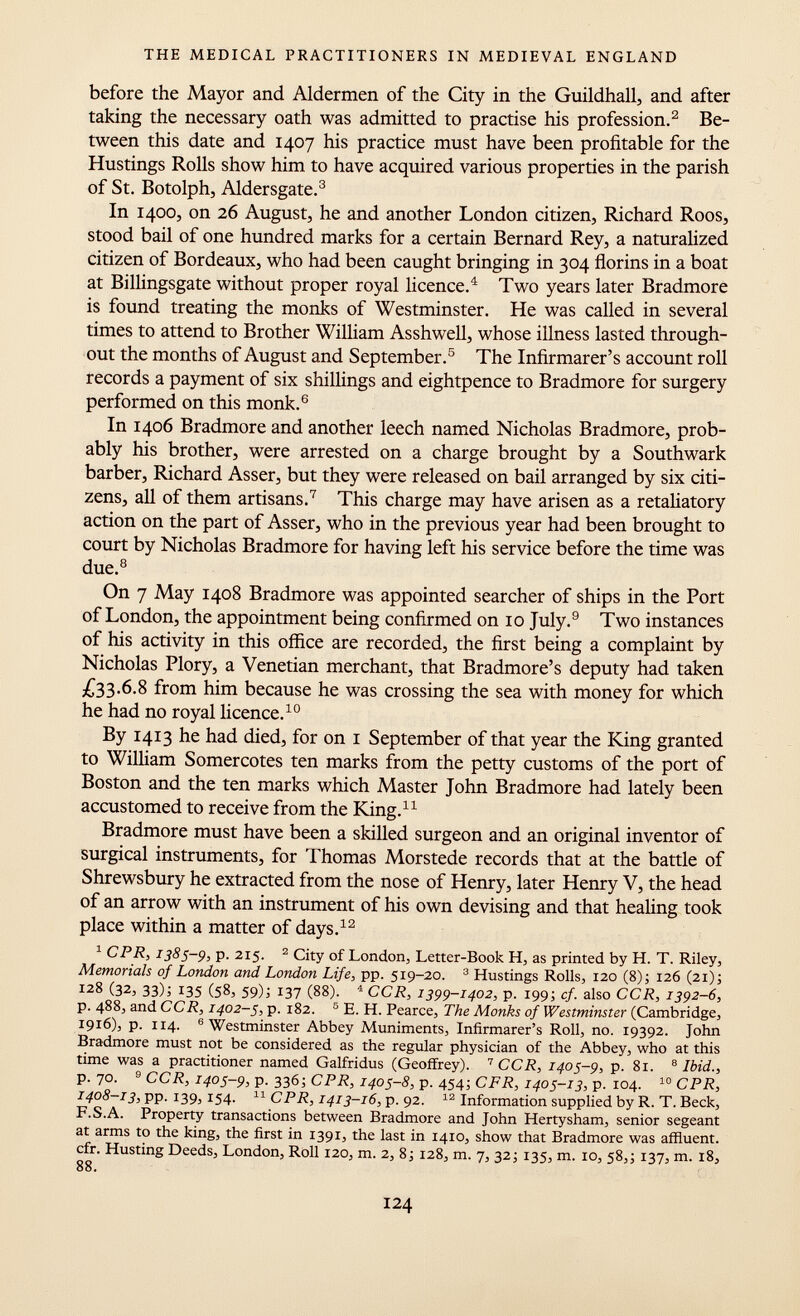 before the Mayor and Aldermen of the City in the Guildhall, and after taking the necessary oath was admitted to practise his profession. 2 Be tween this date and 1407 his practice must have been profitable for the Hustings Rolls show him to have acquired various properties in the parish of St. Botolph, Aldersgate. 3 In 1400, on 26 August, he and another London citizen, Richard Roos, stood bail of one hundred marks for a certain Bernard Rey, a naturalized citizen of Bordeaux, who had been caught bringing in 304 florins in a boat at Billingsgate without proper royal licence. 4 Two years later Bradmore is found treating the monks of Westminster. He was called in several times to attend to Brother William Asshwell, whose illness lasted through out the months of August and September. 5 The Infirmarer's account roll records a payment of six shillings and eightpence to Bradmore for surgery performed on this monk. 6 In 1406 Bradmore and another leech named Nicholas Bradmore, prob ably his brother, were arrested on a charge brought by a Southwark barber, Richard Asser, but they were released on bail arranged by six citi zens, all of them artisans. 7 This charge may have arisen as a retaliatory action on the part of Asser, who in the previous year had been brought to court by Nicholas Bradmore for having left his service before the time was due. 8 On 7 May 1408 Bradmore was appointed searcher of ships in the Port of London, the appointment being confirmed on 10 July. 9 Two instances of his activity in this office are recorded, the first being a complaint by Nicholas Plory, a Venetian merchant, that Bradmore's deputy had taken £33.6.8 from him because he was crossing the sea with money for which he had no royal licence. 10 By 1413 he had died, for on 1 September of that year the King granted to William Somercotes ten marks from the petty customs of the port of Boston and the ten marks which Master John Bradmore had lately been accustomed to receive from the King. 11 Bradmore must have been a skilled surgeon and an original inventor of surgical instruments, for Thomas Morstede records that at the battle of Shrewsbury he extracted from the nose of Henry, later Henry V, the head of an arrow with an instrument of his own devising and that healing took place within a matter of days. 12 1 CPR, 1385-9, p. 215. 2 City of London, Letter-Book H, as printed by H. T. Riley, Memorials of London and London Life , pp. 519-20. 3 Hustings Rolls, 120 (8); 126 (21); 128 (32, 33); 135 (58, 59)j 137 (88). 4 CCR, 1399-1402, p. 199; cf. also CCR, 1392-6, p. 488, and CCR, 1402-5, p. 182. 5 E. H. Pearce, The Monks of Westminster (Cambridge, i 9 i 6) j p. 114. 6 Westminster Abbey Muniments, Infirmarer's Roll, no. 19392. John Bradmore must not be considered as the regular physician of the Abbey, who at this time was a practitioner named Galfridus (Geoffrey). 7 CCR, 1405-9, p. 81. 8 Ibid., p. 70. 9 CCR, 1405-9, p. 336; CPR, 1405-8, p. 454; CFR, 1405-13, p. 104. 10 CPR, 1408-13, pp. 139, 154. 11 CPR, 1413-16, p. 92. 12 Information supplied by R. T. Beck, F.SA. Property transactions between Bradmore and John Hertysham, senior segeant at arms to the king, the first in 1391, the last in 1410, show that Bradmore was affluent, cfr. Husting Deeds, London, Roll 120, m. 2, 8 j 128, m. 7, 32 j 135, m. 10, 58,; 137, m. 18, 88.