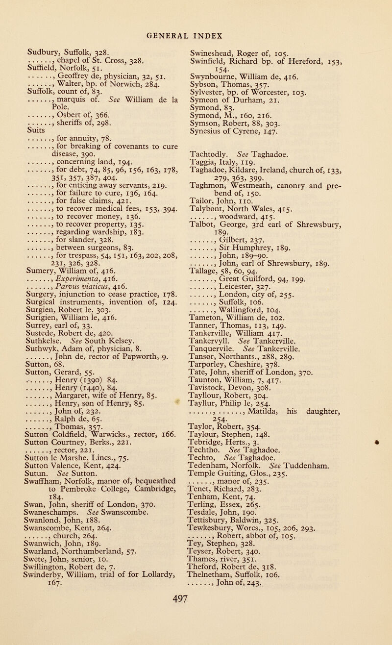 Sudbury, Suffolk, 328. , chapel of St. Cross, 328. Sufñeld, Norfolk, 51. , Geoffrey de, physician, 32, 51. Walter, bp. of Norwich, 284. Suffolk, count of, 83. marquis of. See William de la Pole. Osbert of, 366. , sheriffs of, 298. Suits , for annuity, 78. , for breaking of covenants to cure disease, 390. , concerning land, 194. for debt, 74, 85, 96, 156, 163, 178, 351, 357, 387, 404. , for enticing away servants, 219. , for failure to cure, 136, 164. for false claims, 421. , to recover medical fees, 153, 394. , to recover money, 136. , to recover property, 135. regarding wardship, 183. for slander, 328. , between surgeons, 83. for trespass, 54, 151, 163, 202, 208, 231, 326, 328. Sumery, William of, 416. , Experimenta, 416. , Parvus viaticus, 416. Surgery, injunction to cease practice, 178. Surgical instruments, invention of, 124. Surgien, Robert le, 303. Surigien, William le, 416. Surrey, earl of, 33. Sustede, Robert de, 420. Suthkelse. See South Kelsey. Suthwyk, Adam of, physician, 8. John de, rector of Papworth, 9. Sutton, 68. Sutton, Gerard, 55. , Henry (1390) 84. , Henry (1440), 84. , Margaret, wife of Henry, 85. , Henry, son of Henry, 85. , John of, 232. , Ralph de, 65. , Thomas, 357. Sutton Coldfield, Warwicks., rector, 166. Sutton Courtney, Berks., 221. , rector, 221. Sutton le Marshe, Lines., 75. Sutton Valence, Kent, 424. Sutun. See Sutton. Swaffham, Norfolk, manor of, bequeathed to Pembroke College, Cambridge, 184. Swan, John, sheriff of London, 370. Swaneschamps. See Swanscombe. Swanlond, John, 188. Swanscombe, Kent, 264. , church, 264. Swanwich, John, 189. Swarland, Northumberland, 57. Swete, John, senior, 10. Swillington, Robert de, 7. Swinderby, William, trial of for Lollardy, 167. Swineshead, Roger of, 105. Swinfield, Richard bp. of Hereford, 153, 154. Swynbourne, William de, 416. Sybson, Thomas, 357. Sylvester, bp. of Worcester, 103. Symeon of Durham, 21. Symond, 83. Symond, M., 160, 216. Symson, Robert, 88, 303. Synesius of Cyrene, 147. Tachtodly. See Taghadoe. Taggia, Italy, 119. Taghadoe, Kildare, Ireland, church of, 133, 279, 363> 399- Taghmon, Westmeath, canonry and pre bend of, 150. Tailor, John, no. Talybont, North Wales, 415. , woodward, 415. Talbot, George, 3rd earl of Shrewsbury, 189. , Gilbert, 237. , Sir Humphrey, 189. John, 189-90. , John, earl of Shrewsbury, 189. Tallage, 58, 60, 94. Great Guilford, 94, 199. , Leicester, 327. , London, city of, 255. Suffolk, 106. , Wallingford, 104. Tameton, William de, 102. Tanner, Thomas, 113, 149. Tankerville, William 417. Tankervyll. See Tankerville. Tanquervile. See Tankerville. Tansor, Northants., 288, 289. Tarporley, Cheshire, 378. Tate, John, sheriff of London, 370. Taunton, William, 7, 417. Tavistock, Devon, 308. Tayllour, Robert, 304. Tayllur, Philip le, 254. Matilda, his daughter, 254. Taylor, Robert, 354. Taylour, Stephen, 148. Tebridge, Herts., 3. Techtho. See Taghadoe. Techto, See Taghadoe. Tedenham, Norfolk. See Tuddenham. Temple Guiting, Glos., 235. , manor of, 235. Tenet, Richard, 283. Tenham, Kent, 74. Terling, Essex, 265. Tesdale, John, 190. Tettisbury, Baldwin, 325. Tewkesbury, Worcs., 105, 206, 293. Robert, abbot of, 105. Tey, Stephen, 328. Teyser, Robert, 340. Thames, river, 351. Theford, Robert de, 318. Thelnetham, Suffolk, 106. , John of, 243.