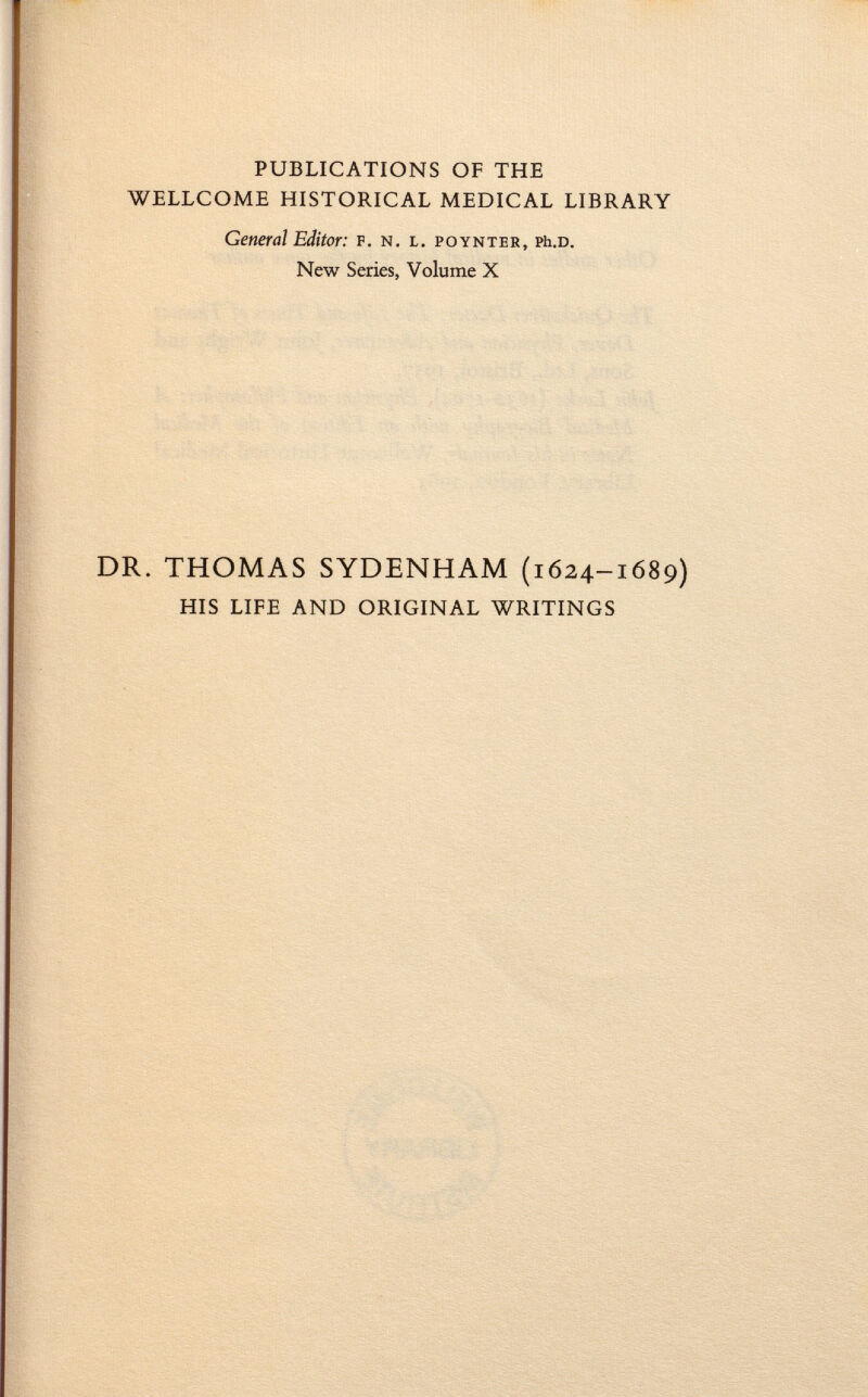 PUBLICATIONS OF THE WELLCOME HISTORICAL MEDICAL LIBRARY General Editor: f. n. l. poynter, Ph .d. New Series, Volume X DR. THOMAS SYDENHAM (1624-1689) HIS LIFE AND ORIGINAL WRITINGS