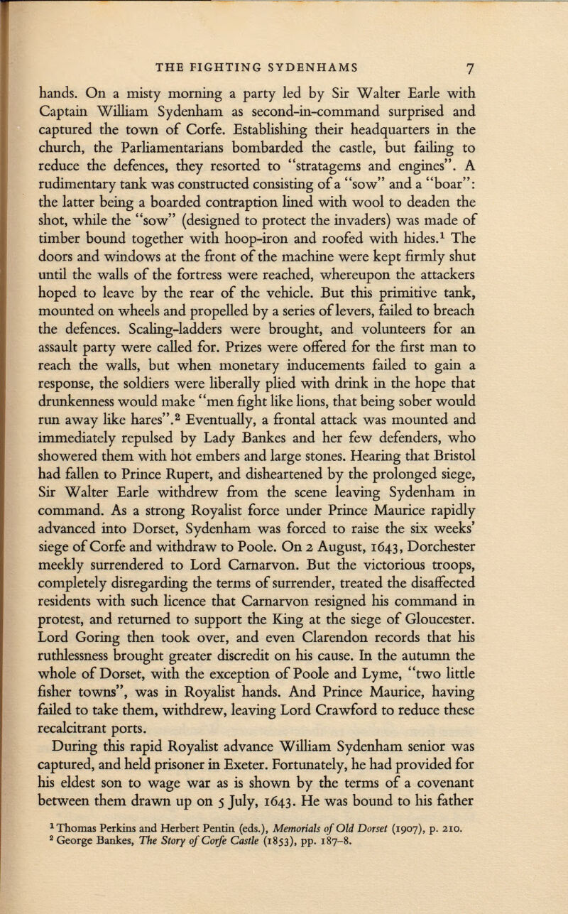 hands. On a misty morning a party led by Sir Walter Earle with Captain William Sydenham as second-in-command surprised and captured the town of Corfe. Establishing their headquarters in the church, the Parliamentarians bombarded the castle, but failing to reduce the defences, they resorted to stratagems and engines. A rudimentary tank was constructed consisting of a sow and a boar: the latter being a boarded contraption lined with wool to deaden the shot, while the sow (designed to protect the invaders) was made of timber bound together with hoop-iron and roofed with hides. 1 The doors and windows at the front of the machine were kept firmly shut until the walls of the fortress were reached, whereupon the attackers hoped to leave by the rear of the vehicle. But this primitive tank, mounted on wheels and propelled by a series of levers, failed to breach the defences. Scaling-ladders were brought, and volunteers for an assault party were called for. Prizes were offered for the first man to reach the walls, but when monetary inducements failed to gain a response, the soldiers were liberally plied with drink in the hope that drunkenness would make men fight like lions, that being sober would run away like hares. 2 Eventually, a frontal attack was mounted and immediately repulsed by Lady Bankes and her few defenders, who showered them with hot embers and large stones. Hearing that Bristol had fallen to Prince Rupert, and disheartened by the prolonged siege, Sir Walter Earle withdrew from the scene leaving Sydenham in command. As a strong Royalist force under Prince Maurice rapidly advanced into Dorset, Sydenham was forced to raise the six weeks' siege of Corfe and withdraw to Poole. On 2 August, 1643, Dorchester meekly surrendered to Lord Carnarvon. But the victorious troops, completely disregarding the terms of surrender, treated the disaffected residents with such licence that Carnarvon resigned his command in protest, and returned to support the King at the siege of Gloucester. Lord Goring then took over, and even Clarendon records that his ruthlessness brought greater discredit on his cause. In the autumn the whole of Dorset, with the exception of Poole and Lyme, two little fisher towns, was in Royalist hands. And Prince Maurice, having failed to take them, withdrew, leaving Lord Crawford to reduce these recalcitrant ports. During this rapid Royalist advance William Sydenham senior was captured, and held prisoner in Exeter. Fortunately, he had provided for his eldest son to wage war as is shown by the terms of a covenant between them drawn up on 5 July, 1643. He was bound to Iiis father 1 Thomas Perkins and Herbert Pentin (eds.), Memorials of Old Dorset (1907), p. 210. 2 George Bankes, The Story of Corfe Castle (1853), pp. 187-8.