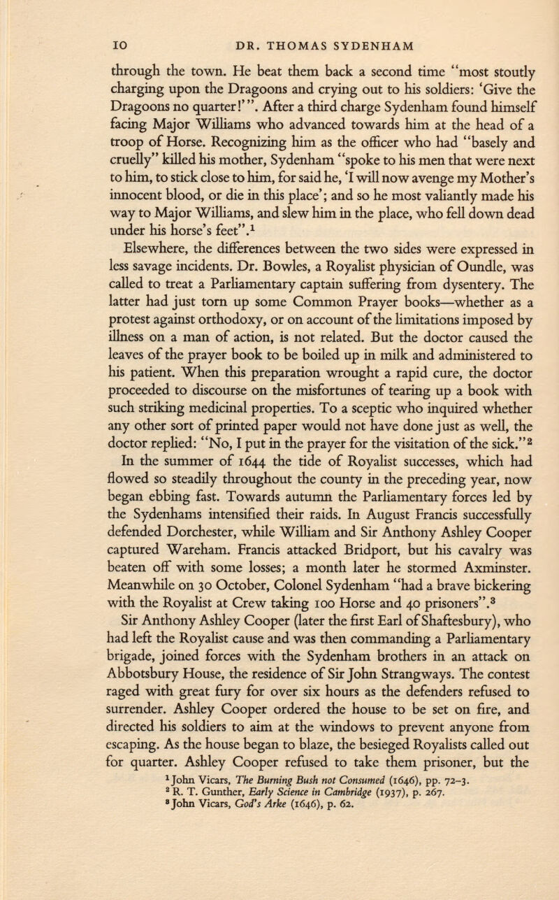 through the town. He beat them back a second time most stoutly charging upon the Dragoons and crying out to his soldiers: 'Give the Dragoons no quarter!' After a third charge Sydenham found himself facing Major Williams who advanced towards him at the head of a troop of Horse. Recognizing him as the officer who had basely and cruelly killed his mother, Sydenham spoke to Iiis men that were next to him, to stick close to him, for said he, 'I will now avenge my Mother's innocent blood, or die in this place'; and so he most valiantly made his way to Major Williams, and slew him in the place, who fell down dead under his horse's feet. 1 Elsewhere, the differences between the two sides were expressed in less savage incidents. Dr. Bowles, a Royalist physician of Oundle, was called to treat a Parliamentary captain suffering from dysentery. The latter had just torn up some Common Prayer books—whether as a protest against orthodoxy, or on account of the limitations imposed by illness on a man of action, is not related. But the doctor caused the leaves of the prayer book to be boiled up in milk and administered to his patient. When this preparation wrought a rapid cure, the doctor proceeded to discourse on the misfortunes of tearing up a book with such striking medicinal properties. To a sceptic who inquired whether any other sort of printed paper would not have done just as well, the doctor replied: No, I put in the prayer for the visitation of the sick. 2 In the summer of 1644 the tide of Royalist successes, which had flowed so steadily throughout the county in the preceding year, now began ebbing fast. Towards autumn the Parliamentary forces led by the Sydenhams intensified their raids. In August Francis successfully defended Dorchester, while William and Sir Anthony Ashley Cooper captured Wareham. Francis attacked Bridport, but his cavalry was beaten off with some losses; a month later he stormed Axminster. Meanwhile on 30 October, Colonel Sydenham had a brave bickering with the Royalist at Crew taking 100 Horse and 40 prisoners. 3 Sir Anthony Ashley Cooper (later the first Earl of Shaftesbury), who had left the Royalist cause and was then commanding a Parliamentary brigade, joined forces with the Sydenham brothers in an attack on Abbotsbury House, the residence of Sir John Strang ways. The contest raged with great fury for over six hours as the defenders refused to surrender. Ashley Cooper ordered the house to be set on fire, and directed his soldiers to aim at the windows to prevent anyone from escaping. As the house began to blaze, the besieged Royalists called out for quarter. Ashley Cooper refused to take them prisoner, but the 1 John Vicars, The Burning Bush not Consumed (1646), pp. 72-3. 2 R. T. Gunther, Early Science in Cambridge (1937), p. 267. ' John Vicars, God's Arke (1646), p. 62.
