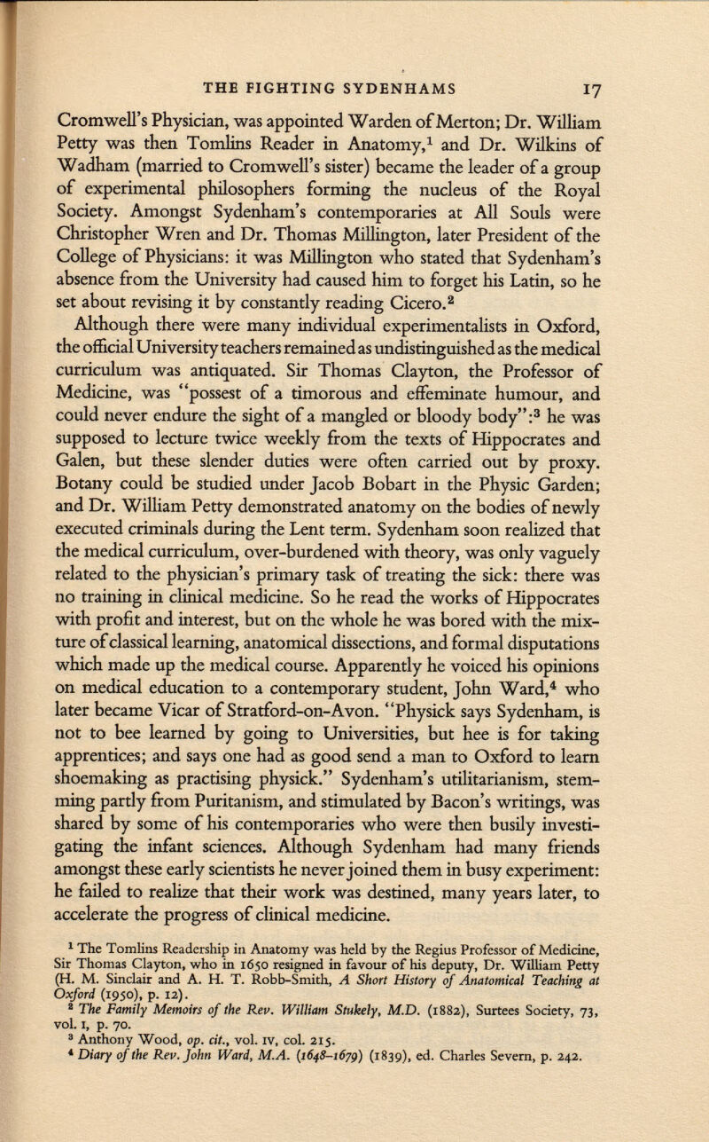 Cromwell's Physician, was appointed Warden of Merton; Dr. William Petty was then Tomlins Reader in Anatomy, 1 and Dr. Wilkins of Wadham (married to Cromwell's sister) became the leader of a group of experimental philosophers forming the nucleus of the Royal Society. Amongst Sydenham's contemporaries at All Souls were Christopher Wren and Dr. Thomas Millington, later President of the College of Physicians: it was Millington who stated that Sydenham's absence from the University had caused him to forget his Latin, so he set about revising it by constantly reading Cicero. 2 Although there were many individual experimentalists in Oxford, the official University teachers remained as undistinguished as the medical curriculum was antiquated. Sir Thomas Clayton, the Professor of Medicine, was possest of a timorous and effeminate humour, and could never endure the sight of a mangled or bloody body: 3 he was supposed to lecture twice weekly from the texts of Hippocrates and Galen, but these slender duties were often carried out by proxy. Botany could be studied under Jacob Bobart in the Physic Garden; and Dr. William Petty demonstrated anatomy on the bodies of newly executed criminals during the Lent term. Sydenham soon realized that the medical curriculum, over-burdened with theory, was only vaguely related to the physician's primary task of treating the sick: there was no training in clinical medicine. So he read the works of Hippocrates with profit and interest, but on the whole he was bored with the mix ture of classical learning, anatomical dissections, and formal disputations which made up the medical course. Apparently he voiced his opinions on medical education to a contemporary student, John Ward, 4 who later became Vicar of Stratford-on-Avon. Physick says Sydenham, is not to bee learned by going to Universities, but hee is for taking apprentices; and says one had as good send a man to Oxford to learn shoemaking as practising physick. Sydenham's utilitarianism, stem ming partly from Puritanism, and stimulated by Bacon's writings, was shared by some of his contemporaries who were then busily investi gating the infant sciences. Although Sydenham had many friends amongst these early scientists he never joined them in busy experiment: he failed to realize that their work was destined, many years later, to accelerate the progress of clinical medicine. 1 The Tomlins Readership in Anatomy was held by the Regius Professor of Medicine, Sir Thomas Clayton, who in 1650 resigned in favour of his deputy, Dr. William Petty (H. M. Sinclair and A. H. T. Robb-Smith, A Short History of Anatomical Teaching at Oxford (1950), p. 12). 2 The Family Memoirs of the Rev. William Stukely, M.D. (1882), Surtees Society, 73, vol. I, p. 70. 3 Anthony Wood, op. cit., vol. IV, col. 215. 4 Diary of the Rev. fohn Ward, M.A. (1648-1679) (1839), ed. Charles Severn, p. 242.
