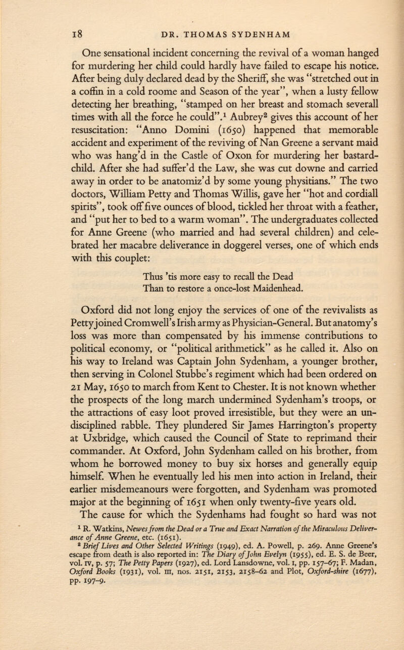 One sensational incident concerning the revival of a woman hanged for murdering her child could hardly have failed to escape his notice. After being duly declared dead by the Sheriff, she was stretched out in a coffin in a cold roome and Season of the year, when a lusty fellow detecting her breathing, stamped on her breast and stomach severall times with all the force he could. 1 Aubrey 2 gives this account of her resuscitation: Anno Domini (1650) happened that memorable accident and experiment of the reviving of Nan Greene a servant maid who was hang'd in the Castle of Oxon for murdering her bastard- child. After she had suffer'd the Law, she was cut downe and carried away in order to be anatomiz'd by some young physitians. The two doctors, William Petty and Thomas Willis, gave her hot and cordiali spirits, took off five ounces of blood, tickled her throat with a feather, and put her to bed to a warm woman. The undergraduates collected for Anne Greene (who married and had several children) and cele brated her macabre deliverance in doggerel verses, one of which ends with this couplet: Thus 'tis more easy to recall the Dead Than to restore a once-lost Maidenhead. Oxford did not long enjoy the services of one of the revivalists as Pettyjoined Cromwell's Irish army as Physician-General. But anatomy's loss was more than compensated by his immense contributions to political economy, or political arithmetick as he called it. Also on his way to Ireland was Captain John Sydenham, a younger brother, then serving in Colonel Stubbe's regiment which had been ordered on 21 May, 1650 to march from Kent to Chester. It is not known whether the prospects of the long march undermined Sydenham's troops, or the attractions of easy loot proved irresistible, but they were an un disciplined rabble. They plundered Sir James Harrington's property at Uxbridge, which caused the Council of State to reprimand their commander. At Oxford, John Sydenham called on his brother, from whom he borrowed money to buy six horses and generally equip himself. When he eventually led his men into action in Ireland, their earlier misdemeanours were forgotten, and Sydenham was promoted major at the beginning of 1651 when only twenty-five years old. The cause for which the Sydenhams had fought so hard was not 1 R. Watkins, Newesfrom the Dead or a True and Exact Narration of the Miraculous Deliver ance of Anne Greene, etc. (1651). 2 Brief Lives and Other Selected Writings (1949), ed. A. Powell, p. 269. Anne Greene's escape from death is also reported in: The Diary of John Evelyn (1955), ed. E. S. de Beer, vol. IV, p. 57; The Petty Papers (1927), ed. Lord Lansdowne, vol. 1, pp. 157-67; F. Madan, Oxford Books (1931), vol. m, nos. 2151, 2153, 2158-62 and Plot, Oxford-shire (1677), pp. 197-9.