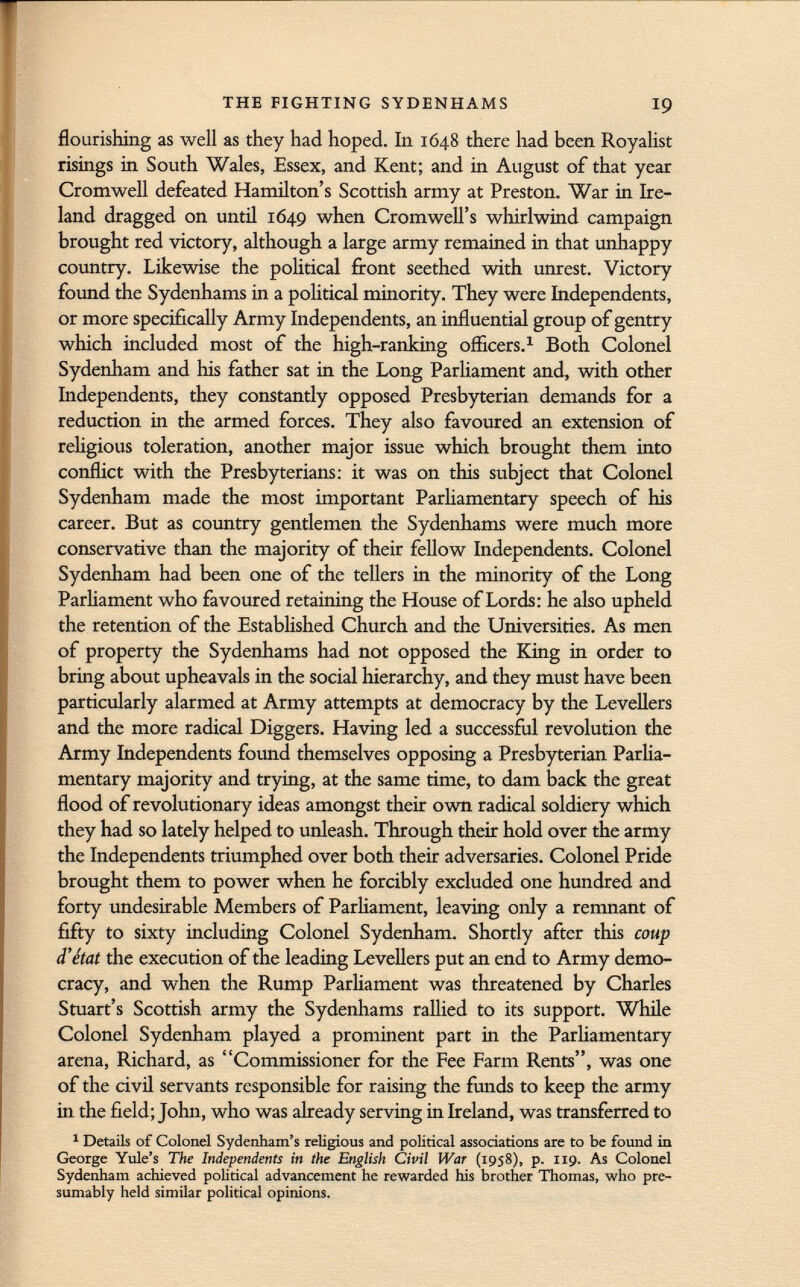 flourishing as well as they had hoped. In 1648 there had been Royalist risings in South Wales, Essex, and Kent; and in August of that year Cromwell defeated Hamilton's Scottish army at Preston. War in Ire land dragged on until 1649 when Cromwell's whirlwind campaign brought red victory, although a large army remained in that unhappy country. Likewise the political front seethed with unrest. Victory- found the Sydenhams in a political minority. They were Independents, or more specifically Army Independents, an influential group of gentry which included most of the high-ranking officers. 1 Both Colonel Sydenham and his father sat in the Long Parliament and, with other Independents, they constantly opposed Presbyterian demands for a reduction in the armed forces. They also favoured an extension of religious toleration, another major issue which brought them into conflict with the Presbyterians: it was on this subject that Colonel Sydenham made the most important Parliamentary speech of his career. But as country gentlemen the Sydenhams were much more conservative than the majority of their fellow Independents. Colonel Sydenham had been one of the tellers in the minority of the Long Parliament who favoured retaining the House of Lords: he also upheld the retention of the Established Church and the Universities. As men of property the Sydenhams had not opposed the King in order to bring about upheavals in the social hierarchy, and they must have been particularly alarmed at Army attempts at democracy by the Levellers and the more radical Diggers. Having led a successful revolution the Army Independents found themselves opposing a Presbyterian Parlia mentary majority and trying, at the same time, to dam back the great flood of revolutionary ideas amongst their own radical soldiery which they had so lately helped to unleash. Through their hold over the army the Independents triumphed over both their adversaries. Colonel Pride brought them to power when he forcibly excluded one hundred and forty undesirable Members of Parliament, leaving only a remnant of fifty to sixty including Colonel Sydenham. Shortly after this coup d'état the execution of the leading Levellers put an end to Army demo cracy, and when the Rump Parliament was threatened by Charles Stuart's Scottish army the Sydenhams rallied to its support. While Colonel Sydenham played a prominent part in the Parliamentary arena, Richard, as Commissioner for the Fee Farm Rents, was one of the civil servants responsible for raising the funds to keep the army in the field; John, who was already serving in Ireland, was transferred to 1 Details of Colonel Sydenham's religious and political associations are to be found in George Yule's The Independents in the English Civil War (1958), p. 119. As Colonel Sydenham achieved political advancement he rewarded his brother Thomas, who pre sumably held similar political opinions.