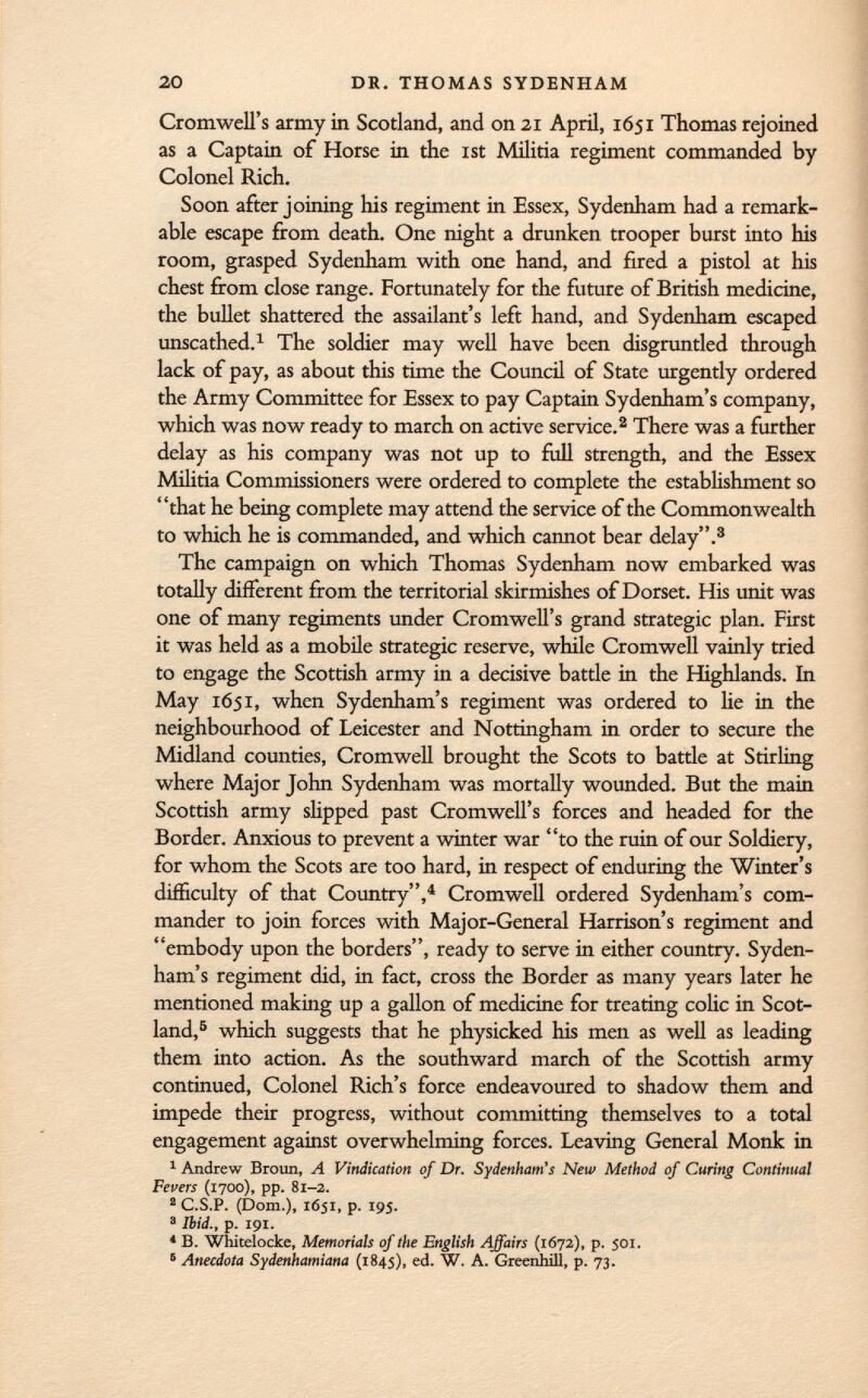Cromwell's army in Scotland, and on 21 April, 1651 Thomas rejoined as a Captain of Horse in the ist Militia regiment commanded by Colonel Rich. Soon after joining his regiment in Essex, Sydenham had a remark able escape from death. One night a drunken trooper burst into his room, grasped Sydenham with one hand, and fired a pistol at his chest from close range. Fortunately for the future of British medicine, the bullet shattered the assailant's left hand, and Sydenham escaped unscathed. 1 The soldier may well have been disgruntled through lack of pay, as about this time the Council of State urgently ordered the Army Committee for Essex to pay Captain Sydenham's company, which was now ready to march on active service. 2 There was a further delay as his company was not up to full strength, and the Essex Militia Commissioners were ordered to complete the establishment so that he being complete may attend the service of the Commonwealth to which he is commanded, and which cannot bear delay. 3 The campaign on which Thomas Sydenham now embarked was totally different from the territorial skirmishes of Dorset. His unit was one of many regiments under Cromwell's grand strategic plan. First it was held as a mobile strategic reserve, while Cromwell vainly tried to engage the Scottish army in a decisive battle in the Highlands. In May 1651, when Sydenham's regiment was ordered to lie in the neighbourhood of Leicester and Nottingham in order to secure the Midland counties, Cromwell brought the Scots to battle at Stirling where Major John Sydenham was mortally wounded. But the main Scottish army slipped past Cromwell's forces and headed for the Border. Anxious to prevent a winter war to the ruin of our Soldiery, for whom the Scots are too hard, in respect of enduring the Winter's difficulty of that Country, 4 Cromwell ordered Sydenham's com mander to join forces with Major-General Harrison's regiment and embody upon the borders, ready to serve in either country. Syden ham's regiment did, in fact, cross the Border as many years later he mentioned making up a gallon of medicine for treating colic in Scot land, 5 which suggests that he physicked his men as well as leading them into action. As the southward march of the Scottish army continued, Colonel Rich's force endeavoured to shadow them and impede their progress, without committing themselves to a total engagement against overwhelming forces. Leaving General Monk in 1 Andrew Broun, A Vindication of Dr. Sydenham's New Method of Curing Continual Fevers (1700), pp. 81-2. 2 C.S.P. (Dom.), 1651, p. 195. a Ibid., p. 191. 4 B. Whitelocke, Memorials of the English Affairs (1672), p. 501. 6 Anecdota Sydenhamiana (1845), ed. W. A. Greenhill, p. 73.