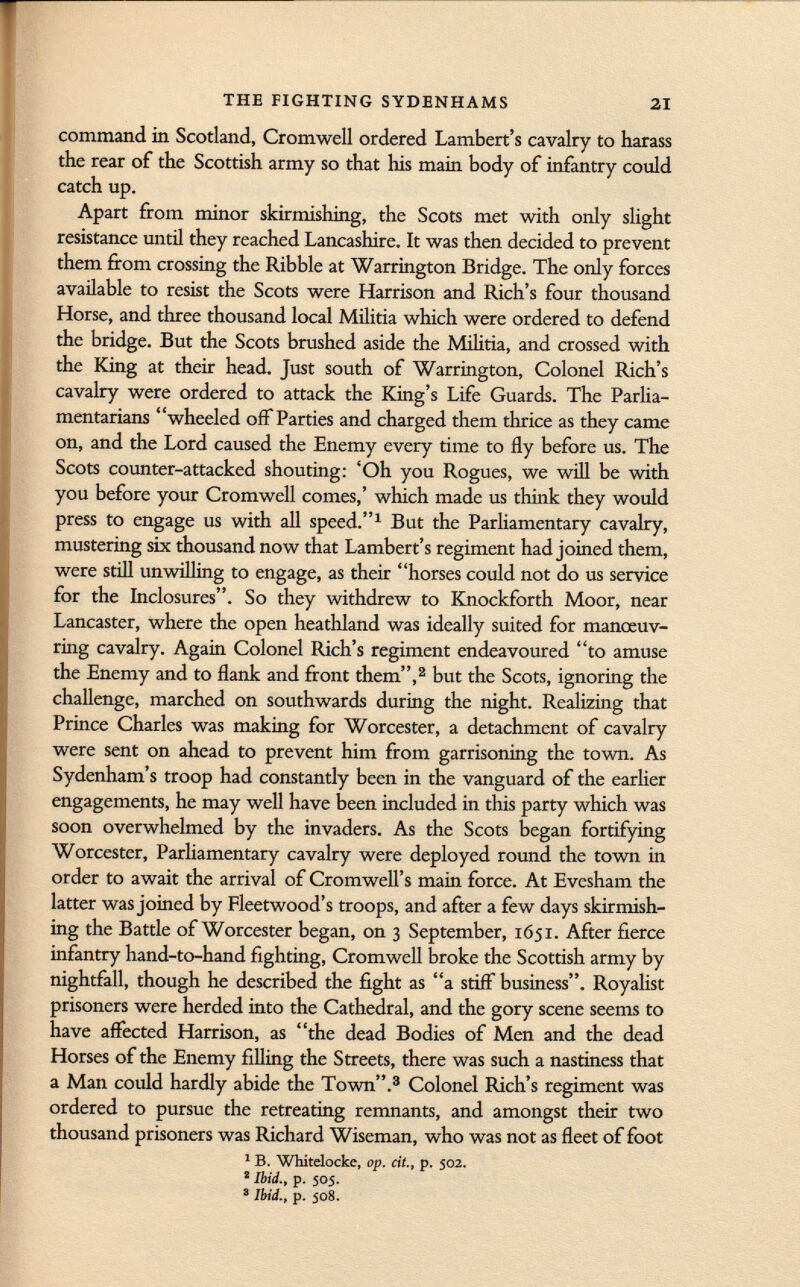 command in Scotland, Cromwell ordered Lambert's cavalry to harass the rear of the Scottish army so that his main body of infantry could catch up. Apart from minor skirmishing, the Scots met with only slight resistance until they reached Lancashire. It was then decided to prevent them from crossing the Ribble at Warrington Bridge. The only forces available to resist the Scots were Harrison and Rich's four thousand Horse, and three thousand local Militia which were ordered to defend the bridge. But the Scots brushed aside the Militia, and crossed with the King at their head. Just south of Warrington, Colonel Rich's cavalry were ordered to attack the King's Life Guards. The Parlia mentarians wheeled off Parties and charged them thrice as they came on, and the Lord caused the Enemy every time to fly before us. The Scots counter-attacked shouting: 'Oh you Rogues, we will be with you before your Cromwell comes,' which made us think they would press to engage us with all speed. 1 But the Parliamentary cavalry, mustering six thousand now that Lambert's regiment had joined them, were still unwilling to engage, as their horses could not do us service for the Inclosures. So they withdrew to Knockforth Moor, near Lancaster, where the open heathland was ideally suited for manoeuv ring cavalry. Again Colonel Rich's regiment endeavoured to amuse the Enemy and to flank and front them, 2 but the Scots, ignoring the challenge, marched on southwards during the night. Realizing that Prince Charles was making for Worcester, a detachment of cavalry were sent on ahead to prevent him from garrisoning the town. As Sydenham's troop had constantly been in the vanguard of the earlier engagements, he may well have been included in this party which was soon overwhelmed by the invaders. As the Scots began fortifying Worcester, Parliamentary cavalry were deployed round the town in order to await the arrival of Cromwell's main force. At Evesham the latter was joined by Fleetwood's troops, and after a few days skirmish ing the Battle of Worcester began, on 3 September, 1651. After fierce infantry hand-to-hand fighting, Cromwell broke the Scottish army by nightfall, though he described the fight as a stiff business. Royalist prisoners were herded into the Cathedral, and the gory scene seems to have affected Harrison, as the dead Bodies of Men and the dead Horses of the Enemy filling the Streets, there was such a nastiness that a Man could hardly abide the Town. 3 Colonel Rich's regiment was ordered to pursue the retreating remnants, and amongst their two thousand prisoners was Richard Wiseman, who was not as fleet of foot 1 B. Whitelocke, op. cit., p. 502. ' Ibid., p. 505. 3 Ibid., p. 508.