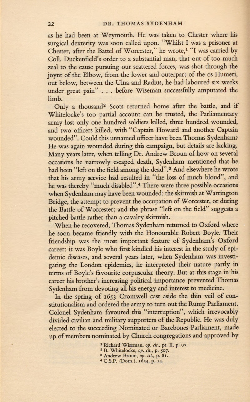as he had been at Weymouth. He was taken to Chester where his surgical dexterity was soon called upon. Whilst I was a prisoner at Chester, after the Battel of Worcester, he wrote, 1 I was carried by Coll. Duckenfield's order to a substantial man, that out of too much zeal to the cause pursuing our scattered forces, was shot through the joynt of the Elbow, from the lower and outerpart of the os Humeri, out below, between the Ulna and Radius, he had laboured six weeks under great pain . . . before Wiseman successfully amputated the limb. Only a thousand 2 Scots returned home after the battle, and if Whitelocke's too partial account can be trusted, the Parliamentary army lost only one hundred soldiers killed, three hundred wounded, and two officers killed, with Captain Howard and another Captain wounded. Could this unnamed officer have been Thomas Sydenham? He was again wounded during this campaign, but details are lacking. Many years later, when telling Dr. Andrew Broun of how on several occasions he narrowly escaped death, Sydenham mentioned that he had been left on the field among the dead. 3 And elsewhere he wrote that his army service had resulted in the loss of much bloud, and he was thereby much disabled. 4 There were three possible occasions when Sydenham may have been wounded: the skirmish at Warrington Bridge, the attempt to prevent the occupation of Worcester, or during the Battle of Worcester; and the phrase left on the field suggests a pitched battle rather than a cavalry skirmish. When he recovered, Thomas Sydenham returned to Oxford where he soon became friendly with the Honourable Robert Boyle. Their friendship was the most important feature of Sydenham's Oxford career: it was Boyle who first kindled his interest in the study of epi demic diseases, and several years later, when Sydenham was investi gating the London epidemics, he interpreted their nature partly in terms of Boyle's favourite corpuscular theory. But at this stage in his career his brother's increasing political importance prevented Thomas Sydenham from devoting all his energy and interest to medicine. In the spring of 1653 Cromwell cast aside the thin veil of con stitutionalism and ordered the army to turn out the Rump Parliament. Colonel Sydenham favoured this interruption, which irrevocably divided civilian and military supporters of the Republic. He was duly elected to the succeeding Nominated or Barebones Parliament, made up of members nominated by Church congregations and approved by 1 Richard Wiseman, op. cit., pt. II, p. 97. 2 B. Whitelocke, op. cit., p. 507. 3 Andrew Broun, op. cit., p. 81. 4 C.S.P. (Dom.), 1654, p. 14.