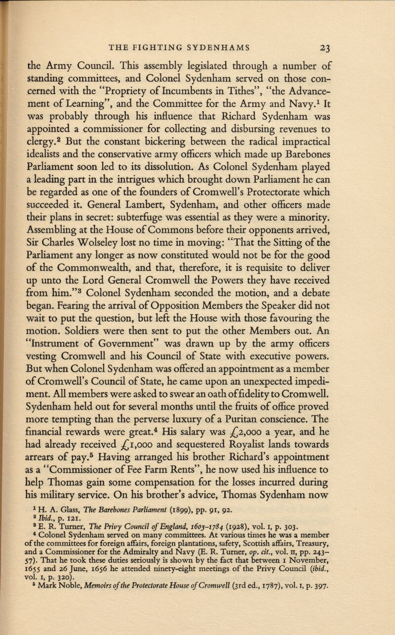 the Army Council. This assembly legislated through a number of standing committees, and Colonel Sydenham served on those con cerned with the Propriety of Incumbents in Tithes, the Advance ment of Learning, and the Committee for the Army and Navy. 1 It was probably through his influence that Richard Sydenham was appointed a commissioner for collecting and disbursing revenues to clergy. 2 But the constant bickering between the radical impractical idealists and the conservative army officers which made up Barebones Parliament soon led to its dissolution. As Colonel Sydenham played a leading part in the intrigues which brought down Parliament he can be regarded as one of the founders of Cromwell's Protectorate which succeeded it. General Lambert, Sydenham, and other officers made their plans in secret: subterfuge was essential as they were a minority. Assembling at the House of Commons before their opponents arrived, Sir Charles Wolseley lost no time in moving: That the Sitting of the Parliament any longer as now constituted would not be for the good of the Commonwealth, and that, therefore, it is requisite to deliver up unto the Lord General Cromwell the Powers they have received from him. 3 Colonel Sydenham seconded the motion, and a debate began. Fearing the arrival of Opposition Members the Speaker did not wait to put the question, but left the House with those favouring the motion. Soldiers were then sent to put the other Members out. An Instrument of Government was drawn up by the army officers vesting Cromwell and his Council of State with executive powers. But when Colonel Sydenham was offered an appointment as a member of Cromwell's Council of State, he came upon an unexpected impedi ment. All members were asked to swear an oath of fidelity to Cromwell. Sydenham held out for several months until the fruits of office proved more tempting than the perverse luxury of a Puritan conscience. The financial rewards were great. 4 His salary was -£2,000 a year, and he had already received .£1,000 and sequestered Royalist lands towards arrears of pay. 5 Having arranged his brother Richard's appointment as a Commissioner of Fee Farm Rents, he now used his influence to help Thomas gain some compensation for the losses incurred during his military service. On his brother's advice, Thomas Sydenham now 1 H. A. Glass, The Barebones Parliament (1899), pp. 91, 92. 2 Ibid., p. 121. 3 E. R. Turner, The Privy Council of England, 1603-1784 (1928), vol. 1, p. 303. 4 Colonel Sydenham served on many committees. At various times he was a member of the committees for foreign affairs, foreign plantations, safety, Scottish affairs, Treasury, and a Commissioner for the Admiralty and Navy (E. R. Turner, op. cit., vol. n, pp. 243- 57). That he took these duties seriously is shown by the fact that between I November, 1655 and 26 June, 1656 he attended ninety-eight meetings of the Privy Council (ibid., vol. I, p. 320). 5 Mark Noble, Memoirs of the Protectorate House of Cromwell (3rd ed., 1787), vol. 1, p. 397.