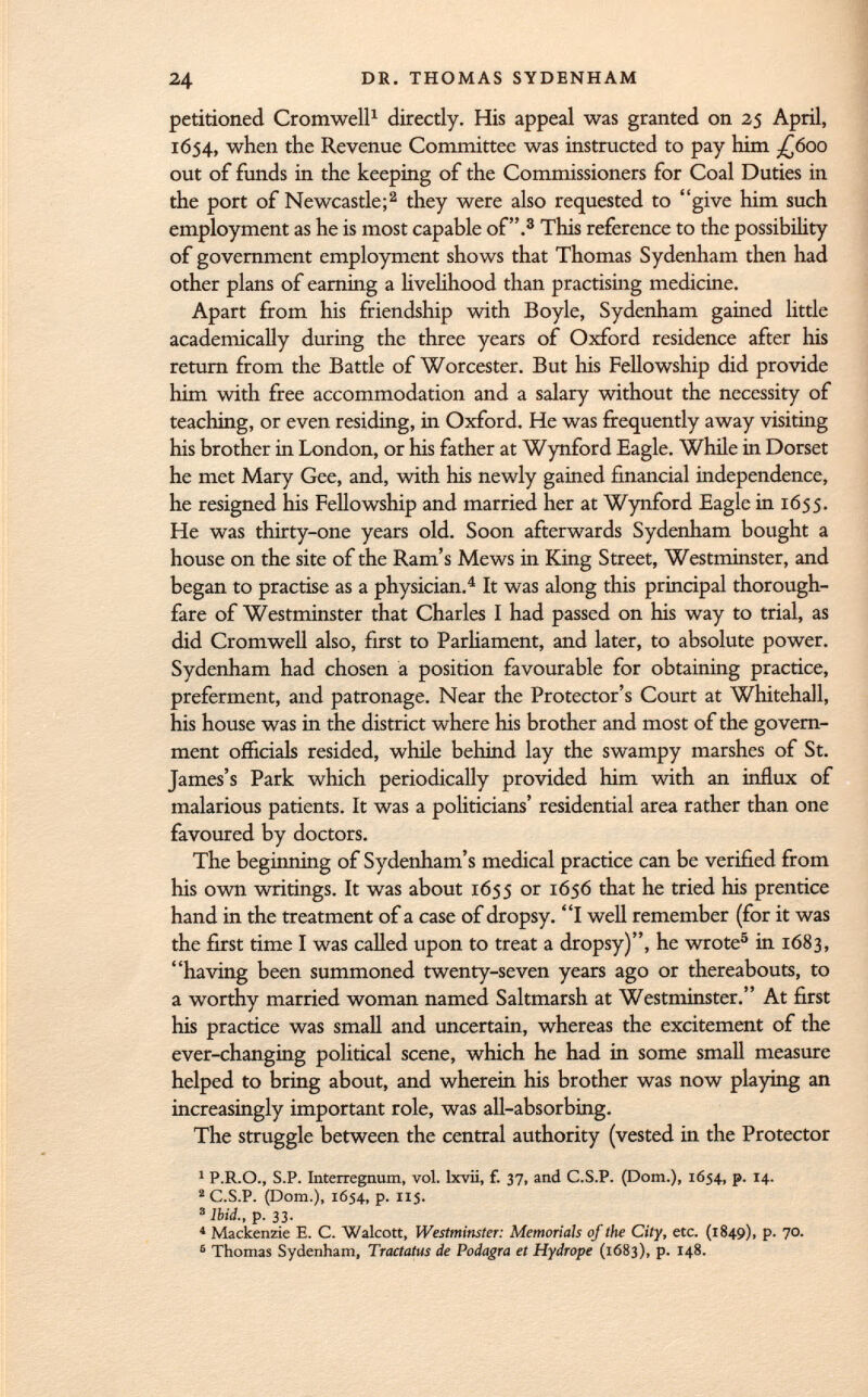 petitioned Cromwell 1 directly. His appeal was granted on 25 April, 1654, when the Revenue Committee was instructed to pay him ¿600 out of funds in the keeping of the Commissioners for Coal Duties in the port of Newcastle; 2 they were also requested to give him such employment as he is most capable of. 3 This reference to the possibility of government employment shows that Thomas Sydenham then had other plans of earning a livelihood than practising medicine. Apart from his friendship with Boyle, Sydenham gained little academically during the three years of Oxford residence after his return from the Battle of Worcester. But his Fellowship did provide him with free accommodation and a salary without the necessity of teaching, or even residing, in Oxford. He was frequently away visiting his brother in London, or his father at Wynford Eagle. While in Dorset he met Mary Gee, and, with his newly gained financial independence, he resigned his Fellowship and married her at Wynford Eagle in 1655. He was thirty-one years old. Soon afterwards Sydenham bought a house on the site of the Ram's Mews in King Street, Westminster, and began to practise as a physician. 4 It was along this principal thorough fare of Westminster that Charles I had passed on his way to trial, as did Cromwell also, first to Parliament, and later, to absolute power. Sydenham had chosen a position favourable for obtaining practice, preferment, and patronage. Near the Protector's Court at Whitehall, his house was in the district where his brother and most of the govern ment officials resided, while behind lay the swampy marshes of St. James's Park which periodically provided him with an influx of malarious patients. It was a politicians' residential area rather than one favoured by doctors. The beginning of Sydenham's medical practice can be verified from his own writings. It was about 1655 or 1656 that he tried his prentice hand in the treatment of a case of dropsy. I well remember (for it was the first time I was called upon to treat a dropsy), he wrote 5 in 1683, having been summoned twenty-seven years ago or thereabouts, to a worthy married woman named Saltmarsh at Westminster. At first his practice was small and uncertain, whereas the excitement of the ever-changing political scene, which he had in some small measure helped to bring about, and wherein his brother was now playing an increasingly important role, was all-absorbing. The struggle between the central authority (vested in the Protector 1 P.R.O., S.P. Interregnum, vol. lxvii, f. 37, and C.S.P. (Dom.), 1654., p. 14. 2 C.S.P. (Dom.), 1654, p. 115. 3 Ibid., p. 33. 4 Mackenzie E. C. Walcott, Westminster: Memorials of the City, etc. (1849), p- 7°- 6 Thomas Sydenham, Tractatus de Podagra et Hydrope (1683), p. 148.