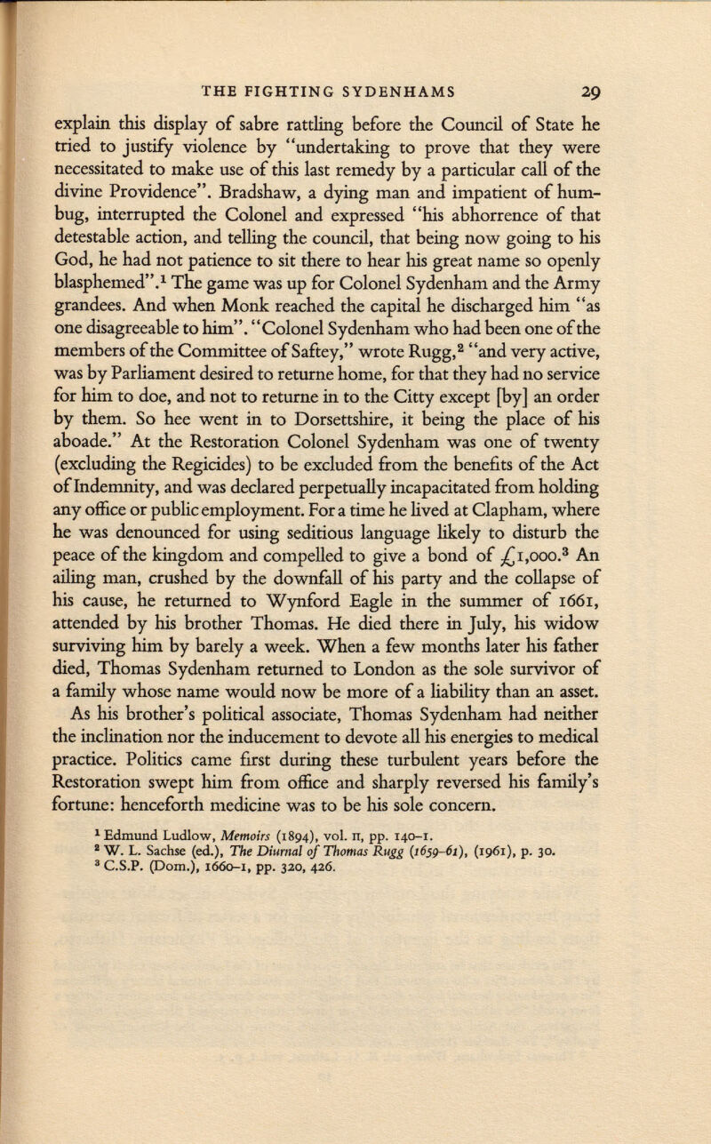 explain this display of sabre rattling before the Council of State he tried to justify violence by undertaking to prove that they were necessitated to make use of this last remedy by a particular call of the divine Providence. Bradshaw, a dying man and impatient of hum bug, interrupted the Colonel and expressed his abhorrence of that detestable action, and telling the council, that being now going to his God, he had not patience to sit there to hear his great name so openly blasphemed. 1 The game was up for Colonel Sydenham and the Army grandees. And when Monk reached the capital he discharged him as one disagreeable to him. Colonel Sydenham who had been one of the members of the Committee of Saftey, wrote Rugg, 2 and very active, was by Parliament desired to returne home, for that they had no service for him to doe, and not to returne in to the Citty except [by] an order by them. So hee went in to Dorsetshire, it being the place of his aboade. At the Restoration Colonel Sydenham was one of twenty (excluding the Regicides) to be excluded from the benefits of the Act of Indemnity, and was declared perpetually incapacitated from holding any office or public employment. For a time he lived at Clapham, where he was denounced for using seditious language likely to disturb the peace of the kingdom and compelled to give a bond of -£1 ,000. 3 An ailing man, crushed by the downfall of his party and the collapse of his cause, he returned to Wynford Eagle in the summer of 1661, attended by his brother Thomas. He died there in July, his widow surviving him by barely a week. When a few months later his father died, Thomas Sydenham returned to London as the sole survivor of a family whose name would now be more of a liability than an asset. As his brother's political associate, Thomas Sydenham had neither the inclination nor the inducement to devote all his energies to medical practice. Politics came first during these turbulent years before the Restoration swept him from office and sharply reversed his family's fortune: henceforth medicine was to be his sole concern. 1 Edmund Ludlow, Memoirs (1894), vol. it, pp. 140-1. 2 W. L. Sachse (ed.), The Diurnal of Thomas Rugg (1659-61), (1961), p. 30. 3 C.S.P. (Dom.), 1660-1, pp. 320, 426.