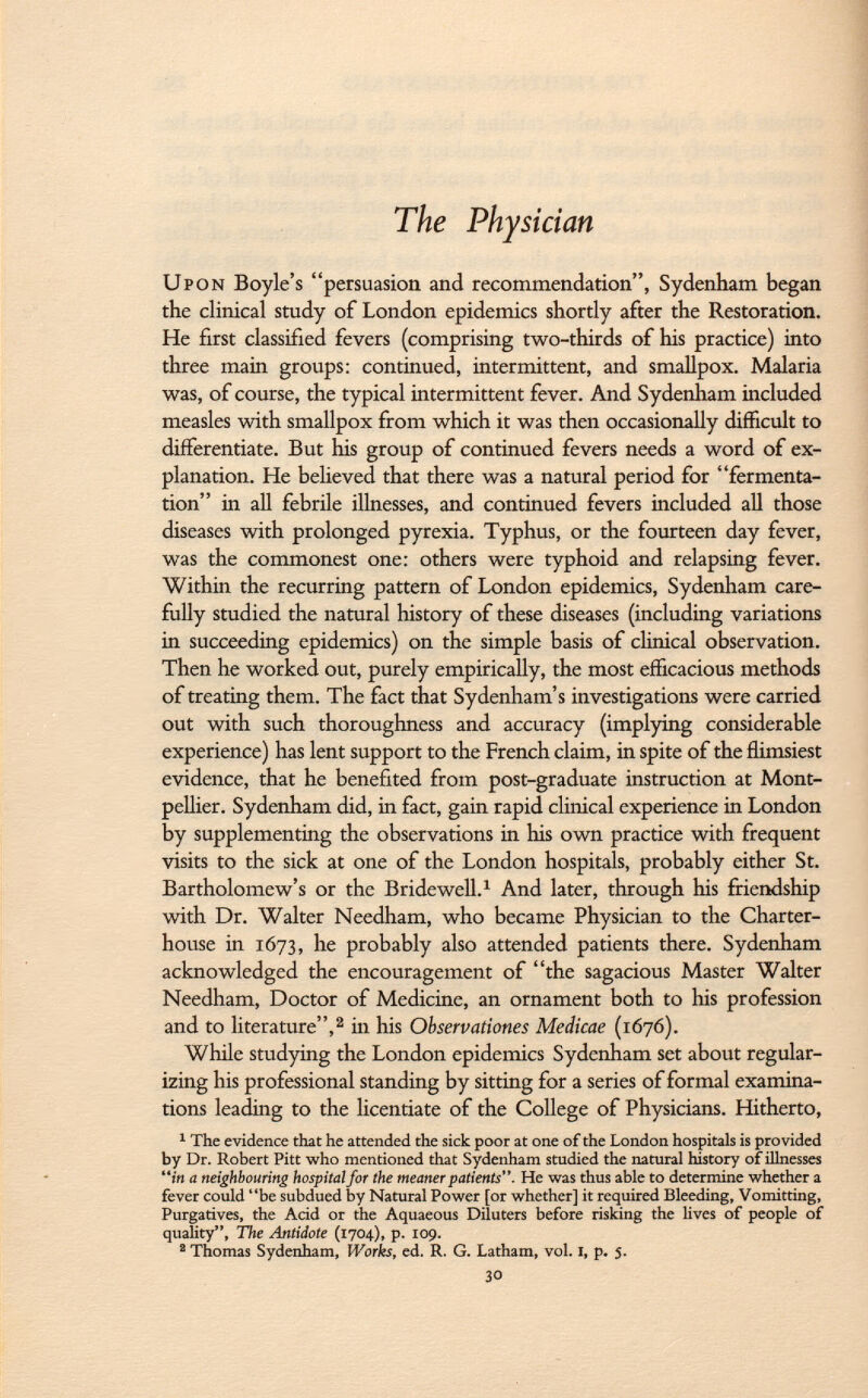 The Physician Upon Boyle's persuasion and recommendation, Sydenham began the clinical study of London epidemics shortly after the Restoration. He first classified fevers (comprising two-thirds of his practice) into three main groups: continued, intermittent, and smallpox. Malaria was, of course, the typical intermittent fever. And Sydenham included measles with smallpox from which it was then occasionally difficult to differentiate. But his group of continued fevers needs a word of ex planation. He believed that there was a natural period for fermenta tion in all febrile illnesses, and continued fevers included all those diseases with prolonged pyrexia. Typhus, or the fourteen day fever, was the commonest one: others were typhoid and relapsing fever. Within the recurring pattern of London epidemics, Sydenham care fully studied the natural history of these diseases (including variations in succeeding epidemics) on the simple basis of clinical observation. Then he worked out, purely empirically, the most efficacious methods of treating them. The fact that Sydenham's investigations were carried out with such thoroughness and accuracy (implying considerable experience) has lent support to the French claim, in spite of the flimsiest evidence, that he benefited from post-graduate instruction at Mont pellier. Sydenham did, in fact, gain rapid clinical experience in London by supplementing the observations in his own practice with frequent visits to the sick at one of the London hospitals, probably either St. Bartholomew's or the Bridewell. 1 And later, through his friendship with Dr. Walter Needham, who became Physician to the Charter house in 1673, he probably also attended patients there. Sydenham acknowledged the encouragement of the sagacious Master Walter Needham, Doctor of Medicine, an ornament both to his profession and to literature, 2 in his Observations Medicae (1676). While studying the London epidemics Sydenham set about regular izing his professional standing by sitting for a series of formal examina tions leading to the licentiate of the College of Physicians. Hitherto, 1 The evidence that he attended the sick poor at one of the London hospitals is provided by Dr. Robert Pitt who mentioned that Sydenham studied the natural history of illnesses in a neighbouring hospital for the meaner patients. He was thus able to determine whether a fever could be subdued by Natural Power [or whether] it required Bleeding, Vomitting, Purgatives, the Acid or the Aquaeous Diluters before risking the lives of people of quality, The Antidote (1704), p. 109. a Thomas Sydenham, Works, ed. R. G. Latham, vol. I, p. 5. 30