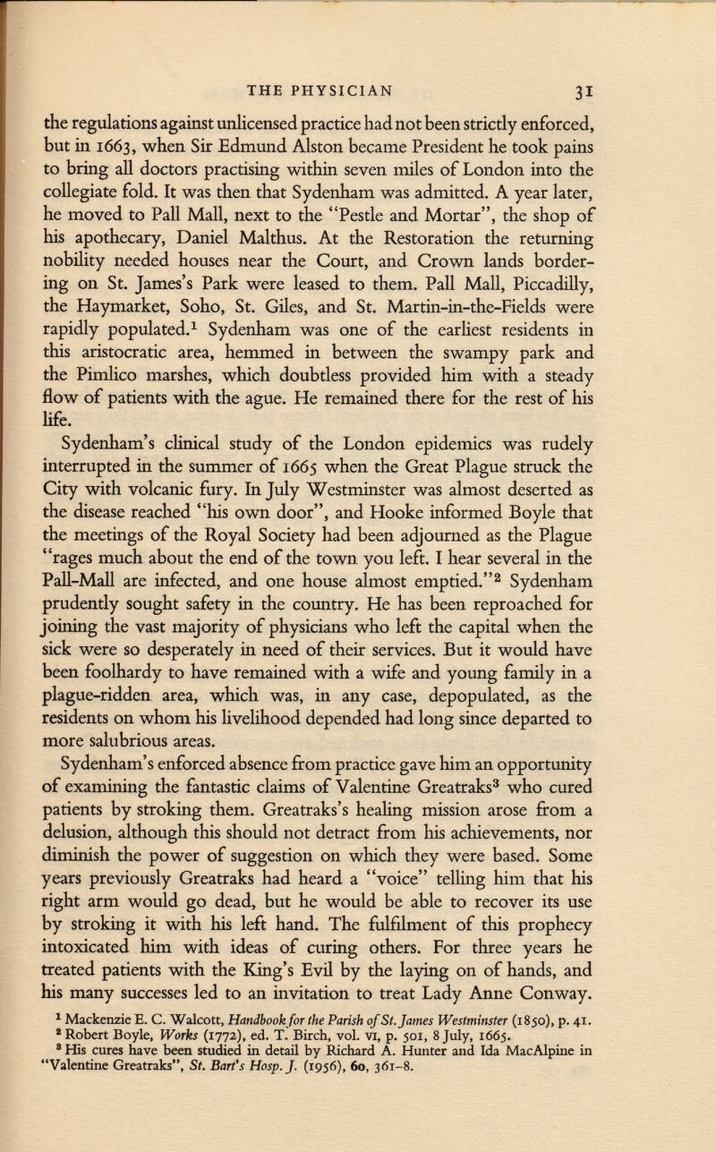 the regulations against unlicensed practice had not been strictly enforced, but in 1663, when Sir Edmund Alston became President he took pains to bring all doctors practising within seven miles of London into the collegiate fold. It was then that Sydenham was admitted. A year later, he moved to Pall Mall, next to the Pestle and Mortar, the shop of his apothecary, Daniel Malthus. At the Restoration the returning nobility needed houses near the Court, and Crown lands border ing on St. James's Park were leased to them. Pall Mall, Piccadilly, the Haymarket, Soho, St. Giles, and St. Martin-in-the-Fields were rapidly populated. 1 Sydenham was one of the earliest residents in this aristocratic area, hemmed in between the swampy park and the Pimlico marshes, which doubtless provided him with a steady flow of patients with the ague. He remained there for the rest of his life. Sydenham's clinical study of the London epidemics was rudely interrupted in the summer of 1665 when the Great Plague struck the City with volcanic fury. In July Westminster was almost deserted as the disease reached his own door, and Hooke informed Boyle that the meetings of the Royal Society had been adjourned as the Plague rages much about the end of the town you left. I hear several in the Pali-Mall are infected, and one house almost emptied. 2 Sydenham prudently sought safety in the country. He has been reproached for joining the vast majority of physicians who left the capital when the sick were so desperately in need of their services. But it would have been foolhardy to have remained with a wife and young family in a plague-ridden area, which was, in any case, depopulated, as the residents on whom his livelihood depended had long since departed to more salubrious areas. Sydenham's enforced absence from practice gave him an opportunity of examining the fantastic claims of Valentine Greatraks 3 who cured patients by stroking them. Greatraks's healing mission arose from a delusion, although this should not detract from his achievements, nor diminish the power of suggestion on which they were based. Some years previously Greatraks had heard a voice telling him that his right arm would go dead, but he would be able to recover its use by stroking it with his left hand. The fulfilment of this prophecy intoxicated him with ideas of curing others. For three years he treated patients with the King's Evil by the laying on of hands, and his many successes led to an invitation to treat Lady Anne Conway. 1 Mackenzie E. C. Walcott, Handbook for the Parish of St. James Westminster (1850), p. 41. 2 Robert Boyle, Works (1772), ed. T. Birch, vol. vi, p. 501, 8 July, 1665. 8 His cures have been studied in detail by Richard A. Hunter and Ida MacAlpine in Valentine Greatraks, St. Bart's Hosp.J. (1956), 60, 361-8.