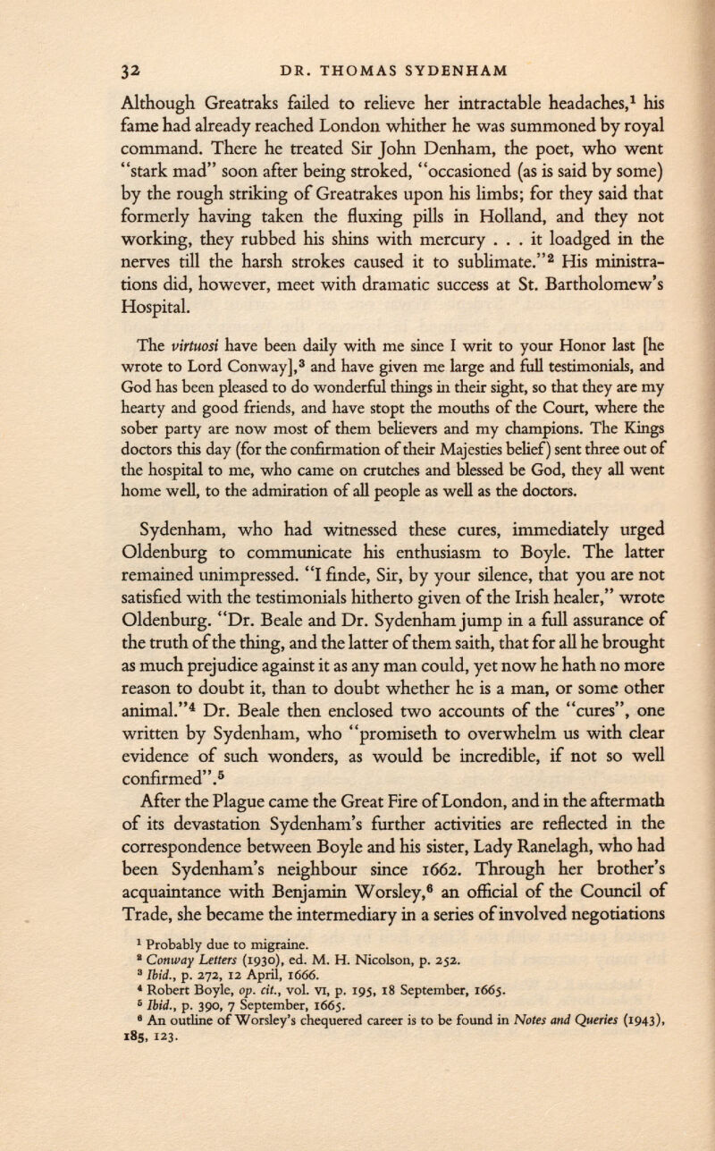 Although Greatraks failed to relieve her intractable headaches, 1 his fame had already reached London whither he was summoned by royal command. There he treated Sir John Denham, the poet, who went stark mad soon after being stroked, occasioned (as is said by some) by the rough striking of Greatrakes upon his limbs; for they said that formerly having taken the fluxing pills in Holland, and they not working, they rubbed his shins with mercury ... it loadged in the nerves till the harsh strokes caused it to sublimate. 2 His ministra tions did, however, meet with dramatic success at St. Bartholomew's Hospital. The virtuosi have been daily with me since I writ to your Honor last [he wrote to Lord Conway], 3 and have given me large and full testimonials, and God has been pleased to do wonderful things in their sight, so that they are my hearty and good friends, and have stopt the mouths of the Court, where the sober party are now most of them believers and my champions. The Kings doctors this day (for the confirmation of their Majesties belief) sent three out of the hospital to me, who came on crutches and blessed be God, they all went home well, to the admiration of all people as well as the doctors. Sydenham, who had witnessed these cures, immediately urged Oldenburg to communicate his enthusiasm to Boyle. The latter remained unimpressed. I finde, Sir, by your silence, that you are not satisfied with the testimonials hitherto given of the Irish healer, wrote Oldenburg. Dr. Beale and Dr. Sydenham jump in a full assurance of the truth of the thing, and the latter of them saith, that for all he brought as much prejudice against it as any man could, yet now he hath no more reason to doubt it, than to doubt whether he is a man, or some other animal. 4 Dr. Beale then enclosed two accounts of the cures, one written by Sydenham, who promiseth to overwhelm us with clear evidence of such wonders, as would be incredible, if not so well confirmed. 5 After the Plague came the Great Fire of London, and in the aftermath of its devastation Sydenham's further activities are reflected in the correspondence between Boyle and his sister, Lady Ranelagh, who had been Sydenham's neighbour since 1662. Through her brother's acquaintance with Benjamin Worsley, 6 an official of the Council of Trade, she became the intermediary in a series of involved negotiations 1 Probably due to migraine. ' Conway Letters (1930), ed. M. H. Nicolson, p. 252. 3 Ibid., p. 272, 12 April, 1666. 4 Robert Boyle, op. cit., vol. VI, p. 195, 18 September, 1665. 5 Ibid., p. 390, 7 September, 1665. 6 An outline of Worsley's chequered career is to be found in Notes and Queries (1943), 185, 123.