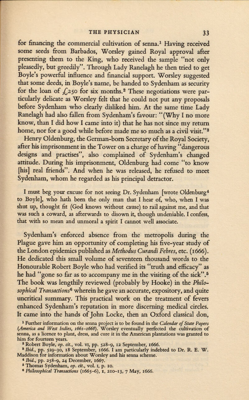 for financing the commercial cultivation of senna. 1 Having received some seeds from Barbados, Worsley gained Royal approval after presenting them to the King, who received the sample not only pleasedly, but greedily. Through Lady Ranelagh he then tried to get Boyle's powerful influence and financial support. Worsley suggested that some deeds, in Boyle's name, be handed to Sydenham as security for the loan of ^250 for six months. 2 These negotiations were par ticularly delicate as Worsley felt that he could not put any proposals before Sydenham who clearly disliked him. At the same time Lady Ranelagh had also fallen from Sydenham's favour: (Why I no more know, than I did how I came into it) that he has not since my return home, nor for a good while before made me so much as a civil visit. 3 Henry Oldenburg, the German-born Secretary of the Royal Society, after his imprisonment in the Tower on a charge of having dangerous designs and practises, also complained of Sydenham's changed attitude. During his imprisonment, Oldenburg had come to know [his] real friends. And when he was released, he refused to meet Sydenham, whom he regarded as his principal detractor. I must beg your excuse for not seeing Dr. Sydenham [wrote Oldenburg 4 to Boyle], who hath been the only man that I hear of, who, when I was shut up, thought fit (God knows without cause) to rail against me, and that was such a coward, as afterwards to disown it, though undeniable. I confess, that with so mean and unmoral a spirit I cannot well associate. Sydenham's enforced absence from the metropolis during the Plague gave him an opportunity of completing his five-year study of the London epidemics published as Methodus Curandi Febres, etc. (1666). He dedicated this small volume of seventeen thousand words to the Honourable Robert Boyle who had verified its truth and efficacy as he had gone so far as to accompany me in the visiting of the sick. 5 The book was lengthily reviewed (probably by Hooke) in the Philo sophical Transactions 6 wherein he gave an accurate, expository, and quite uncritical summary. This practical work on the treatment of fevers enhanced Sydenham's reputation in more discerning medical circles. It came into the hands of John Locke, then an Oxford classical don, 1 Further information on the senna project is to be found in the Calendar of Stale Papers (America and West Indies, 1661-1668). Worsley eventually perfected the cultivation of senna, as a licence to plant, dress, and cure it in the American plantations was granted to him for fourteen years. 2 Robert Boyle, op. cit., vol. vi, pp. 528-9, 12 September, 1666. 8 Ibid., pp. 529-30, 18 September, 166 6. I am particularly indebted to Dr. R. E. W. Maddison for information about Worsley and his senna scheme. 4 Ibid., pp. 258-9, 24 December, 1667. 5 Thomas Sydenham, op. cit., vol. I, p. 10. 9 Philosophical Transactions (1665-6), 1, 210-13, 7 May, 1666.