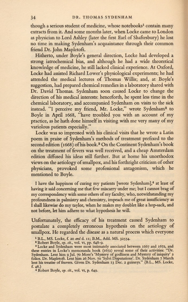 though a serious student of medicine, whose notebooks 1 contain many extracts from it. And some months later, when Locke came to London as physician to Lord Ashley (later the first Earl of Shaftesbury) he lost no time in making Sydenham's acquaintance through their common friend Dr. John Mapletoft. Hitherto, under Boyle's general direction, Locke had developed a strong iatrochemical bias, and although he had a wide theoretical knowledge of medicine, he still lacked clinical experience. At Oxford, Locke had assisted Richard Lower's physiological experiments; he had attended the medical lectures of Thomas Willis; and, at Boyle's suggestion, had prepared chemical remedies in a laboratory shared with Dr. David Thomas. Sydenham soon caused Locke to change the direction of his medical interests: henceforth, he spent less time in the chemical laboratory, and accompanied Sydenham on visits to the sick instead. I perceive my friend, Mr. Locke, wrote Sydenham 2 to Boyle in April 1668, have troubled you with an account of my practice, as he hath done himself in visiting with me very many of my variolous patients especially. Locke was so impressed with his clinical visits that he wrote a Latin poem in praise of Sydenham's methods of treatment prefixed to the second edition (1668) of his book. 3 On the Continent Sydenham's book on the treatment of fevers was well received, and a cheap Amsterdam edition diffused his ideas still further. But at home his unorthodox views on the aetiology of smallpox, and his forthright criticism of other physicians, provoked some professional antagonism, which he mentioned to Boyle. I have the happiness of curing my patients [wrote Sydenham], 4 at least of having it said concerning me that few miscarry under me; but I cannot brag of my correspondency with some others of my faculty, who, notwithstanding my profoundness in palmistry and chemistry, impeach me of great insufficiency as I shall likewise do my taylor, when he makes my doublet like a hop-sack, and not before, let him adhere to what hypothesis he will. Unfortunately, the efficacy of his treatment caused Sydenham to postulate a completely erroneous hypothesis on the aetiology of smallpox. He regarded the disease as a natural process which everyone 1 B.L., MS. Locke, f. 20 and d. Ii; B.M., Add. MS. 3255+. 2 Robert Boyle, op. cit., vol. vi, pp. Ö48-9. 'Locke and Sydenham were most intimately associated between 1667 and 1672, and these entries in Locke's memoranda book (1672) reveal some of their activities: Dr. Sydenham. Lent him 9 Jul. 70 More's Mystery of godliness and Mystery of iniquity' 2 folios. Dr. Mapletoft. Lent him 26 Nov. 70 'Sylvi Disputations'. Dr. Sydenham 7 March lent his treatise of feavers. Given Dr. Sydenham 13 Dec. 2 guinnys. (B.L., MS. Locke, f. 48.) 4 Robert Boyle, op. cit., vol. vi, p. 649.