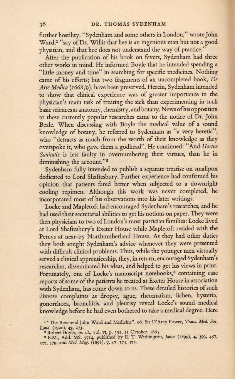 further hostility. Sydenham and some others in London, wrote John Ward, 1 say of Dr. Willis that hee is an ingenious man but not a good physitian, and that hee does not understand the way of practice. After the publication of his book on fevers, Sydenham had three other works in mind. He informed Boyle that he intended spending a little money and time in searching for specific medicines. Nothing came of his efforts; but two fragments of an uncompleted book, De Arte Medica (1668 /9), have been preserved. Herein, Sydenham intended to show that clinical experience was of greater importance in the physician's main task of treating the sick than experimenting in such basic sciences as anatomy, chemistry, and botany. News of his opposition to these currently popular researches came to the notice of Dr. John Beale. When discussing with Boyle the medical value of a sound knowledge of botany, he referred to Sydenham as a very heretic, who detracts as much from the worth of their knowledge as they overspoke it, who gave them a godhead. He continued: And Hortus Sanitatis is less faulty in overnumbering their virtues, than he in diminishing the account. 2 Sydenham fully intended to publish a separate treatise on smallpox dedicated to Lord Shaftesbury. Further experience had confirmed his opinion that patients fared better when subjected to a downright cooling regimen. Although this work was never completed, he incorporated most of his observations into his later writings. Locke and Mapletoft had encouraged Sydenham's researches, and he had used their secretarial abilities to get his notions on paper. They were then physicians to two of London's most patrician families: Locke lived at Lord Shaftesbury's Exeter House while Mapletoft resided with the Percys at near-by Northumberland House. As they had other duties they both sought Sydenham's advice whenever they were presented with difficult clinical problems. Thus, while the younger men virtually served a clinical apprenticeship, they, in return, encouraged Sydenham's researches, disseminated his ideas, and helped to get his views in print. Fortunately, one of Locke's manuscript notebooks, 3 containing case reports of some of the patients he treated at Exeter House in association with Sydenham, has come down to us. These detailed histories of such diverse complaints as dropsy, ague, rheumatism, lichen, hysteria, gonorrhoea, bronchitis, and pleurisy reveal Locke's sound medical knowledge before he had even bothered to take a medical degree. Here 1 The Reverend John Ward and Medicine, ed. Sir D'Arcy Power, Trans. Med. Soc. Lond. (1920), 43, 273. a Robert Boyle, op. cit., vol. vi, p. 391, 11 October, 1665. 3 B.M., Add. MS. 5714, published by E. T. Withington, Janus (1899), 4, 393, 457, 527, 579; and Med. Mag. (1898), 7, 47, 375, 573.