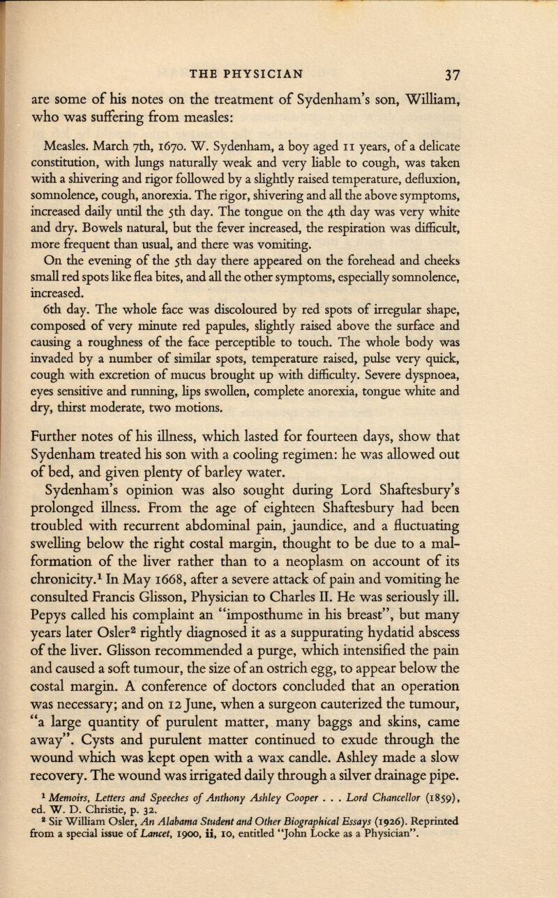 are some of his notes on the treatment of Sydenham's son, William, who was suffering from measles: Measles. March 7th, 1670. W. Sydenham, a boy aged 11 years, of a delicate constitution, with lungs naturally weak and very hable to cough, was taken with a shivering and rigor followed by a slightly raised temperature, defluxion, somnolence, cough, anorexia. The rigor, shivering and all the above symptoms, increased daily untd the 5th day. The tongue on the 4th day was very white and dry. Bowels natural, but the fever increased, the respiration was difficult, more frequent than usual, and there was vomiting. On the evening of the jth day there appeared on the forehead and cheeks small red spots like flea bites, and all the other symptoms, especially somnolence, increased. 6th day. The whole face was discoloured by red spots of irregular shape, composed of very minute red papules, slightly raised above the surface and causing a roughness of the face perceptible to touch. The whole body was invaded by a number of similar spots, temperature raised, pulse very quick, cough with excretion of mucus brought up with difficulty. Severe dyspnoea, eyes sensitive and running, hps swollen, complete anorexia, tongue white and dry, thirst moderate, two motions. Further notes of his illness, which lasted for fourteen days, show that Sydenham treated his son with a cooling regimen: he was allowed out of bed, and given plenty of barley water. Sydenham's opinion was also sought during Lord Shaftesbury's prolonged illness. From the age of eighteen Shaftesbury had been troubled with recurrent abdominal pain, jaundice, and a fluctuating swelling below the right costal margin, thought to be due to a mal formation of the liver rather than to a neoplasm on account of its chronicity. 1 In May 1668, after a severe attack of pain and vomiting he consulted Francis Glisson, Physician to Charles II. He was seriously ill. Pepys called his complaint an imposthumc in his breast, but many years later Osier 2 rightly diagnosed it as a suppurating hydatid abscess of the liver. Glisson recommended a purge, which intensified the pain and caused a soft tumour, the size of an ostrich egg, to appear below the costal margin. A conference of doctors concluded that an operation was necessary; and on 12 June, when a surgeon cauterized the tumour, a large quantity of purulent matter, many baggs and skins, came away. Cysts and purulent matter continued to exude through the wound which was kept open with a wax candle. Ashley made a slow recovery. The wound was irrigated daily through a silver drainage pipe. 1 Memoirs, Letters and Speeches of Anthony Ashley Cooper . . . Lord Chancellor (1859), ed. W. D. Christie, p. 32. 2 Sir William Osier, An Alabama Student and Other Biographical Essays (1926). Reprinted from a special issue of Lancet, 1900, ii, 10, entitled John Locke as a Physician.