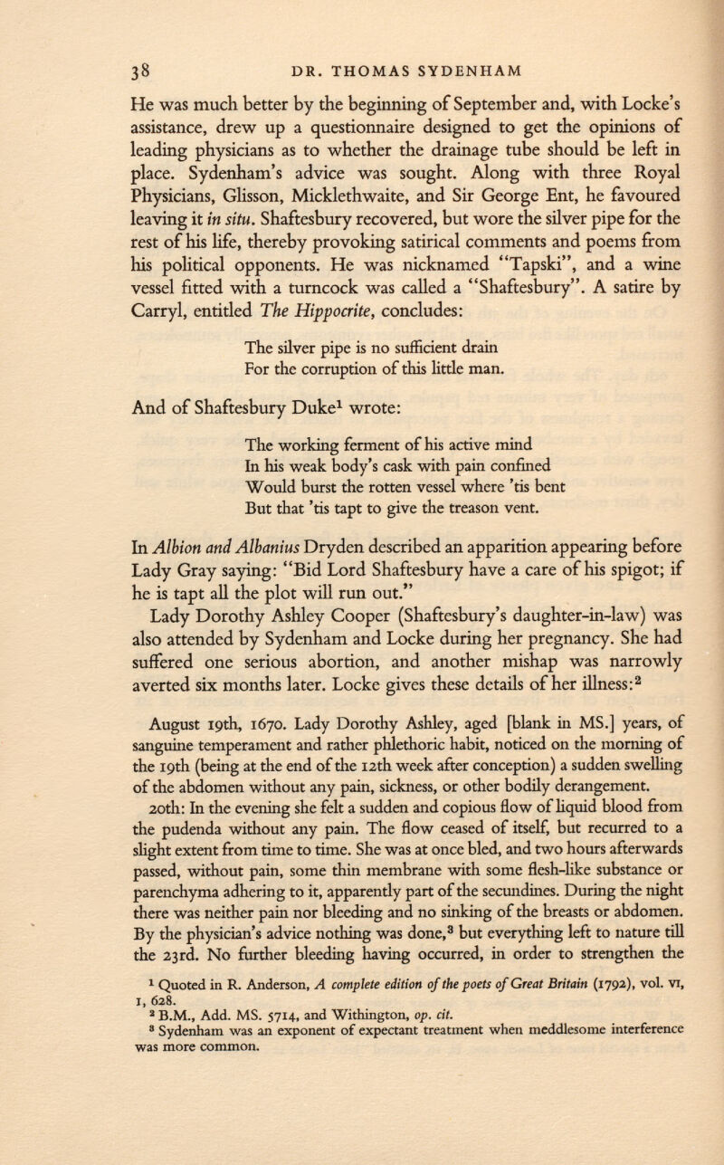 He was much better by the beginning of September and, with Locke's assistance, drew up a questionnaire designed to get the opinions of leading physicians as to whether the drainage tube should be left in place. Sydenham's advice was sought. Along with three Royal Physicians, Glisson, Micklethwaite, and Sir George Ent, he favoured leaving it in situ. Shaftesbury recovered, but wore the silver pipe for the rest of his life, thereby provoking satirical comments and poems from his political opponents. He was nicknamed Tapski, and a wine vessel fitted with a turncock was called a Shaftesbury. A satire by Carryl, entitled The Hippocrite, concludes: The silver pipe is no sufficient drain For the corruption of this little man. And of Shaftesbury Duke 1 wrote: The working ferment of his active mind In his weak body's cask with pain confined Would burst the rotten vessel where 'tis bent But that 'tis tapt to give the treason vent. In Albion and Albanius Dry den described an apparition appearing before Lady Gray saying: Bid Lord Shaftesbury have a care of his spigot; if he is tapt all the plot will run out. Lady Dorothy Ashley Cooper (Shaftesbury's daughter-in-law) was also attended by Sydenham and Locke during her pregnancy. She had suffered one serious abortion, and another mishap was narrowly averted six months later. Locke gives these details of her illness: 2 August 19th, 1670. Lady Dorothy Ashley, aged [blank in MS.] years, of sanguine temperament and rather phlethoric habit, noticed on the morning of the 19th (being at the end of the 12th week after conception) a sudden swelling of the abdomen without any pain, sickness, or other bodily derangement. 20th : In the evening she felt a sudden and copious flow of liquid blood from the pudenda without any pain. The flow ceased of itself, but recurred to a slight extent from time to time. She was at once bled, and two hours afterwards passed, without pain, some thin membrane with some flesh-like substance or parenchyma adhering to it, apparently part of the secundines. During the night there was neither pain nor bleeding and no sinking of the breasts or abdomen. By the physician's advice nothing was done, 3 but everything left to nature till the 23rd. No further bleeding having occurred, in order to strengthen the 1 Quoted in R. Anderson, A complete edition of the poets of Great Britain (1792). vol. vi, I, 628. 2 B.M., Add. MS. 5714, and Withington, op. cit. 8 Sydenham was an exponent of expectant treatment when meddlesome interference was more common.