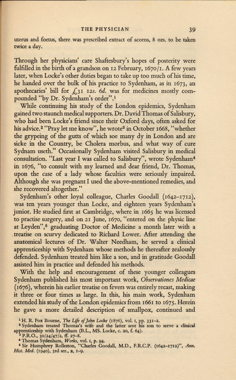 uterus and foetus, there was prescribed extract of acorns, 8 ozs. to be taken twice a day. Through her physicians' care Shaftesbury's hopes of posterity were fulfilled in the birth of a grandson on 12 February, 1670/1. A few years later, when Locke's other duties began to take up too much of his time, he handed over the bulk of his practice to Sydenham, as in 1673, an apothecaries' bill for ¿31 125. 6d. was for medicines mostly com pounded by Dr. Sydenham's order. 1 While continuing his study of the London epidemics, Sydenham gained two staunch medical supporters. Dr. David Thomas of Salisbury, who had been Locke's friend since their Oxford days, often asked for his advice. 2 Pray let me know, he wrote 3 in October 1668, whether the grypeing of the gutts of which soe many dy in London and are sicke in the Country, be Cholera morbus, and what way of cure Sydnam useth. Occasionally Sydenham visited Salisbury in medical consultation. Last year I was called to Salisbury, wrote Sydenham 4 in 1676, to consult with my learned and dear friend, Dr. Thomas, upon the case of a lady whose faculties were seriously impaired. Although she was pregnant I used the above-mentioned remedies, and she recovered altogether. Sydenham's other loyal colleague, Charles Goodall (1642-1712), was ten years younger than Locke, and eighteen years Sydenham's junior. He studied first at Cambridge, where in 1665 he was licensed to practise surgery, and on 21 June, 1670, entered on the physic line at Leyden, 3 graduating Doctor of Medicine a month later with a treatise on scurvy dedicated to Richard Lower. After attending the anatomical lectures of Dr. Walter Needham, he served a clinical apprenticeship with Sydenham whose methods he thereafter zealously defended. Sydenham treated him like a son, and in gratitude Goodall assisted him in practice and defended his methods. With the help and encouragement of these younger colleagues Sydenham published his most important work, Observations Medicae (1676), wherein his earlier treatise on fevers was entirely recast, making it three or four times as large. In this, his main work, Sydenham extended his study of the London epidemics from 1661 to 1675. Herein he gave a more detailed description of smallpox, continued and 1 H. R. Fox Bourne, The Life ofJohn Locke (1876), vol. 1, pp. 331-2. 2 Sydenham treated Thomas's wife and the latter sent his son to serve a clinical apprenticeship with Sydenham (B.L., MS. Locke, c. 20, f. 64). 3 P.R.O., 30/24/47/2, ff. 27-8. 4 Thomas Sydenham, Works, vol. I, p. 94. 5 Sir Humphrey Rolleston, Charles Goodall, M.D., F.R.C.P. (1642-1712), Ann. Hist. Med. (1940), 3rd ser., 2, 1-9.