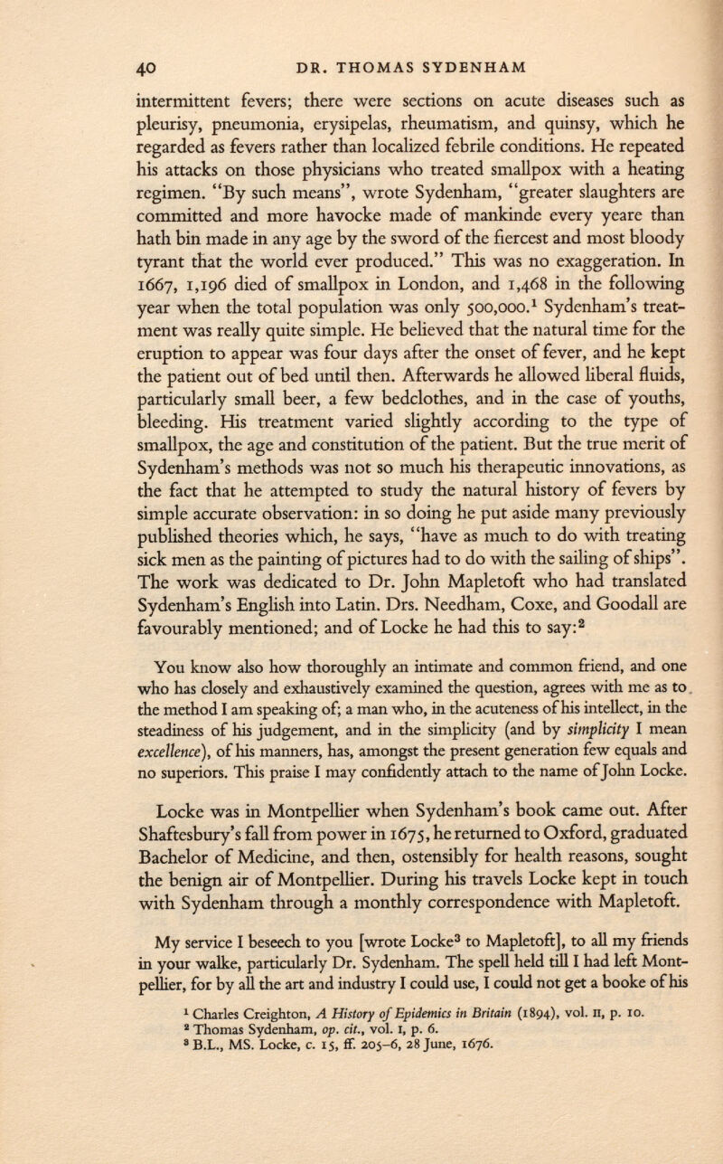 intermittent fevers; there were sections on acute diseases such as pleurisy, pneumonia, erysipelas, rheumatism, and quinsy, which he regarded as fevers rather than localized febrile conditions. He repeated his attacks on those physicians who treated smallpox with a heating regimen. By such means, wrote Sydenham, greater slaughters are committed and more havocke made of mankinde every yeare than hath bin made in any age by the sword of the fiercest and most bloody tyrant that the world ever produced. This was no exaggeration. In 1667, 1,196 died of smallpox in London, and 1,468 in the following year when the total population was only 500,00o. 1 Sydenham's treat ment was really quite simple. He believed that the natural time for the eruption to appear was four days after the onset of fever, and he kept the patient out of bed until then. Afterwards he allowed liberal fluids, particularly small beer, a few bedclothes, and in the case of youths, bleeding. His treatment varied slightly according to the type of smallpox, the age and constitution of the patient. But the true merit of Sydenham's methods was not so much his therapeutic innovations, as the fact that he attempted to study the natural history of fevers by simple accurate observation: in so doing he put aside many previously published theories which, he says, have as much to do with treating sick men as the painting of pictures had to do with the sailing of ships. The work was dedicated to Dr. John Mapletoft who had translated Sydenham's English into Latin. Drs. Needham, Coxe, and Goodall are favourably mentioned; and of Locke he had this to say: 2 You know also how thoroughly an intimate and common friend, and one who has closely and exhaustively examined the question, agrees with me as to the method I am speaking of; a man who, in the acuteness of his intellect, in the steadiness of his judgement, and in the simplicity (and by simplicity I mean excellence), of his manners, has, amongst the present generation few equals and no superiors. This praise I may confidently attach to the name of John Locke. Locke was in Montpellier when Sydenham's book came out. After Shaftesbury's fall from power in 1675, he returned to Oxford, graduated Bachelor of Medicine, and then, ostensibly for health reasons, sought the benign air of Montpellier. During his travels Locke kept in touch with Sydenham through a monthly correspondence with Mapletoft. My service I beseech to you [wrote Locke 3 to Mapletoft], to all my friends in your walke, particularly Dr. Sydenham. The spell held till I had left Mont pellier, for by aU the art and industry I could use, I could not get a booke of his 1 Charles Creighton, A History of Epidemics in Britain (1894), vo '' > P- I0 -  Thomas Sydenham, op. cit., vol. 1, p. 6. a B.L., MS. Locke, c. 15, ff. 205-6, 28 June, 1676.