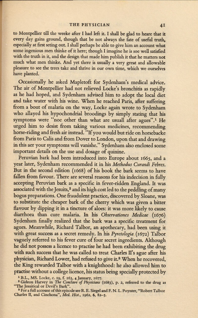 to Montpellier till the weeke after I had left it. I shall be glad to heare that it every day gains ground, though that be not always the fate of useful truth, especially at first seting out. I shall perhaps be able to give him an account what some ingenious men thinke of it here; though I imagine he is soe well satisfied with the truth in it, and the design that made him publish it that he matters not much what men thinke. And yet there is usually a very great and allowable pleasure to see the trees take and thrive in our own time, which we ourselves have planted. Occasionally he asked Mapletoft for Sydenham's medical advice. The air of Montpellier had not relieved Locke's bronchitis as rapidly as he had hoped, and Sydenham advised him to adopt the local diet and take water with his wine. When he reached Paris, after suffering from a bout of malaria on the way, Locke again wrote to Sydenham who allayed his hypochondrial broodings by simply stating that his symptoms were noe other than what are usuali after agues. 1 He urged him to desist from taking various medicines, recommending horse-riding and fresh air instead. If you would but ride on horsebacke from Paris to Calis and from Dover to London, upon that and drawing in this aer your symptoms will vanishe. Sydenham also enclosed some important details on the use and dosage of quinine. Peruvian bark had been introduced into Europe about 1665, and a year later, Sydenham recommended it in his Methodus Curandi Febres. But in the second edition (1668) of his book the bark seems to have fallen from favour. There are several reasons for his indecision in fully accepting Peruvian bark as a specific in fever-ridden England. It was associated with the Jesuits, 2 and its high cost led to the peddling of many bogus preparations. One fraudulent practice, discovered by Sloane, was to substitute the cheaper bark of the cherry which was given a bitter flavour by dipping it in a tincture of aloes: it was more likely to cause diarrhoea than cure malaria. In his Observationes Medicae (1676) Sydenham finally realized that the bark was a specific treatment for agues. Meanwhile, Richard Talbor, an apothecary, had been using it with great success as a secret remedy. In his Pyretologia (1672) Talbor vaguely referred to his fever cure of four secret ingredients. Although he did not possess a licence to practise he had been exhibiting the drug with such success that he was called to treat Charles II's ague after his physician, Richard Lower, had refused to give it. 3 When he recovered, the King rewarded Talbor with a knighthood: he also allowed him to practise without a college licence, his status being specially protected by 1 B.L., MS. Locke, c. 19, f. 163, 4 January, 1677. 2 Gideon Harvey in The Conclave of Physicians (1683), p. 2, referred to the drug as ' 'The Jesuitical or Devil's Bark. 8 For a full account of this episode see R. E. Siegel and F. N. L. Poynter, ' 'Robert Talbor Charles II, and Cinchona, Med. Hist., 1962, 6, 82-5.