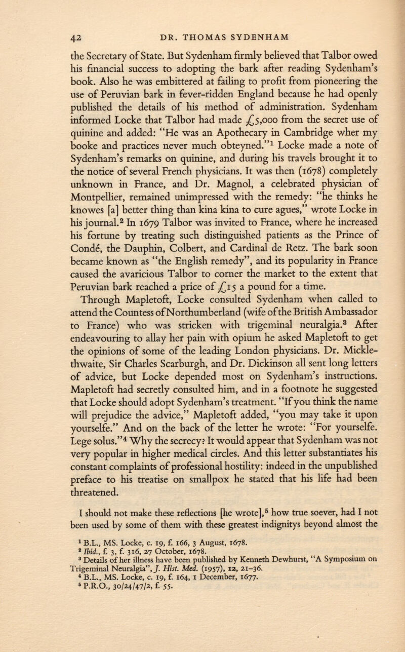 the Secretary of State. But Sydenham firmly believed that Talbor owed his financial success to adopting the bark after reading Sydenham's book. Also he was embittered at failing to profit from pioneering the use of Peruvian bark in fever-ridden England because he had openly published the details of his method of administration. Sydenham informed Locke that Talbor had made -£5,000 from the secret use of quinine and added: He was an Apothecary in Cambridge wher my booke and practices never much obteyned. 1 Locke made a note of Sydenham's remarks on quinine, and during his travels brought it to the notice of several French physicians. It was then (1678) completely unknown in France, and Dr. Magnol, a celebrated physician of Montpellier, remained unimpressed with the remedy: he thinks he knowes [a] better thing than kina kina to cure agues, wrote Locke in his journal. 2 In 1679 Talbor was invited to France, where he increased his fortune by treating such distinguished patients as the Prince of Condé, the Dauphin, Colbert, and Cardinal de Retz. The bark soon became known as the English remedy, and its popularity in France caused the avaricious Talbor to corner the market to the extent that Peruvian bark reached a price of -£15 a pound for a time. Through Mapletoft, Locke consulted Sydenham when called to attend the Countess of Northumberland (wife of the British Ambassador to France) who was stricken with trigeminal neuralgia. 3 After endeavouring to allay her pain with opium he asked Mapletoft to get the opinions of some of the leading London physicians. Dr. Mickle- thwaite, Sir Charles Scarburgh, and Dr. Dickinson all sent long letters of advice, but Locke depended most on Sydenham's instructions. Mapletoft had secretly consulted him, and in a footnote he suggested that Locke should adopt Sydenham's treatment. If you think the name will prejudice the advice, Mapletoft added, you may take it upon yourselfe. And on the back of the letter he wrote: For yourselfe. Lege solus. 4 Why the secrecy? It would appear that Sydenham was not very popular in higher medical circles. And this letter substantiates his constant complaints of professional hostility: indeed in the unpublished preface to his treatise on smallpox he stated that his life had been threatened. I should not make these reflections [he wrote], 5 how true soever, had I not been used by some of them with these greatest indignitys beyond almost the 1 B.L., MS. Locke, c. 19, f. 166, 3 August, 1678. 2 Ibid., {. 3, f. 316, 27 October, 1678. 8 Details of her illness have been published by Kenneth Dewhurst, A Symposium on Trigeminal Neuralgia, J. Hist. Med. (1957), 12, 21-36. 1 B.L., MS. Locke, c. 19, f. 164, 1 December, 1677. 6 P.R.O., 30/24/47/2, f. 55.