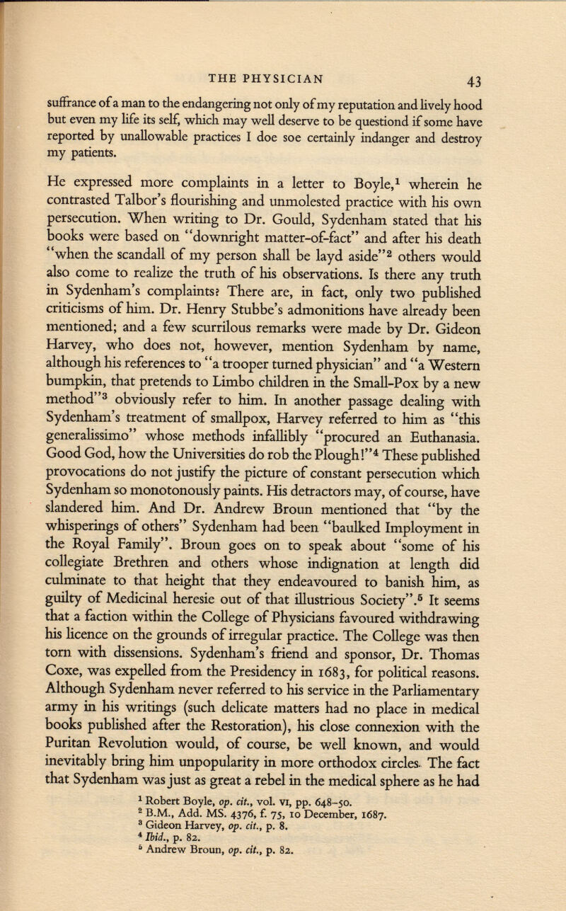 suffrance of a man to the endangering not only of my reputation and lively hood but even my life its self, which may well deserve to be questiond if some have reported by unallowable practices I doe soe certainly indanger and destroy my patients. He expressed more complaints in a letter to Boyle, 1 wherein he contrasted Talbor's flourishing and unmolested practice with his own persecution. When writing to Dr. Gould, Sydenham stated that his books were based on downright matter-of-fact and after his death when the scandali of my person shall be layd aside 2 others would also come to realize the truth of his observations. Is there any truth in Sydenham's complaints? There are, in fact, only two published criticisms of him. Dr. Henry Stubbe's admonitions have already been mentioned; and a few scurrilous remarks were made by Dr. Gideon Harvey, who does not, however, mention Sydenham by name, although his references to a trooper turned physician and a Western bumpkin, that pretends to Limbo children in the Small-Pox by a new method 3 obviously refer to him. In another passage dealing with Sydenham's treatment of smallpox, Harvey referred to him as this generalissimo whose methods infallibly procured an Euthanasia. Good God, how the Universities do rob the Plough! 4 These published provocations do not justify the picture of constant persecution which Sydenham so monotonously paints. His detractors may, of course, have slandered him. And Dr. Andrew Broun mentioned that by the whisperings of others Sydenham had been baulked Imployment in the Royal Family. Broun goes on to speak about some of his collegiate Brethren and others whose indignation at length did culminate to that height that they endeavoured to banish him, as guilty of Medicinal heresie out of that illustrious Society. 6 It seems that a faction within the College of Physicians favoured withdrawing his licence on the grounds of irregular practice. The College was then torn with dissensions. Sydenham's friend and sponsor, Dr. Thomas Coxe, was expelled from the Presidency in 1683, for political reasons. Although Sydenham never referred to his service in the Parliamentary army in his writings (such delicate matters had no place in medical books published after the Restoration), his close connexion with the Puritan Revolution would, of course, be well known, and would inevitably bring him unpopularity in more orthodox circles. The fact that Sydenham was just as great a rebel in the medical sphere as he had 1 Robert Boyle, op. cit., vol. vi, pp. 048-50. 2 B.M., Add. MS. 4376, f. 75, 10 December, 1687. 3 Gideon Harvey, op. cit., p. 8. 4 Ibid., p. 82. 6 Andrew Broun, op. cit., p. 82.