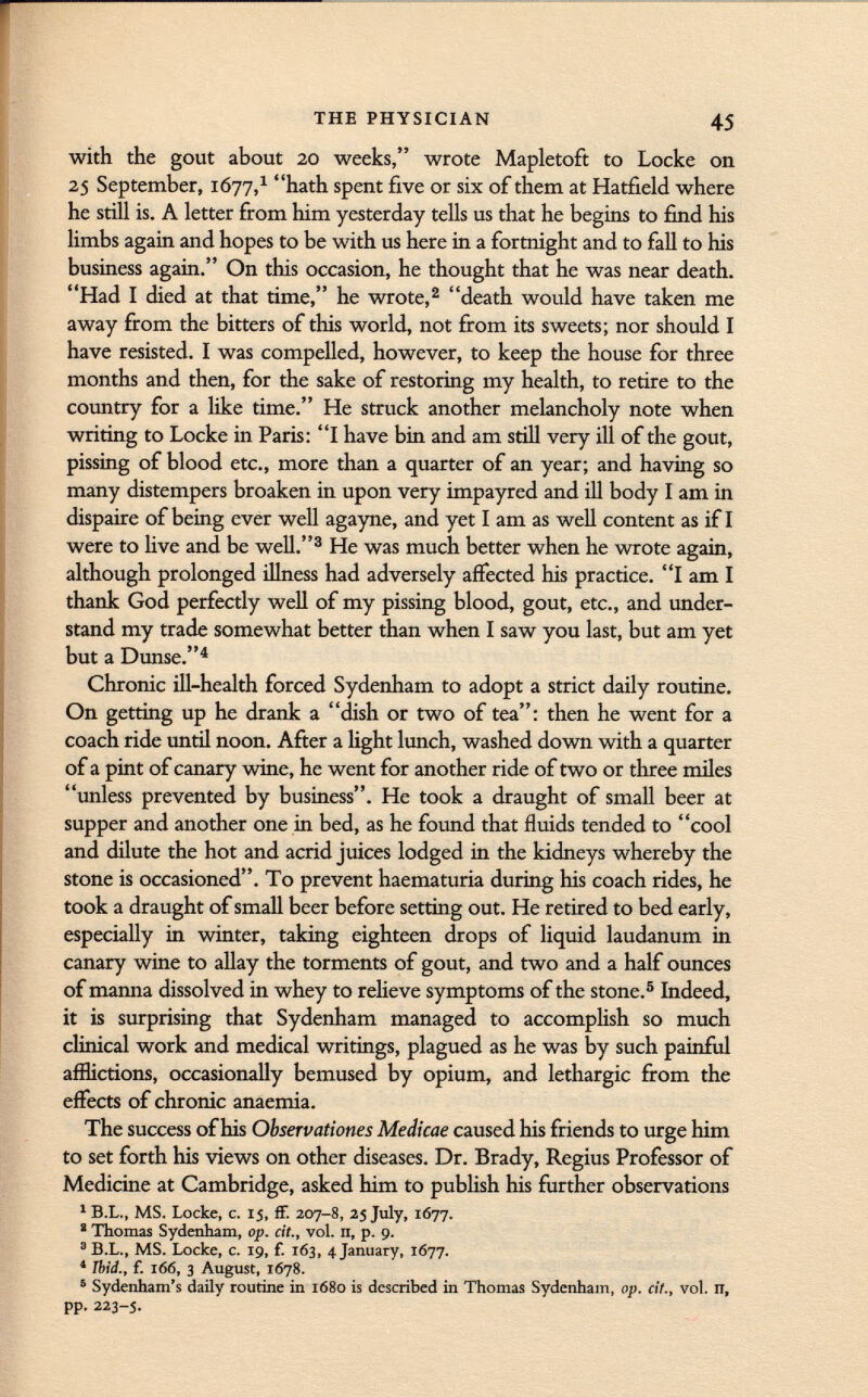 with the gout about 20 weeks, wrote Mapletoft to Locke on 25 September, 1677, 1 hath spent five or six of them at Hatfield where he still is. A letter from him yesterday tells us that he begins to find his limbs again and hopes to be with us here in a fortnight and to fall to his business again. On this occasion, he thought that he was near death. Had I died at that time, he wrote, 2 death would have taken me away from the bitters of this world, not from its sweets; nor should I have resisted. I was compelled, however, to keep the house for three months and then, for the sake of restoring my health, to retire to the country for a like time. He struck another melancholy note when writing to Locke in Paris: I have bin and am still very ill of the gout, pissing of blood etc., more than a quarter of an year; and having so many distempers broaken in upon very impayred and ill body I am in dispaire of being ever well agayne, and yet I am as well content as if I were to live and be well. 3 He was much better when he wrote again, although prolonged illness had adversely affected his practice. I am I thank God perfectly well of my pissing blood, gout, etc., and under stand my trade somewhat better than when I saw you last, but am yet but a Dunse. 4 Chronic ill-health forced Sydenham to adopt a strict daily routine. On getting up he drank a dish or two of tea: then he went for a coach ride until noon. After a light lunch, washed down with a quarter of a pint of canary wine, he went for another ride of two or three miles unless prevented by business. He took a draught of small beer at supper and another one in bed, as he found that fluids tended to cool and dilute the hot and acrid juices lodged in the kidneys whereby the stone is occasioned. To prevent haematuria during his coach rides, he took a draught of small beer before setting out. He retired to bed early, especially in winter, taking eighteen drops of liquid laudanum in canary wine to allay the torments of gout, and two and a half ounces of manna dissolved in whey to relieve symptoms of the stone. 5 Indeed, it is surprising that Sydenham managed to accomplish so much clinical work and medical writings, plagued as he was by such painful afflictions, occasionally bemused by opium, and lethargic from the effects of chronic anaemia. The success of his Observationes Medicae caused his friends to urge him to set forth his views on other diseases. Dr. Brady, Regius Professor of Medicine at Cambridge, asked him to publish his further observations 1 B.L., MS. Locke, c. 15, ff. 207-8, 25 July, 1677. ' Thomas Sydenham, op. cit., vol. n, p. 9. 3 B.L., MS. Locke, c. 19, f. 163, 4 January, 1677. * Ibid., {. 166, 3 August, 1678. 6 Sydenham's daily routine in 1680 is described in Thomas Sydenham, op. cit., vol. n, pp. 223-s.